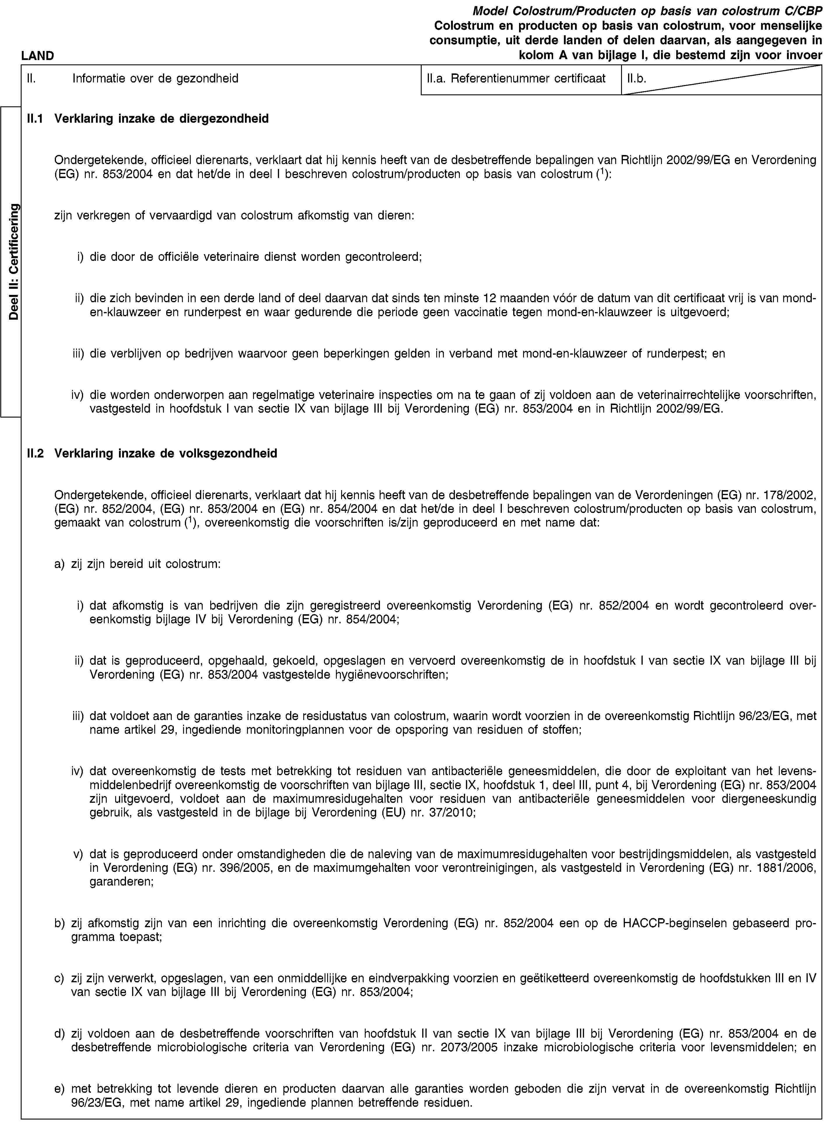 Deel II: CertificeringLANDModel Colostrum/Producten op basis van colostrum C/CBPColostrum en producten op basis van colostrum, voor menselijke consumptie, uit derde landen of delen daarvan, als aangegeven in kolom A van bijlage I, die bestemd zijn voor invoerII. Informatie over de gezondheidII.a. Referentienummer certificaatII.b.II.1 Verklaring inzake de diergezondheidOndergetekende, officieel dierenarts, verklaart dat hij kennis heeft van de desbetreffende bepalingen van Richtlijn 2002/99/EG en Verordening (EG) nr. 853/2004 en dat het/de in deel I beschreven colostrum/producten op basis van colostrum (1):zijn verkregen of vervaardigd van colostrum afkomstig van dieren:i) die door de officiële veterinaire dienst worden gecontroleerd;ii) die zich bevinden in een derde land of deel daarvan dat sinds ten minste 12 maanden vóór de datum van dit certificaat vrij is van mond-en-klauwzeer en runderpest en waar gedurende die periode geen vaccinatie tegen mond-en-klauwzeer is uitgevoerd;iii) die verblijven op bedrijven waarvoor geen beperkingen gelden in verband met mond-en-klauwzeer of runderpest; eniv) die worden onderworpen aan regelmatige veterinaire inspecties om na te gaan of zij voldoen aan de veterinairrechtelijke voorschriften, vastgesteld in hoofdstuk I van sectie IX van bijlage III bij Verordening (EG) nr. 853/2004 en in Richtlijn 2002/99/EG.II.2 Verklaring inzake de volksgezondheidOndergetekende, officieel dierenarts, verklaart dat hij kennis heeft van de desbetreffende bepalingen van de Verordeningen (EG) nr. 178/2002, (EG) nr. 852/2004, (EG) nr. 853/2004 en (EG) nr. 854/2004 en dat het/de in deel I beschreven colostrum/producten op basis van colostrum, gemaakt van colostrum (1), overeenkomstig die voorschriften is/zijn geproduceerd en met name dat:a) zij zijn bereid uit colostrum:i) dat afkomstig is van bedrijven die zijn geregistreerd overeenkomstig Verordening (EG) nr. 852/2004 en wordt gecontroleerd overeenkomstig bijlage IV bij Verordening (EG) nr. 854/2004;ii) dat is geproduceerd, opgehaald, gekoeld, opgeslagen en vervoerd overeenkomstig de in hoofdstuk I van sectie IX van bijlage III bij Verordening (EG) nr. 853/2004 vastgestelde hygiënevoorschriften;iii) dat voldoet aan de garanties inzake de residustatus van colostrum, waarin wordt voorzien in de overeenkomstig Richtlijn 96/23/EG, met name artikel 29, ingediende monitoringplannen voor de opsporing van residuen of stoffen;iv) dat overeenkomstig de tests met betrekking tot residuen van antibacteriële geneesmiddelen, die door de exploitant van het levensmiddelenbedrijf overeenkomstig de voorschriften van bijlage III, sectie IX, hoofdstuk 1, deel III, punt 4, bij Verordening (EG) nr. 853/2004 zijn uitgevoerd, voldoet aan de maximumresidugehalten voor residuen van antibacteriële geneesmiddelen voor diergeneeskundig gebruik, als vastgesteld in de bijlage bij Verordening (EU) nr. 37/2010;v) dat is geproduceerd onder omstandigheden die de naleving van de maximumresidugehalten voor bestrijdingsmiddelen, als vastgesteld in Verordening (EG) nr. 396/2005, en de maximumgehalten voor verontreinigingen, als vastgesteld in Verordening (EG) nr. 1881/2006, garanderen;b) zij afkomstig zijn van een inrichting die overeenkomstig Verordening (EG) nr. 852/2004 een op de HACCP-beginselen gebaseerd programma toepast;c) zij zijn verwerkt, opgeslagen, van een onmiddellijke en eindverpakking voorzien en geëtiketteerd overeenkomstig de hoofdstukken III en IV van sectie IX van bijlage III bij Verordening (EG) nr. 853/2004;d) zij voldoen aan de desbetreffende voorschriften van hoofdstuk II van sectie IX van bijlage III bij Verordening (EG) nr. 853/2004 en de desbetreffende microbiologische criteria van Verordening (EG) nr. 2073/2005 inzake microbiologische criteria voor levensmiddelen; ene) met betrekking tot levende dieren en producten daarvan alle garanties worden geboden die zijn vervat in de overeenkomstig Richtlijn 96/23/EG, met name artikel 29, ingediende plannen betreffende residuen.