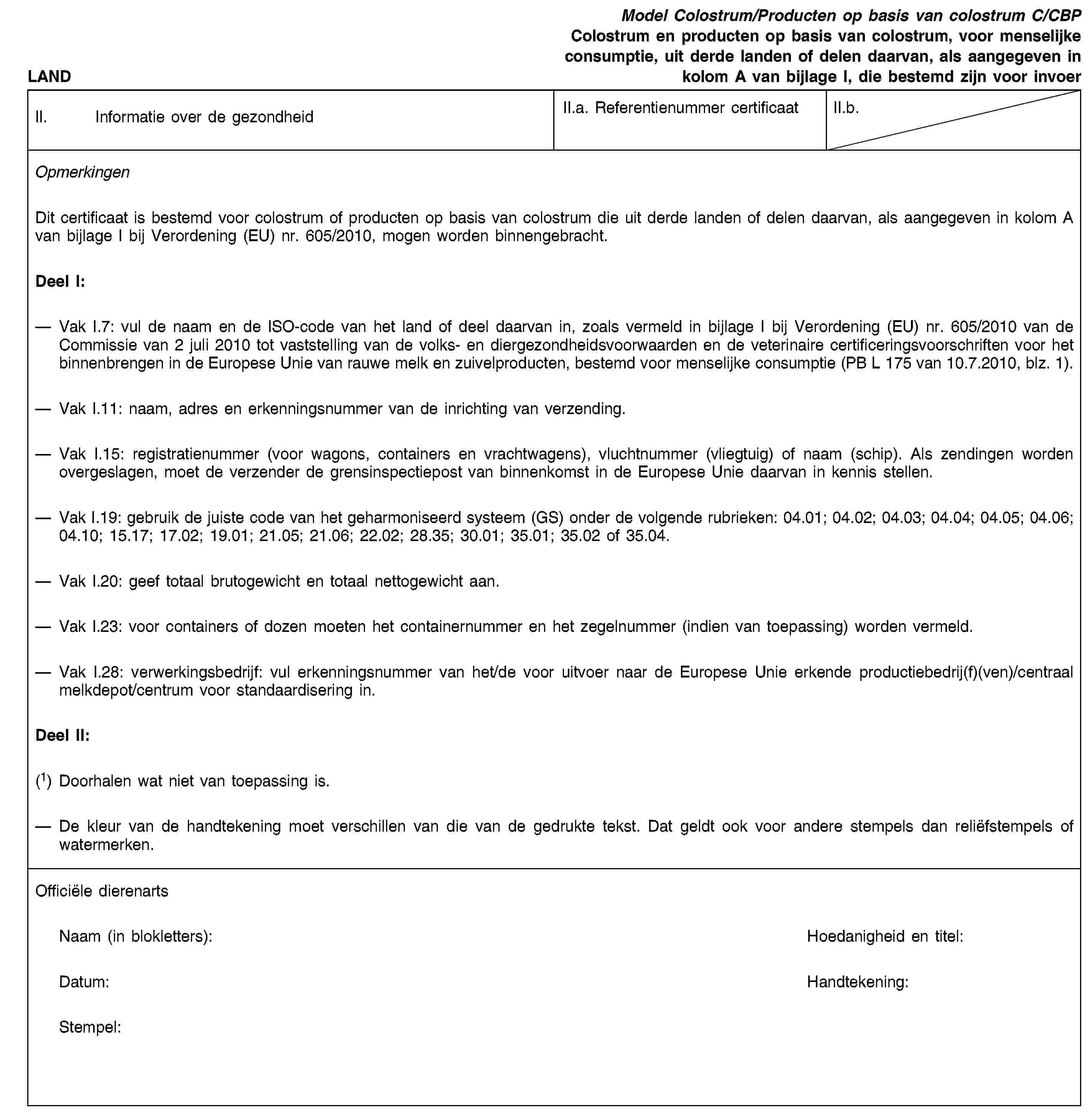 LANDModel Colostrum/Producten op basis van colostrum C/CBPColostrum en producten op basis van colostrum, voor menselijke consumptie, uit derde landen of delen daarvan, als aangegeven in kolom A van bijlage I, die bestemd zijn voor invoerII. Informatie over de gezondheidII.a. Referentienummer certificaatII.b.OpmerkingenDit certificaat is bestemd voor colostrum of producten op basis van colostrum die uit derde landen of delen daarvan, als aangegeven in kolom A van bijlage I bij Verordening (EU) nr. 605/2010, mogen worden binnengebracht.Deel I:Vak I.7: vul de naam en de ISO-code van het land of deel daarvan in, zoals vermeld in bijlage I bij Verordening (EU) nr. 605/2010 van de Commissie van 2 juli 2010 tot vaststelling van de volks- en diergezondheidsvoorwaarden en de veterinaire certificeringsvoorschriften voor het binnenbrengen in de Europese Unie van rauwe melk en zuivelproducten, bestemd voor menselijke consumptie (PB L 175 van 10.7.2010, blz. 1).Vak I.11: naam, adres en erkenningsnummer van de inrichting van verzending.Vak I.15: registratienummer (voor wagons, containers en vrachtwagens), vluchtnummer (vliegtuig) of naam (schip). Als zendingen worden overgeslagen, moet de verzender de grensinspectiepost van binnenkomst in de Europese Unie daarvan in kennis stellen.Vak I.19: gebruik de juiste code van het geharmoniseerd systeem (GS) onder de volgende rubrieken: 04.01; 04.02; 04.03; 04.04; 04.05; 04.06; 04.10; 15.17; 17.02; 19.01; 21.05; 21.06; 22.02; 28.35; 30.01; 35.01; 35.02 of 35.04.Vak I.20: geef totaal brutogewicht en totaal nettogewicht aan.Vak I.23: voor containers of dozen moeten het containernummer en het zegelnummer (indien van toepassing) worden vermeld.Vak I.28: verwerkingsbedrijf: vul erkenningsnummer van het/de voor uitvoer naar de Europese Unie erkende productiebedrij(f)(ven)/centraal melkdepot/centrum voor standaardisering in.Deel II:(1) Doorhalen wat niet van toepassing is.De kleur van de handtekening moet verschillen van die van de gedrukte tekst. Dat geldt ook voor andere stempels dan reliëfstempels of watermerken.Officiële dierenartsNaam (in blokletters):Hoedanigheid en titel:Datum:Handtekening:Stempel: