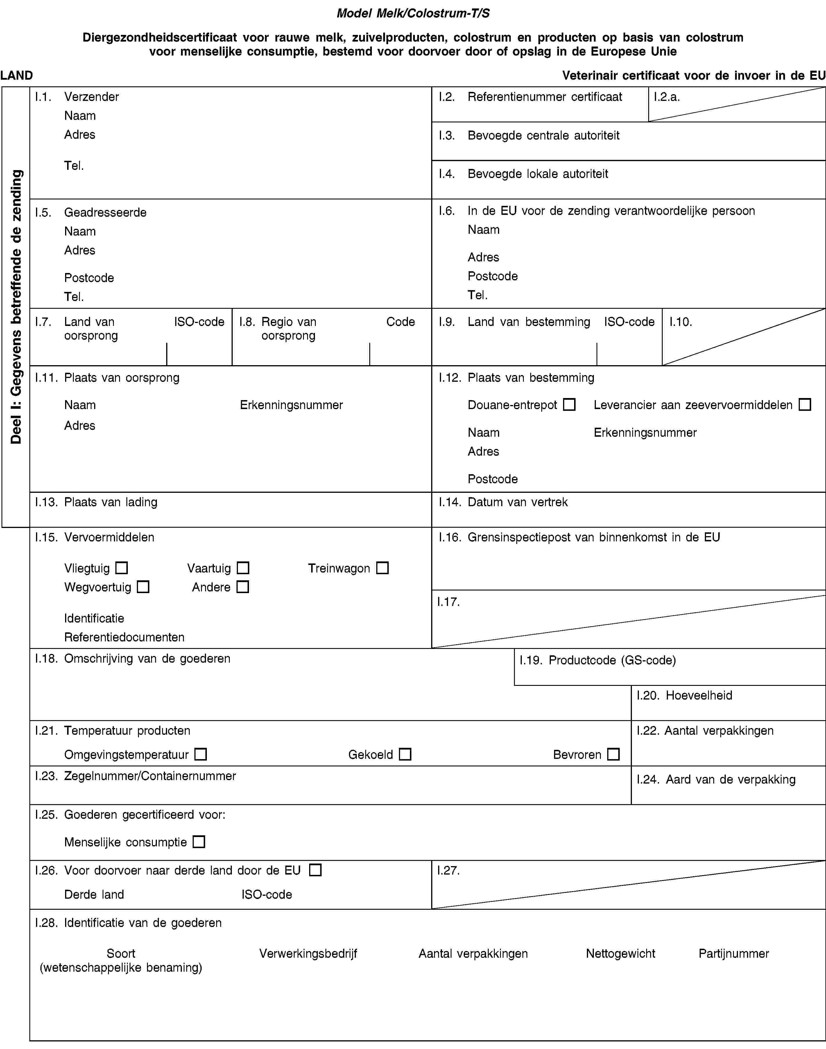 Model Melk/Colostrum-T/SDiergezondheidscertificaat voor rauwe melk, zuivelproducten, colostrum en producten op basis van colostrum voor menselijke consumptie, bestemd voor doorvoer door of opslag in de Europese UnieLANDVeterinair certificaat voor de invoer in de EUI.1. VerzenderNaamAdresTel.I.2. Referentienummer certificaatI.2.a.I.3. Bevoegde centrale autoriteitI.4. Bevoegde lokale autoriteitI.5. GeadresseerdeNaamAdresPostcodeTel.I.6. In de EU voor de zending verantwoordelijke persoonNaamAdresPostcodeTel.I.7. Land van oorsprongISO-codeI.8. Regio van oorsprongCodeI.9. Land van bestemmingISO-codeI.10.I.11. Plaats van oorsprongNaamErkenningsnummerAdresI.12. Plaats van bestemmingDouane-entrepotLeverancier aan zeevervoermiddelenNaamErkenningsnummerAdresPostcodeI.13. Plaats van ladingI.14. Datum van vertrekI.15. VervoermiddelenVliegtuigVaartuigTreinwagonWegvoertuigAndereIdentificatieReferentiedocumentenI.16. Grensinspectiepost van binnenkomst in de EUI.17.I.18. Omschrijving van de goederenI.19. Productcode (GS-code)I.20. HoeveelheidI.21. Temperatuur productenOmgevingstemperatuurGekoeldBevrorenI.22. Aantal verpakkingenI.23. Zegelnummer/ContainernummerI.24. Aard van de verpakkingI.25. Goederen gecertificeerd voor:Menselijke consumptieI.26. Voor doorvoer naar derde land door de EUDerde landISO-codeI.27.I.28. Identificatie van de goederenSoort(wetenschappelijke benaming)VerwerkingsbedrijfAantal verpakkingenNettogewichtPartijnummerDeel I: Gegevens betreffende de zending