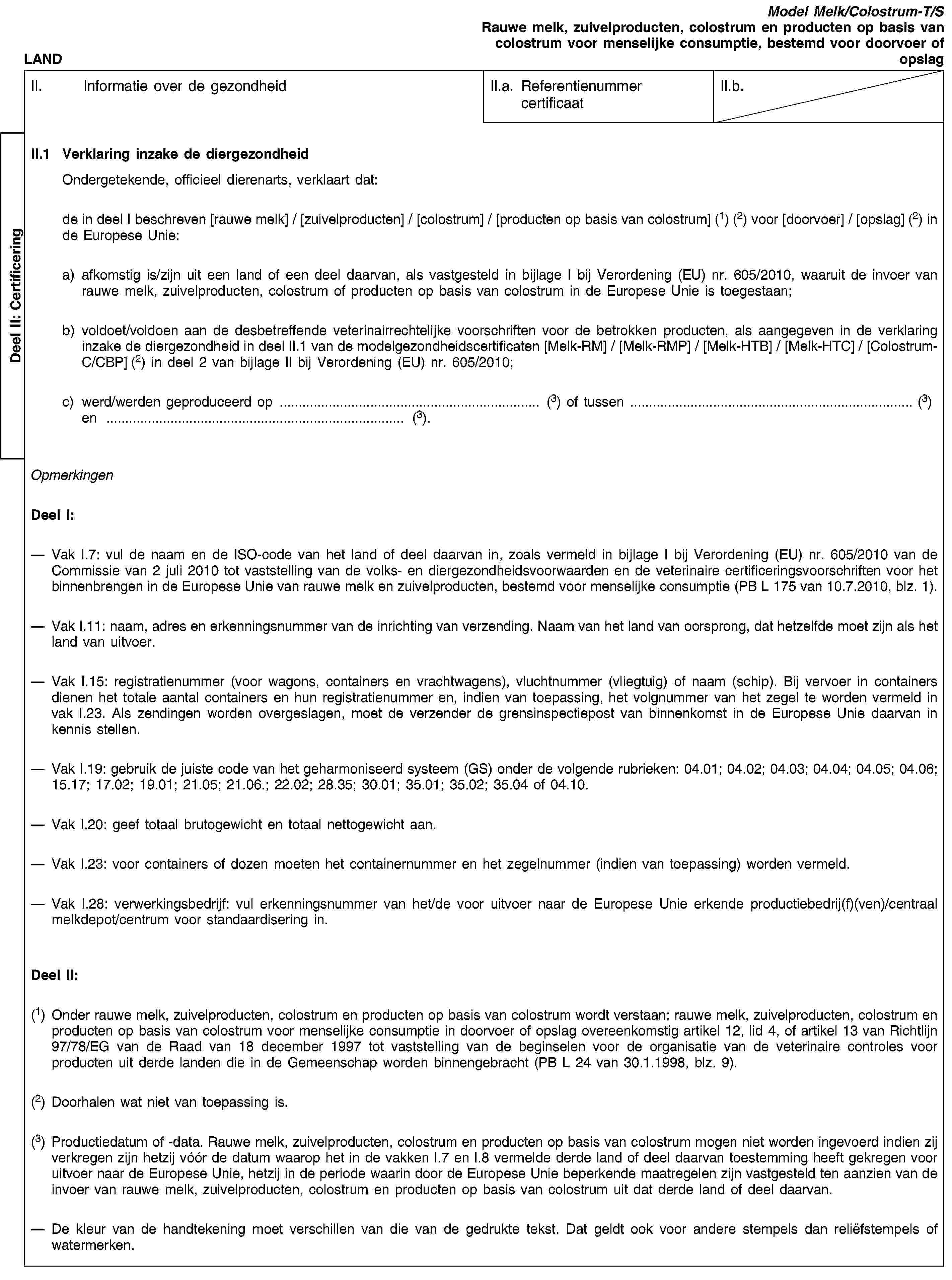 Deel II: CertificeringLANDModel Melk/Colostrum-T/SRauwe melk, zuivelproducten, colostrum en producten op basis van colostrum voor menselijke consumptie, bestemd voor doorvoer of opslagII. Informatie over de gezondheidII.a. Referentienummer certificaatII.b.II.1 Verklaring inzake de diergezondheidOndergetekende, officieel dierenarts, verklaart dat:de in deel I beschreven [rauwe melk] / [zuivelproducten] / [colostrum] / [producten op basis van colostrum] (1) (2) voor [doorvoer] / [opslag] (2) in de Europese Unie:a) afkomstig is/zijn uit een land of een deel daarvan, als vastgesteld in bijlage I bij Verordening (EU) nr. 605/2010, waaruit de invoer van rauwe melk, zuivelproducten, colostrum of producten op basis van colostrum in de Europese Unie is toegestaan;b) voldoet/voldoen aan de desbetreffende veterinairrechtelijke voorschriften voor de betrokken producten, als aangegeven in de verklaring inzake de diergezondheid in deel II.1 van de modelgezondheidscertificaten [Melk-RM] / [Melk-RMP] / [Melk-HTB] / [Melk-HTC] / [Colostrum-C/CBP] (2) in deel 2 van bijlage II bij Verordening (EU) nr. 605/2010;c) werd/werden geproduceerd op … (3) of tussen … (3) en … (3).OpmerkingenDeel I:Vak I.7: vul de naam en de ISO-code van het land of deel daarvan in, zoals vermeld in bijlage I bij Verordening (EU) nr. 605/2010 van de Commissie van 2 juli 2010 tot vaststelling van de volks- en diergezondheidsvoorwaarden en de veterinaire certificeringsvoorschriften voor het binnenbrengen in de Europese Unie van rauwe melk en zuivelproducten, bestemd voor menselijke consumptie (PB L 175 van 10.7.2010, blz. 1).Vak I.11: naam, adres en erkenningsnummer van de inrichting van verzending. Naam van het land van oorsprong, dat hetzelfde moet zijn als het land van uitvoer.Vak I.15: registratienummer (voor wagons, containers en vrachtwagens), vluchtnummer (vliegtuig) of naam (schip). Bij vervoer in containers dienen het totale aantal containers en hun registratienummer en, indien van toepassing, het volgnummer van het zegel te worden vermeld in vak I.23. Als zendingen worden overgeslagen, moet de verzender de grensinspectiepost van binnenkomst in de Europese Unie daarvan in kennis stellen.Vak I.19: gebruik de juiste code van het geharmoniseerd systeem (GS) onder de volgende rubrieken: 04.01; 04.02; 04.03; 04.04; 04.05; 04.06; 15.17; 17.02; 19.01; 21.05; 21.06.; 22.02; 28.35; 30.01; 35.01; 35.02; 35.04 of 04.10.Vak I.20: geef totaal brutogewicht en totaal nettogewicht aan.Vak I.23: voor containers of dozen moeten het containernummer en het zegelnummer (indien van toepassing) worden vermeld.Vak I.28: verwerkingsbedrijf: vul erkenningsnummer van het/de voor uitvoer naar de Europese Unie erkende productiebedrij(f)(ven)/centraal melkdepot/centrum voor standaardisering in.Deel II:(1) Onder rauwe melk, zuivelproducten, colostrum en producten op basis van colostrum wordt verstaan: rauwe melk, zuivelproducten, colostrum en producten op basis van colostrum voor menselijke consumptie in doorvoer of opslag overeenkomstig artikel 12, lid 4, of artikel 13 van Richtlijn 97/78/EG van de Raad van 18 december 1997 tot vaststelling van de beginselen voor de organisatie van de veterinaire controles voor producten uit derde landen die in de Gemeenschap worden binnengebracht (PB L 24 van 30.1.1998, blz. 9).(2) Doorhalen wat niet van toepassing is.(3) Productiedatum of -data. Rauwe melk, zuivelproducten, colostrum en producten op basis van colostrum mogen niet worden ingevoerd indien zij verkregen zijn hetzij vóór de datum waarop het in de vakken I.7 en I.8 vermelde derde land of deel daarvan toestemming heeft gekregen voor uitvoer naar de Europese Unie, hetzij in de periode waarin door de Europese Unie beperkende maatregelen zijn vastgesteld ten aanzien van de invoer van rauwe melk, zuivelproducten, colostrum en producten op basis van colostrum uit dat derde land of deel daarvan.De kleur van de handtekening moet verschillen van die van de gedrukte tekst. Dat geldt ook voor andere stempels dan reliëfstempels of watermerken.