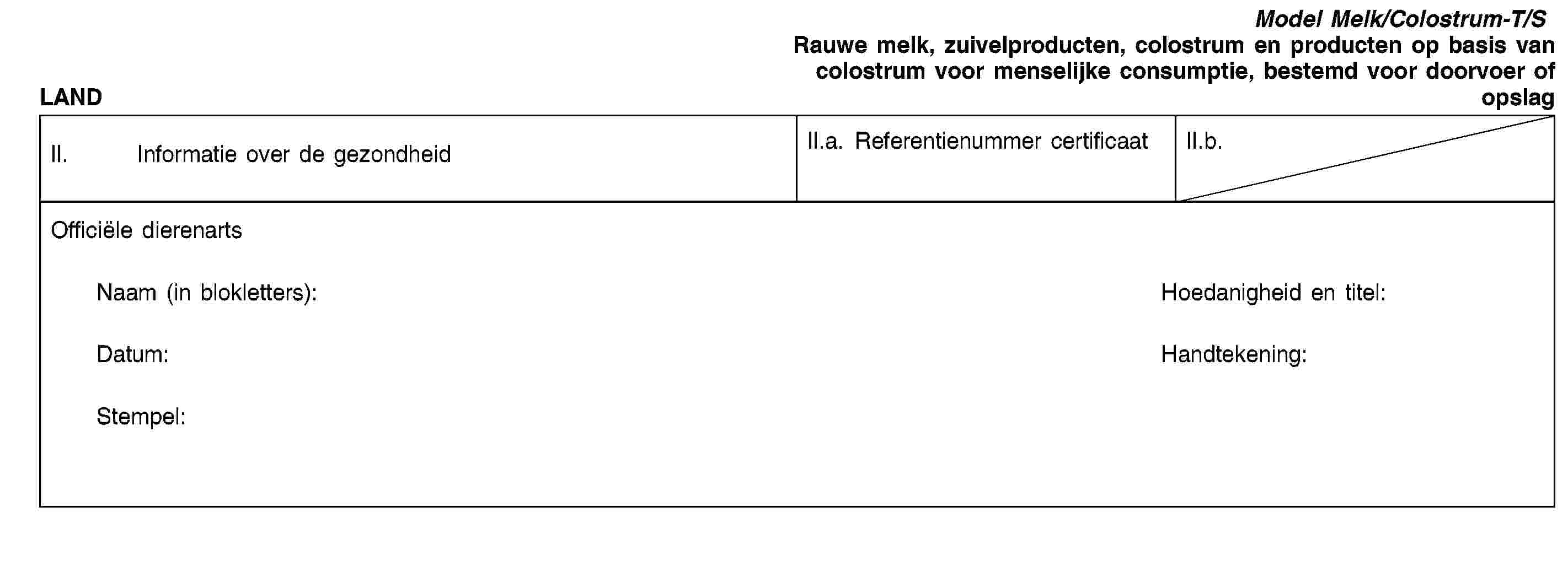 LANDModel Melk/Colostrum-T/SRauwe melk, zuivelproducten, colostrum en producten op basis van colostrum voor menselijke consumptie, bestemd voor doorvoer of opslagII. Informatie over de gezondheidII.a. Referentienummer certificaatII.b.Officiële dierenartsNaam (in blokletters):Hoedanigheid en titel:Datum:Handtekening:Stempel: