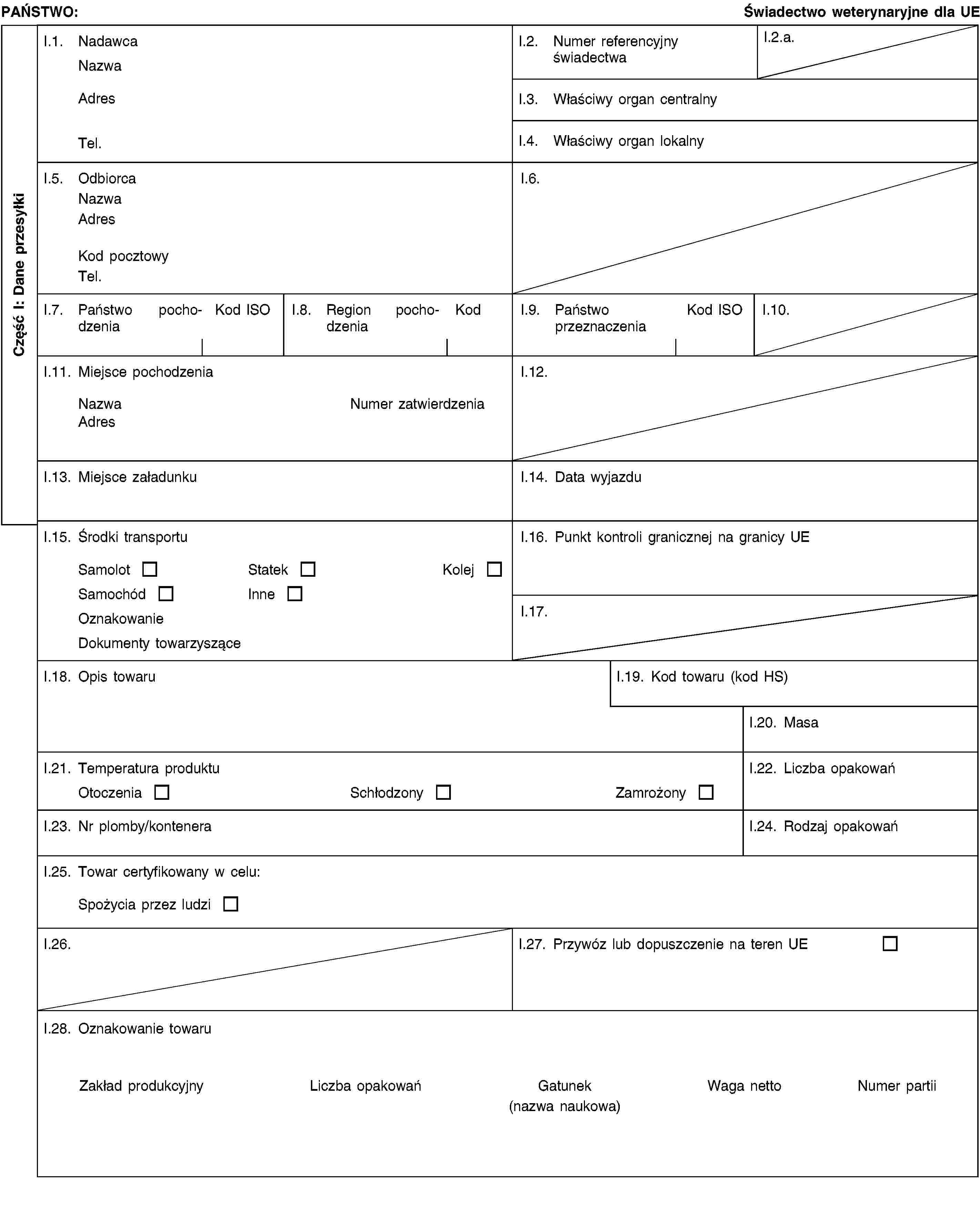 Część I: Dane przesyłkiPAŃSTWO:Świadectwo weterynaryjne dla UEI.1. NadawcaNazwaAdresTel.I.2. Numer referencyjny świadectwaI.2.a.I.3. Właściwy organ centralnyI.4. Właściwy organ lokalnyI.5. OdbiorcaNazwaAdresKod pocztowyTel.I.6.I.7. Państwo pochodzeniaKod ISOI.8. Region pochodzeniaKodI.9. Państwo przeznaczeniaKod ISOI.10.I.11. Miejsce pochodzeniaNazwaNumer zatwierdzeniaAdresI.12.I.13. Miejsce załadunkuI.14. Data wyjazduI.15. Środki transportuSamolotStatekKolejSamochódInneOznakowanieDokumenty towarzysząceI.16. Punkt kontroli granicznej na granicy UEI.17.I.18. Opis towaruI.19. Kod towaru (kod HS)I.20. MasaI.21. Temperatura produktuOtoczeniaSchłodzonyZamrożonyI.22. Liczba opakowańI.23. Nr plomby/konteneraI.24. Rodzaj opakowańI.25. Towar certyfikowany w celu:Spożycia przez ludziI.26.I.27. Przywóz lub dopuszczenie na teren UEI.28. Oznakowanie towaruZakład produkcyjnyLiczba opakowańGatunek(nazwa naukowa)Waga nettoNumer partii