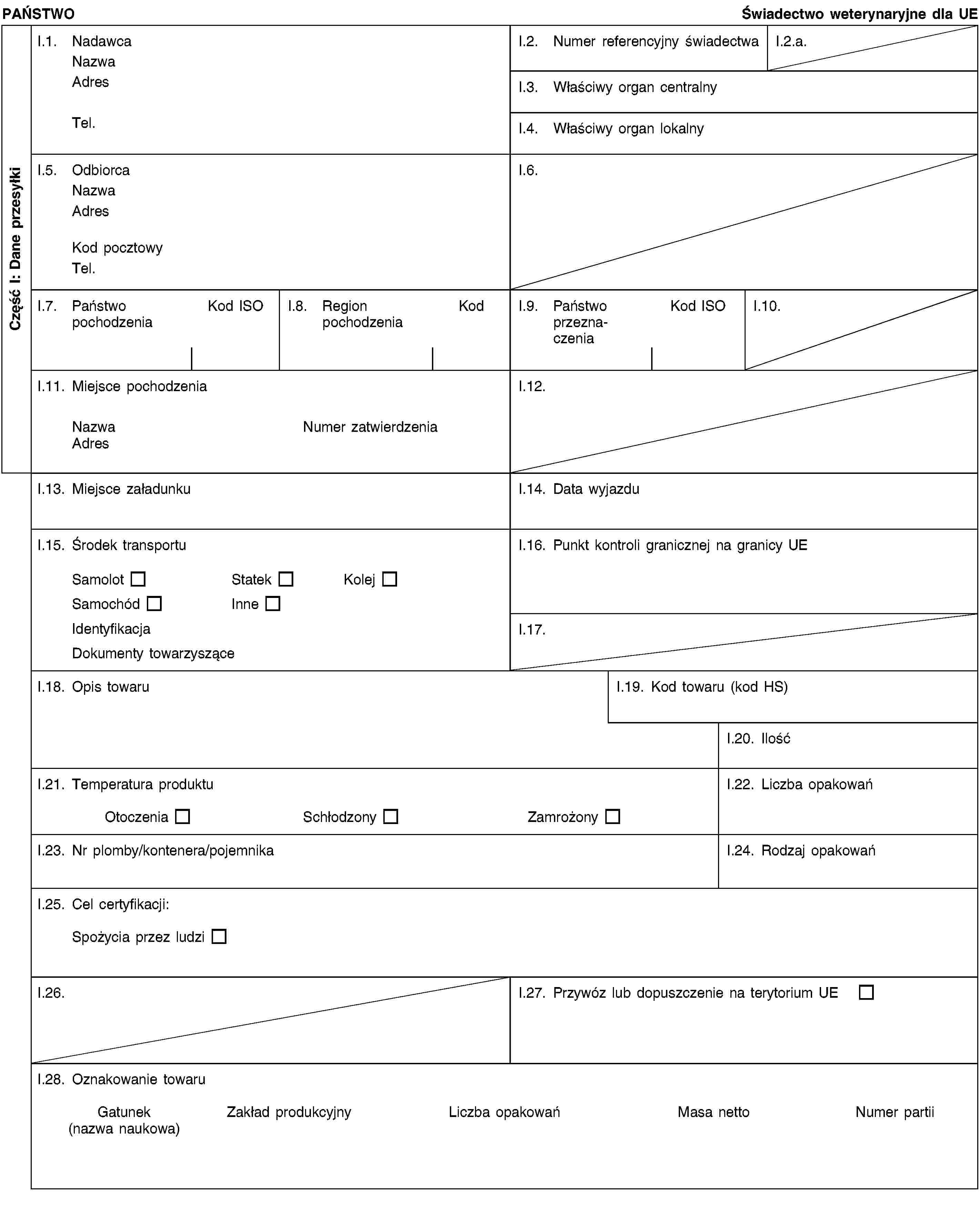 Część I: Dane przesyłkiPAŃSTWOŚwiadectwo weterynaryjne dla UEI.1. NadawcaNazwaAdresTel.I.2. Numer referencyjny świadectwaI.2.a.I.3. Właściwy organ centralnyI.4. Właściwy organ lokalnyI.5. OdbiorcaNazwaAdresKod pocztowyTel.I.6.I.7. Państwo pochodzeniaKod ISOI.8. Region pochodzeniaKodI.9. Państwo przeznaczeniaKod ISOI.10.I.11. Miejsce pochodzeniaNazwaNumer zatwierdzeniaAdresI.12.I.13. Miejsce załadunkuI.14. Data wyjazduI.15. Środek transportuSamolotStatekKolejSamochódInneIdentyfikacjaDokumenty towarzysząceI.16. Punkt kontroli granicznej na granicy UEI.17.I.18. Opis towaruI.19. Kod towaru (kod HS)I.20. IlośćI.21. Temperatura produktuOtoczeniaSchłodzonyZamrożonyI.22. Liczba opakowańI.23. Nr plomby/kontenera/pojemnikaI.24. Rodzaj opakowańI.25. Cel certyfikacji:Spożycia przez ludziI.26.I.27. Przywóz lub dopuszczenie na terytorium UEI.28. Oznakowanie towaruGatunek(nazwa naukowa)Zakład produkcyjnyLiczba opakowańMasa nettoNumer partii