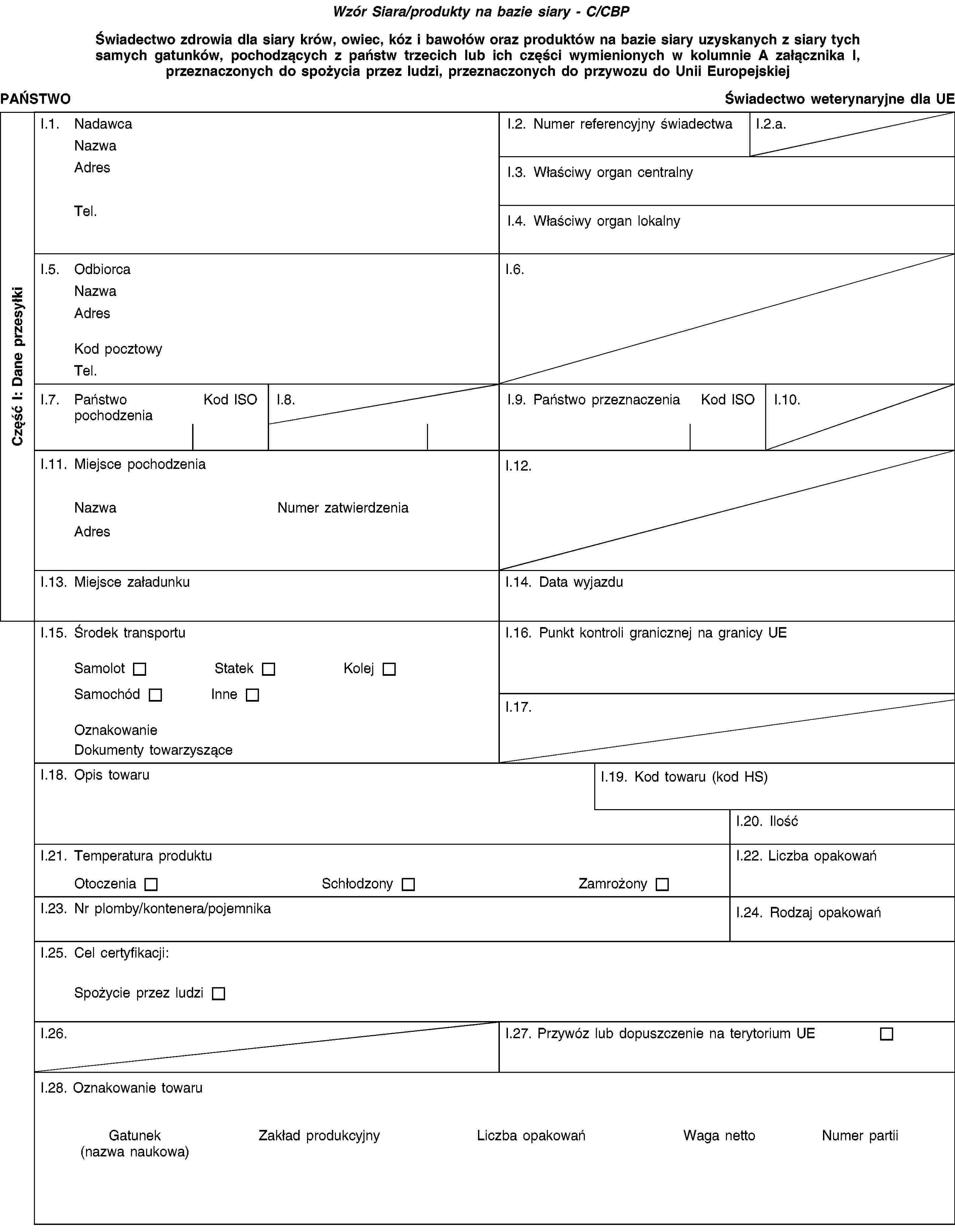 Wzór Siara/produkty na bazie siary - C/CBPŚwiadectwo zdrowia dla siary krów, owiec, kóz i bawołów oraz produktów na bazie siary uzyskanych z siary tych samych gatunków, pochodzących z państw trzecich lub ich części wymienionych w kolumnie A załącznika I, przeznaczonych do spożycia przez ludzi, przeznaczonych do przywozu do Unii EuropejskiejPAŃSTWOŚwiadectwo weterynaryjne dla UEI.1. NadawcaNazwaAdresTel.I.2. Numer referencyjny świadectwaI.2.a.I.3. Właściwy organ centralnyI.4. Właściwy organ lokalnyI.5. OdbiorcaNazwaAdresKod pocztowyTel.I.6.I.7. Państwo pochodzeniaKod ISOI.8.I.9. Państwo przeznaczeniaKod ISOI.10.I.11. Miejsce pochodzeniaNazwaNumer zatwierdzeniaAdresI.12.I.13. Miejsce załadunkuI.14. Data wyjazduI.15. Środek transportuSamolotStatekKolejSamochódInneOznakowanieDokumenty towarzysząceI.16. Punkt kontroli granicznej na granicy UEI.17.I.18. Opis towaruI.19. Kod towaru (kod HS)I.20. IlośćI.21. Temperatura produktuOtoczeniaSchłodzonyZamrożonyI.22. Liczba opakowańI.23. Nr plomby/kontenera/pojemnikaI.24. Rodzaj opakowańI.25. Cel certyfikacji:Spożycie przez ludziI.26.I.27. Przywóz lub dopuszczenie na terytorium UEI.28. Oznakowanie towaruGatunek(nazwa naukowa)Zakład produkcyjnyLiczba opakowańWaga nettoNumer partiiCzęść I: Dane przesyłki