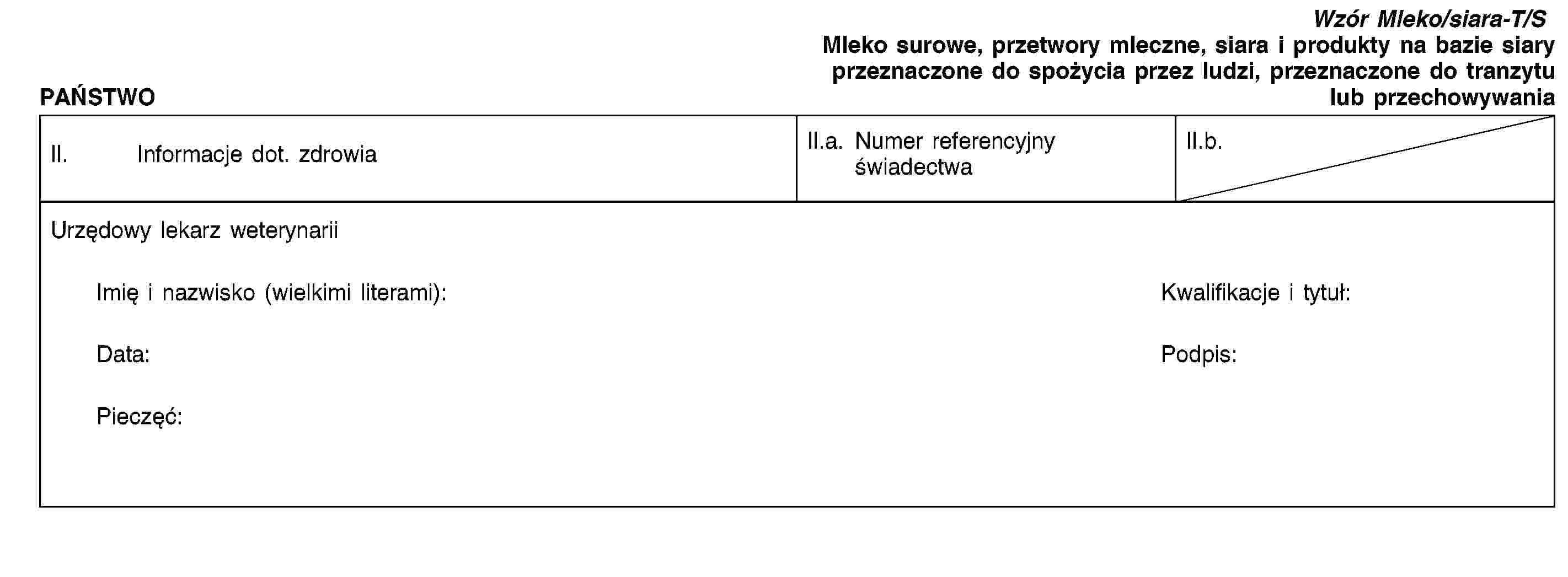 PAŃSTWOWzór Mleko/siara-T/SMleko surowe, przetwory mleczne, siara i produkty na bazie siary przeznaczone do spożycia przez ludzi, przeznaczone do tranzytu lub przechowywaniaII. Informacje dot. zdrowiaII.a. Numer referencyjny świadectwaII.b.Urzędowy lekarz weterynariiImię i nazwisko (wielkimi literami):Kwalifikacje i tytuł:Data:Podpis:Pieczęć: