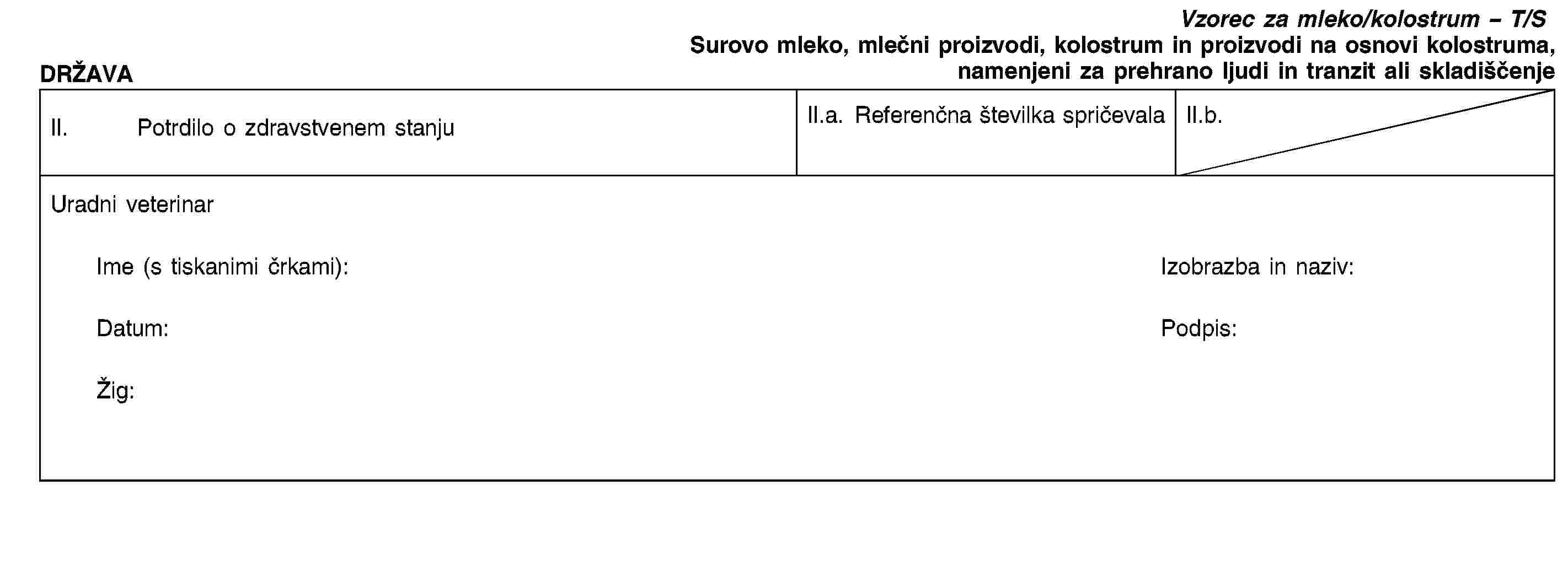 DRŽAVAVzorec za mleko/kolostrum – T/SSurovo mleko, mlečni proizvodi, kolostrum in proizvodi na osnovi kolostruma, namenjeni za prehrano ljudi in tranzit ali skladiščenjeII. Potrdilo o zdravstvenem stanjuII.a. Referenčna številka spričevalaII.b.Uradni veterinarIme (s tiskanimi črkami):Izobrazba in naziv:Datum:Podpis:Žig: