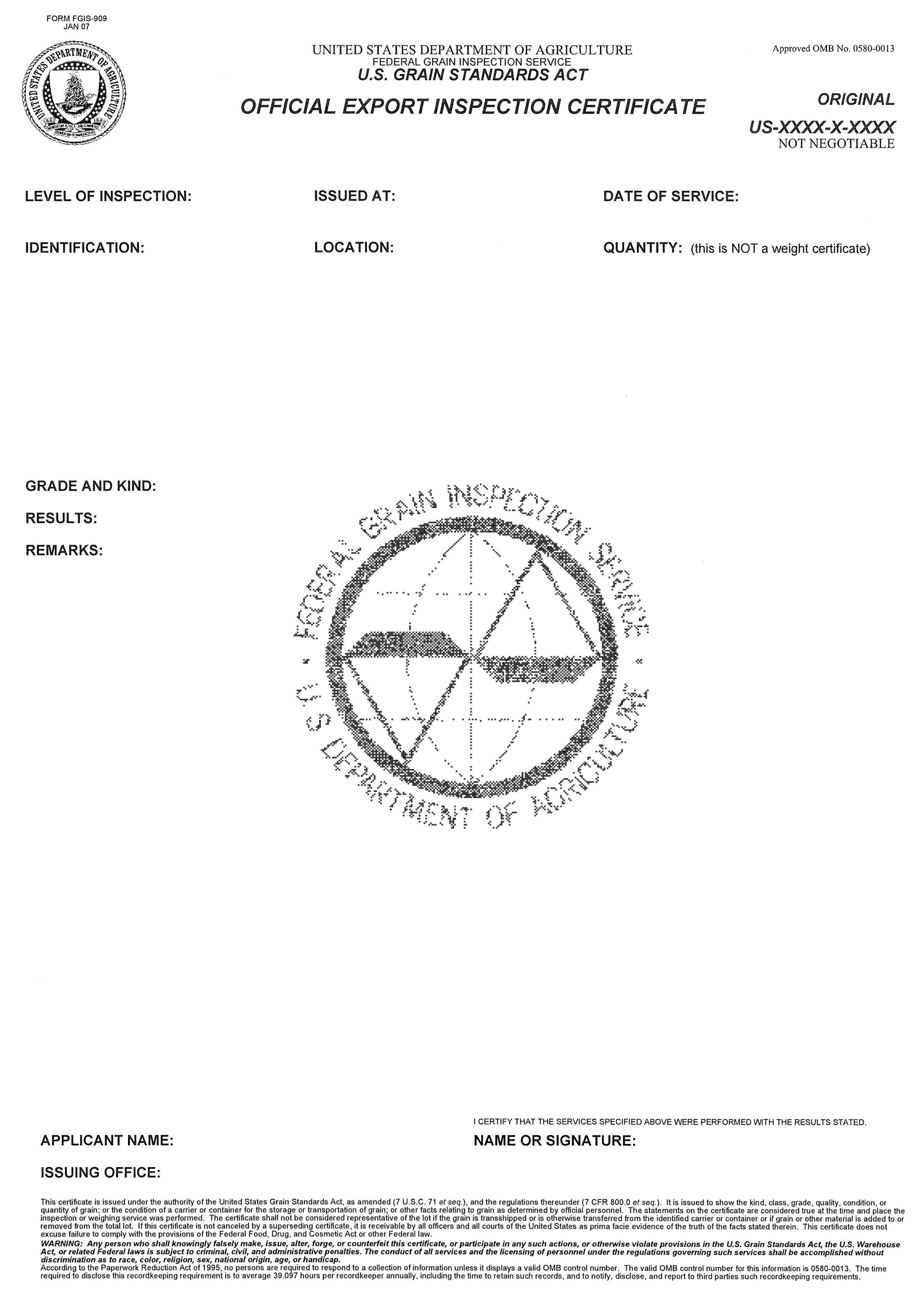 FORM FGIS-909 JAN 07UNITED STATES DEPARTMENT OF AGRICULTURE FEDERAL GRAIN INSPECTION SERVICEU.S. GRAIN STANDARDS ACTOFFICIAL EXPORT INSPECTION CERTIFICATEApproved OMB No. 0580-0013ORIGINALUS-XXXX-X-XXXXNOT NEGOTIABLELEVEL OF INSPECTION:ISSUED AT:DATE OF SERVICE:IDENTIFICATION:LOCATION:QUANTITY: (this in NOT a weight certificate)GRADE AND KIND:RESULTS:REMARKS:APPLICANT NAME:ISSUING OFFICE:I CERTIFY THAT THE SERVICES SPECIFIED ABOVE WERE PERFORMED WITH THE RESULTS STATED.NAME OF SIGNATURE:This certificate is issued under the authority of the United States Grain Standards Act, as amended (7 U.S.C. 71 et seq.), and the regulations thereunder (7 CFR 800.0 et seq.). It is issued to show the kind, class, grade, quality, condition, or quatity of grain; or the condition of a carrier or container for the storage or transportation of grain; or other facts relating to grain as determined by official personnel. The statements on the certificate are considered true at the time and place the inspection or weighing service was performed. The certificate shall not be considered representative of the lot if the grain is transshipped or is otherwise transferred from the identified carrier or container or if grain or other material is added to or removed from the total lot. If this certificate is not canceled by a superseding certificate, it is receivable by all officers and all courts of the United States as prima facie evidence of the truth of the facts stated therein. This certificate does not excuse failure to comply with the provisions of the Federal Food, Drug, and Cosmetic Act or other Federal law.WARNING: Any person who shall knowingly falsely make, issue, alter, forge, or counterfeit this certificate, or participate in any such actions, or otherwise violate provisions in the U.S. Grain Standards Act, the U.S. Warehouse Act, or related Federal laws is subject to criminal, civil, and administrative penalties. The conduct of all services and the licensing of personnel under the regulations governing such services shall be accomplished without discrimination as to race, color, religion, sex, national origin, age, or handicap.According to the Paperwork Reduction Act of 1995, no persons are required to respond to a collection of information unless it displays a valid OMB control number. The valid OMB control number for this information is 0580-0013. The time required to disclose this recordkeeping requirement is to average 39.097 hours per recordkeeper annually, including the time to retain such records, and to notify, disclose, and report to third parties such recordkeeping requirements.