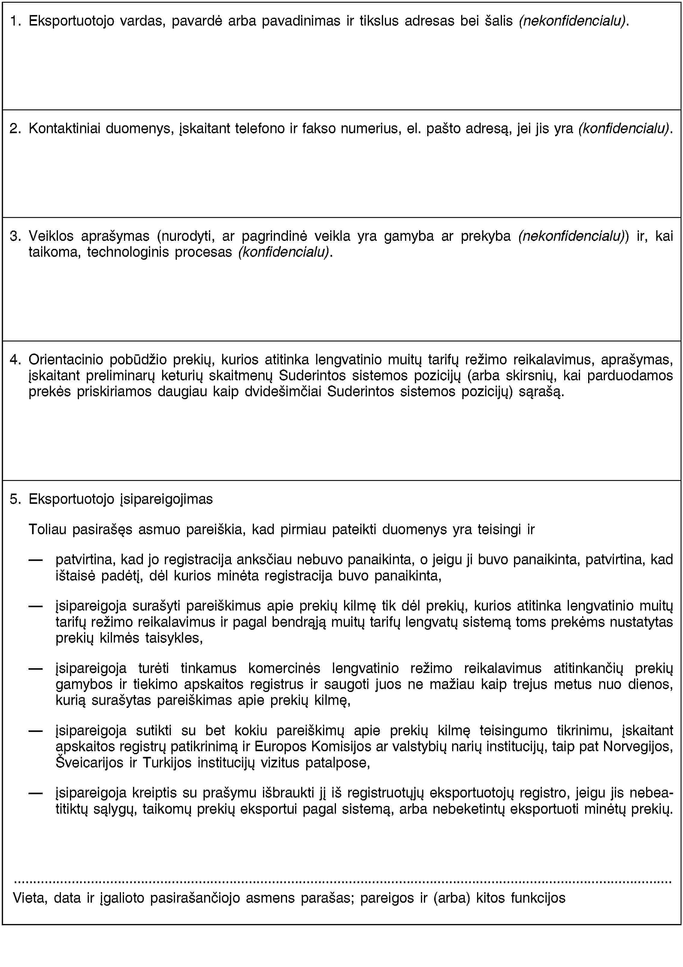 1. Eksportuotojo vardas, pavardė arba pavadinimas ir tikslus adresas bei šalis (nekonfidencialu).2. Kontaktiniai duomenys, įskaitant telefono ir fakso numerius, el. pašto adresą, jei jis yra (konfidencialu).3. Veiklos aprašymas (nurodyti, ar pagrindinė veikla yra gamyba ar prekyba (nekonfidencialu)) ir, kai taikoma, technologinis procesas (konfidencialu).4. Orientacinio pobūdžio prekių, kurios atitinka lengvatinio muitų tarifų režimo reikalavimus, aprašymas, įskaitant preliminarų keturių skaitmenų Suderintos sistemos pozicijų (arba skirsnių, kai parduodamos prekės priskiriamos daugiau kaip dvidešimčiai Suderintos sistemos pozicijų) sąrašą.5. Eksportuotojo įsipareigojimasToliau pasirašęs asmuo pareiškia, kad pirmiau pateikti duomenys yra teisingi ir patvirtina, kad jo registracija anksčiau nebuvo panaikinta, o jeigu ji buvo panaikinta, patvirtina, kad ištaisė padėtį, dėl kurios minėta registracija buvo panaikinta,įsipareigoja surašyti pareiškimus apie prekių kilmę tik dėl prekių, kurios atitinka lengvatinio muitų tarifų režimo reikalavimus ir pagal bendrąją muitų tarifų lengvatų sistemą toms prekėms nustatytas prekių kilmės taisykles,įsipareigoja turėti tinkamus komercinės lengvatinio režimo reikalavimus atitinkančių prekių gamybos ir tiekimo apskaitos registrus ir saugoti juos ne mažiau kaip trejus metus nuo dienos, kurią surašytas pareiškimas apie prekių kilmę,įsipareigoja sutikti su bet kokiu pareiškimų apie prekių kilmę teisingumo tikrinimu, įskaitant apskaitos registrų patikrinimą ir Europos Komisijos ar valstybių narių institucijų, taip pat Norvegijos, Šveicarijos ir Turkijos institucijų vizitus patalpose,įsipareigoja kreiptis su prašymu išbraukti jį iš registruotųjų eksportuotojų registro, jeigu jis nebeatitiktų sąlygų, taikomų prekių eksportui pagal sistemą, arba nebeketintų eksportuoti minėtų prekių.Vieta, data ir įgalioto pasirašančiojo asmens parašas; pareigos ir (arba) kitos funkcijos