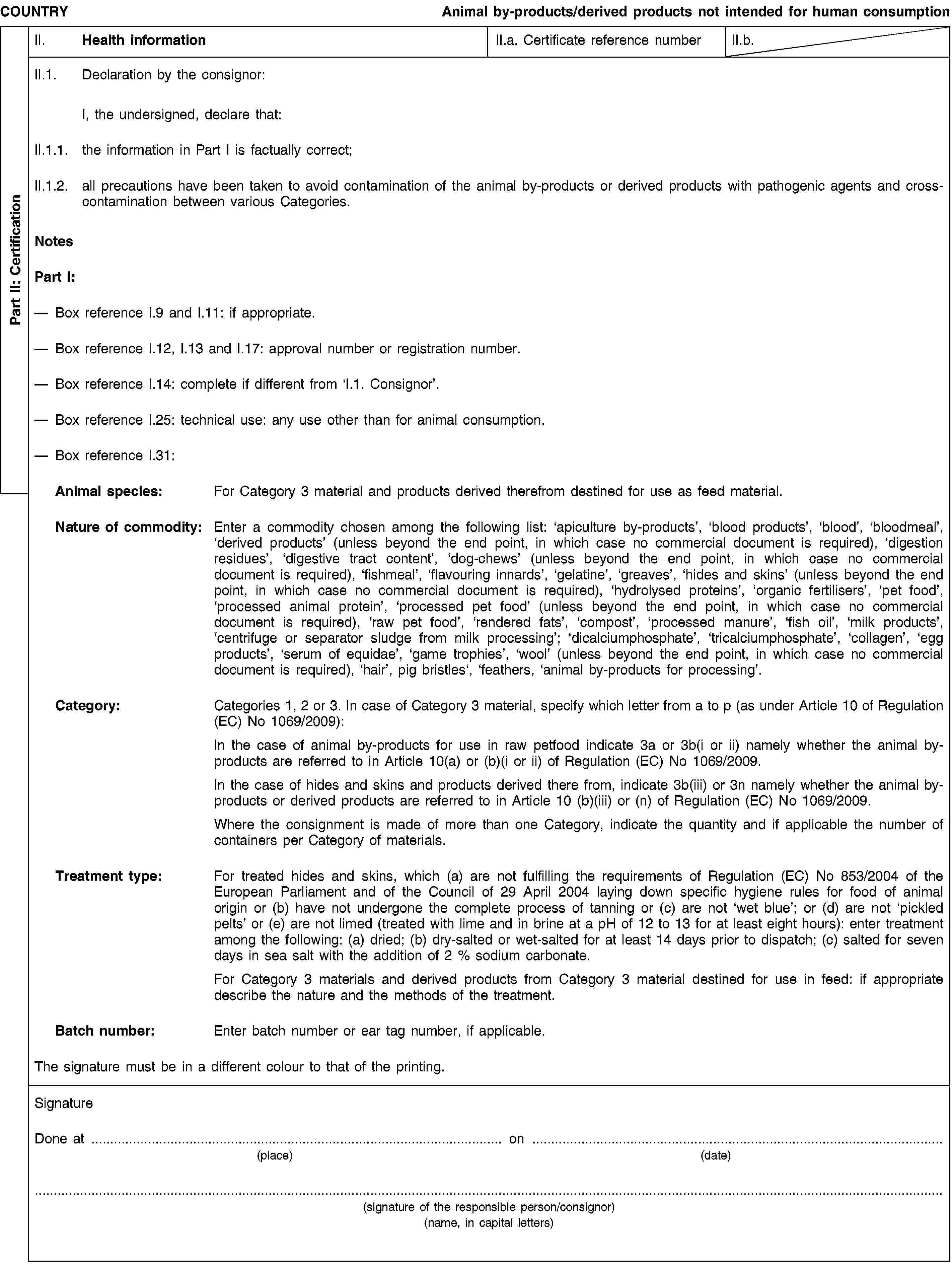 Part II: CertificationCOUNTRYAnimal by-products/derived products not intended for human consumptionII. Health informationII.a. Certificate reference numberII.b.II.1. Declaration by the consignor:I, the undersigned, declare that:II.1.1. the information in Part I is factually correct;II.1.2. all precautions have been taken to avoid contamination of the animal by-products or derived products with pathogenic agents and cross-contamination between various Categories.NotesPart I:Box reference I.9 and I.11: if appropriate.Box reference I.12, I.13 and I.17: approval number or registration number.Box reference I.14: complete if different from ‘I.1. Consignor’.Box reference I.25: technical use: any use other than for animal consumption.Box reference I.31:Animal species: For Category 3 material and products derived therefrom destined for use as feed material.Nature of commodity: Enter a commodity chosen among the following list: ‘apiculture by-products’, ‘blood products’, ‘blood’, ‘bloodmeal’, ‘derived products’ (unless beyond the end point, in which case no commercial document is required), ‘digestion residues’, ‘digestive tract content’, ‘dog-chews’ (unless beyond the end point, in which case no commercial document is required), ‘fishmeal’, ‘flavouring innards’, ‘gelatine’, ‘greaves’, ‘hides and skins’ (unless beyond the end point, in which case no commercial document is required), ‘hydrolysed proteins’, ‘organic fertilisers’, ‘pet food’, ‘processed animal protein’, ‘processed pet food’ (unless beyond the end point, in which case no commercial document is required), ‘raw pet food’, ‘rendered fats’, ‘compost’, ‘processed manure’, ‘fish oil’, ‘milk products’, ‘centrifuge or separator sludge from milk processing’; ‘dicalciumphosphate’, ‘tricalciumphosphate’, ‘collagen’, ‘egg products’, ‘serum of equidae’, ‘game trophies’, ‘wool’ (unless beyond the end point, in which case no commercial document is required), ‘hair’, pig bristles‘, ‘feathers, ‘animal by-products for processing’.Category: Categories 1, 2 or 3. In case of Category 3 material, specify which letter from a to p (as under Article 10 of Regulation (EC) No 1069/2009):In the case of animal by-products for use in raw petfood indicate 3a or 3b(i or ii) namely whether the animal by-products are referred to in Article 10(a) or (b)(i or ii) of Regulation (EC) No 1069/2009.In the case of hides and skins and products derived there from, indicate 3b(iii) or 3n namely whether the animal by-products or derived products are referred to in Article 10 (b)(iii) or (n) of Regulation (EC) No 1069/2009.Where the consignment is made of more than one Category, indicate the quantity and if applicable the number of containers per Category of materials.Treatment type: For treated hides and skins, which (a) are not fulfilling the requirements of Regulation (EC) No 853/2004 of the European Parliament and of the Council of 29 April 2004 laying down specific hygiene rules for food of animal origin or (b) have not undergone the complete process of tanning or (c) are not ‘wet blue’; or (d) are not ‘pickled pelts’ or (e) are not limed (treated with lime and in brine at a pH of 12 to 13 for at least eight hours): enter treatment among the following: (a) dried; (b) dry-salted or wet-salted for at least 14 days prior to dispatch; (c) salted for seven days in sea salt with the addition of 2 % sodium carbonate.For Category 3 materials and derived products from Category 3 material destined for use in feed: if appropriate describe the nature and the methods of the treatment.Batch number: Enter batch number or ear tag number, if applicable.The signature must be in a different colour to that of the printing.SignatureDone at … on …(place)(date)(signature of the responsible person/consignor)(name, in capital letters)