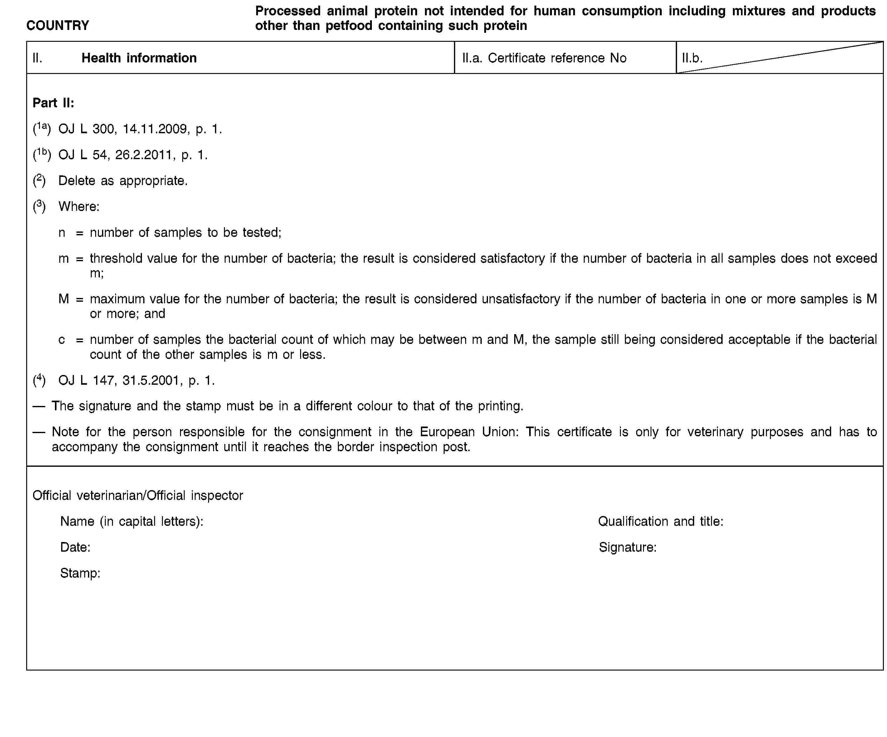 COUNTRYProcessed animal protein not intended for human consumption including mixtures and products other than petfood containing such proteinII. Health informationII.a. Certificate reference NoII.b.Part II:(1a) OJ L 300, 14.11.2009, p. 1.(1b) OJ L 54, 26.2.2011, p. 1.(2) Delete as appropriate.(3) Where:n = number of samples to be tested;m = threshold value for the number of bacteria; the result is considered satisfactory if the number of bacteria in all samples does not exceed m;M = maximum value for the number of bacteria; the result is considered unsatisfactory if the number of bacteria in one or more samples is M or more; andc = number of samples the bacterial count of which may be between m and M, the sample still being considered acceptable if the bacterial count of the other samples is m or less.(4) OJ L 147, 31.5.2001, p. 1.The signature and the stamp must be in a different colour to that of the printing.Note for the person responsible for the consignment in the European Union: This certificate is only for veterinary purposes and has to accompany the consignment until it reaches the border inspection post.Official veterinarian/Official inspectorName (in capital letters):Qualification and title:Date:Signature:Stamp: