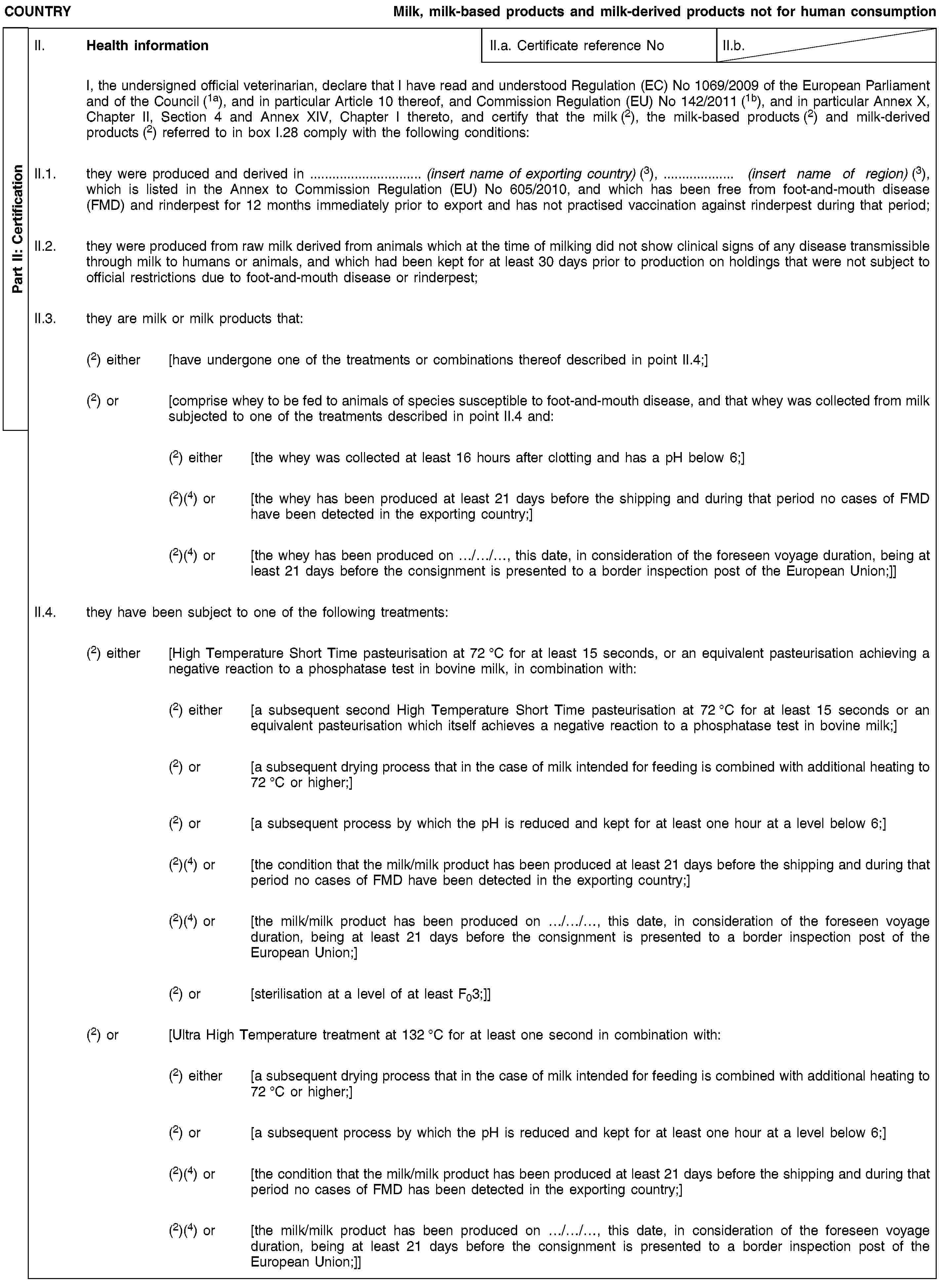 Part II: CertificationCOUNTRYMilk, milk-based products and milk-derived products not for human consumptionII. Health informationII.a. Certificate reference NoII.b.I, the undersigned official veterinarian, declare that I have read and understood Regulation (EC) No 1069/2009 of the European Parliament and of the Council (1a), and in particular Article 10 thereof, and Commission Regulation (EU) No 142/2011 (1b), and in particular Annex X, Chapter II, Section 4 and Annex XIV, Chapter I thereto, and certify that the milk (2), the milk-based products (2) and milk-derived products (2) referred to in box I.28 comply with the following conditions:II.1. they were produced and derived in … (insert name of exporting country) (3), … (insert name of region) (3), which is listed in the Annex to Commission Regulation (EU) No 605/2010, and which has been free from foot-and-mouth disease (FMD) and rinderpest for 12 months immediately prior to export and has not practised vaccination against rinderpest during that period;II.2. they were produced from raw milk derived from animals which at the time of milking did not show clinical signs of any disease transmissible through milk to humans or animals, and which had been kept for at least 30 days prior to production on holdings that were not subject to official restrictions due to foot-and-mouth disease or rinderpest;II.3. they are milk or milk products that:(2) either [have undergone one of the treatments or combinations thereof described in point II.4;](2) or [comprise whey to be fed to animals of species susceptible to foot-and-mouth disease, and that whey was collected from milk subjected to one of the treatments described in point II.4 and:(2) either [the whey was collected at least 16 hours after clotting and has a pH below 6;](2)(4) or [the whey has been produced at least 21 days before the shipping and during that period no cases of FMD have been detected in the exporting country;](2)(4) or [the whey has been produced on …/…/…, this date, in consideration of the foreseen voyage duration, being at least 21 days before the consignment is presented to a border inspection post of the European Union;]]II.4. they have been subject to one of the following treatments:(2) either [High Temperature Short Time pasteurisation at 72 °C for at least 15 seconds, or an equivalent pasteurisation achieving a negative reaction to a phosphatase test in bovine milk, in combination with:(2) either [a subsequent second High Temperature Short Time pasteurisation at 72 °C for at least 15 seconds or an equivalent pasteurisation which itself achieves a negative reaction to a phosphatase test in bovine milk;](2) or [a subsequent drying process that in the case of milk intended for feeding is combined with additional heating to 72 °C or higher;](2) or [a subsequent process by which the pH is reduced and kept for at least one hour at a level below 6;](2)(4) or [the condition that the milk/milk product has been produced at least 21 days before the shipping and during that period no cases of FMD have been detected in the exporting country;](2)(4) or [the milk/milk product has been produced on …/…/…, this date, in consideration of the foreseen voyage duration, being at least 21 days before the consignment is presented to a border inspection post of the European Union;](2) or [sterilisation at a level of at least F03;]](2) or [Ultra High Temperature treatment at 132 °C for at least one second in combination with:(2) either [a subsequent drying process that in the case of milk intended for feeding is combined with additional heating to 72 °C or higher;](2) or [a subsequent process by which the pH is reduced and kept for at least one hour at a level below 6;](2)(4) or [the condition that the milk/milk product has been produced at least 21 days before the shipping and during that period no cases of FMD has been detected in the exporting country;](2)(4) or [the milk/milk product has been produced on …/…/…, this date, in consideration of the foreseen voyage duration, being at least 21 days before the consignment is presented to a border inspection post of the European Union;]]