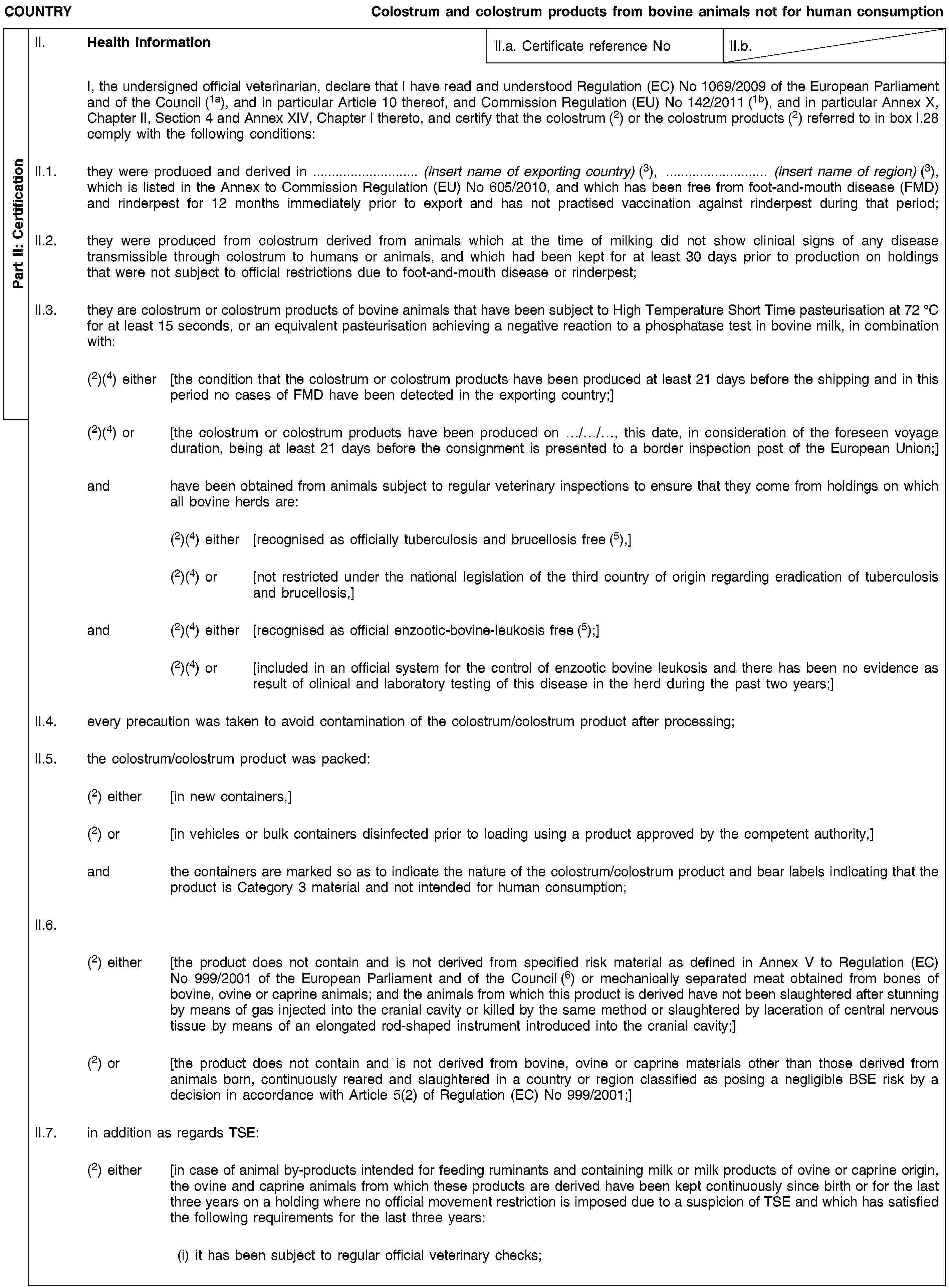 Part II: CertificationCOUNTRYColostrum and colostrum products from bovine animals not for human consumptionII. Health informationII.a. Certificate reference NoII.b.I, the undersigned official veterinarian, declare that I have read and understood Regulation (EC) No 1069/2009 of the European Parliament and of the Council (1a), and in particular Article 10 thereof, and Commission Regulation (EU) No 142/2011 (1b), and in particular Annex X, Chapter II, Section 4 and Annex XIV, Chapter I thereto, and certify that the colostrum (2) or the colostrum products (2) referred to in box I.28 comply with the following conditions:II.1. they were produced and derived in … (insert name of exporting country) (3), … (insert name of region) (3), which is listed in the Annex to Commission Regulation (EU) No 605/2010, and which has been free from foot-and-mouth disease (FMD) and rinderpest for 12 months immediately prior to export and has not practised vaccination against rinderpest during that period;II.2. they were produced from colostrum derived from animals which at the time of milking did not show clinical signs of any disease transmissible through colostrum to humans or animals, and which had been kept for at least 30 days prior to production on holdings that were not subject to official restrictions due to foot-and-mouth disease or rinderpest;II.3. they are colostrum or colostrum products of bovine animals that have been subject to High Temperature Short Time pasteurisation at 72 °C for at least 15 seconds, or an equivalent pasteurisation achieving a negative reaction to a phosphatase test in bovine milk, in combination with:(2)(4) either [the condition that the colostrum or colostrum products have been produced at least 21 days before the shipping and in this period no cases of FMD have been detected in the exporting country;](2)(4) or [the colostrum or colostrum products have been produced on …/…/…, this date, in consideration of the foreseen voyage duration, being at least 21 days before the consignment is presented to a border inspection post of the European Union;]and have been obtained from animals subject to regular veterinary inspections to ensure that they come from holdings on which all bovine herds are:(2)(4) either [recognised as officially tuberculosis and brucellosis free (5),](2)(4) or [not restricted under the national legislation of the third country of origin regarding eradication of tuberculosis and brucellosis,]and (2)(4) either [recognised as official enzootic-bovine-leukosis free (5);](2)(4) or [included in an official system for the control of enzootic bovine leukosis and there has been no evidence as result of clinical and laboratory testing of this disease in the herd during the past two years;]II.4. every precaution was taken to avoid contamination of the colostrum/colostrum product after processing;II.5. the colostrum/colostrum product was packed:(2) either [in new containers,](2) or [in vehicles or bulk containers disinfected prior to loading using a product approved by the competent authority,]and the containers are marked so as to indicate the nature of the colostrum/colostrum product and bear labels indicating that the product is Category 3 material and not intended for human consumption;II.6.(2) either [the product does not contain and is not derived from specified risk material as defined in Annex V to Regulation (EC) No 999/2001 of the European Parliament and of the Council (6) or mechanically separated meat obtained from bones of bovine, ovine or caprine animals; and the animals from which this product is derived have not been slaughtered after stunning by means of gas injected into the cranial cavity or killed by the same method or slaughtered by laceration of central nervous tissue by means of an elongated rod-shaped instrument introduced into the cranial cavity;](2) or [the product does not contain and is not derived from bovine, ovine or caprine materials other than those derived from animals born, continuously reared and slaughtered in a country or region classified as posing a negligible BSE risk by a decision in accordance with Article 5(2) of Regulation (EC) No 999/2001;]II.7. in addition as regards TSE:(2) either [in case of animal by-products intended for feeding ruminants and containing milk or milk products of ovine or caprine origin, the ovine and caprine animals from which these products are derived have been kept continuously since birth or for the last three years on a holding where no official movement restriction is imposed due to a suspicion of TSE and which has satisfied the following requirements for the last three years:(i) it has been subject to regular official veterinary checks;