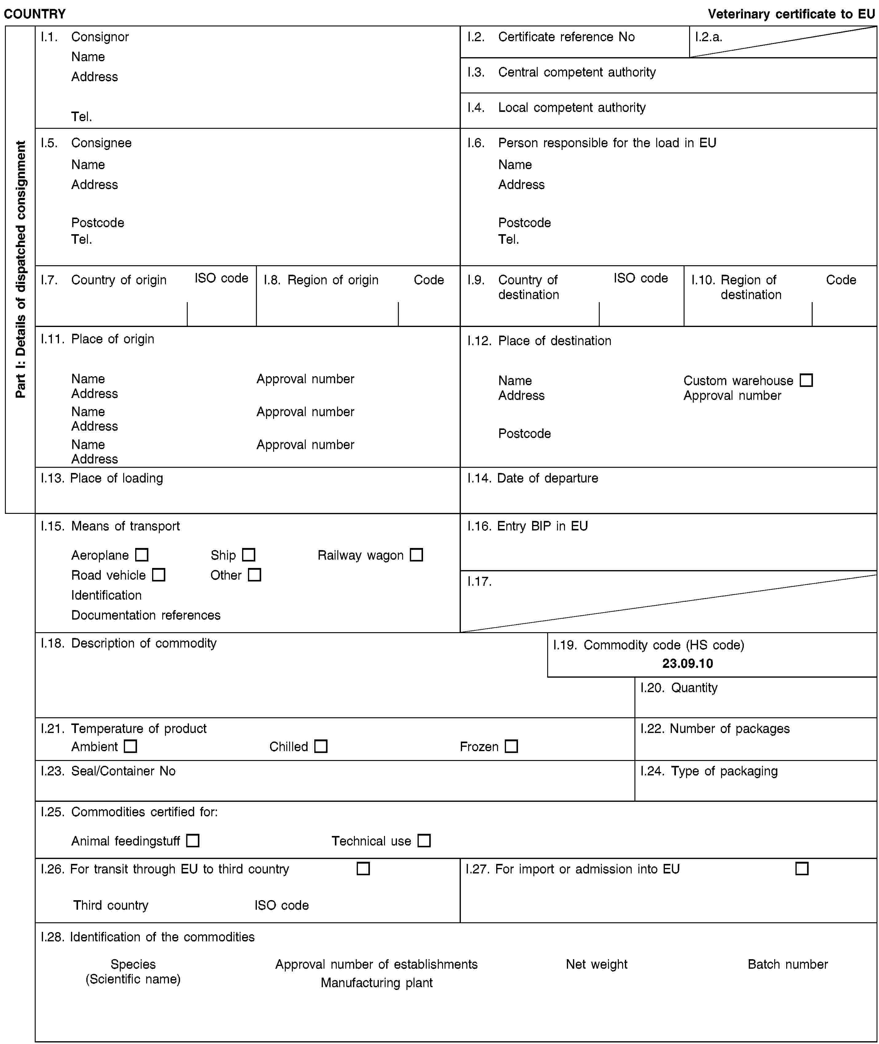 Part I: Details of dispatched consignmentCOUNTRYVeterinary certificate to EUI.1. ConsignorNameAddressTel.I.2. Certificate reference NoI.2.a.I.3. Central competent authorityI.4. Local competent authorityI.5. ConsigneeNameAddressPostcodeTel.I.6. Person responsible for the load in EUNameAddressPostcodeTel.I.7. Country of originISO codeI.8. Region of originCodeI.9. Country of destinationISO codeI.10. Region of destinationCodeI.11. Place of originNameApproval numberAddressNameApproval numberAddressNameApproval numberAddressI.12. Place of destinationNameCustom warehouseAddressApproval numberPostcodeI.13. Place of loadingI.14. Date of departureI.15. Means of transportAeroplaneShipRailway wagonRoad vehicleOtherIdentificationDocumentation referencesI.16. Entry BIP in EUI.17.I.18. Description of commodityI.19. Commodity code (HS code)23.09.10I.20. QuantityI.21. Temperature of productAmbientChilledFrozenI.22. Number of packagesI.23. Seal/Container NoI.24. Type of packagingI.25. Commodities certified for:Animal feedingstuffTechnical useI.26. For transit through EU to third countryThird countryISO codeI.27. For import or admission into EUI.28. Identification of the commoditiesSpecies(Scientific name)Approval number of establishmentsManufacturing plantNet weightBatch number