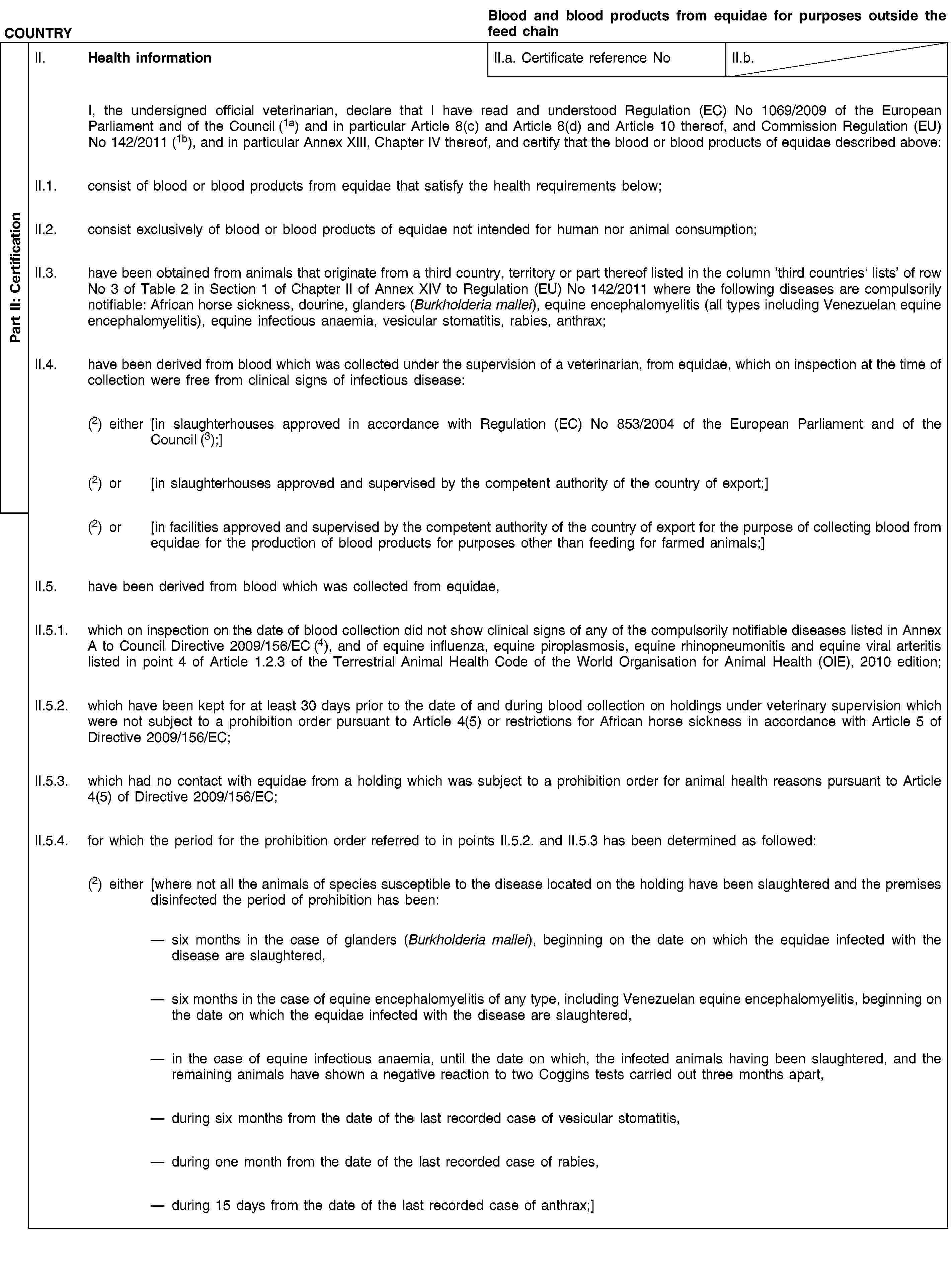 Part II: CertificationCOUNTRYBlood and blood products from equidae for purposes outside the feed chainII. Health informationII.a. Certificate reference NoII.b.I, the undersigned official veterinarian, declare that I have read and understood Regulation (EC) No 1069/2009 of the European Parliament and of the Council (1a) and in particular Article 8(c) and Article 8(d) and Article 10 thereof, and Commission Regulation (EU) No 142/2011 (1b), and in particular Annex XIII, Chapter IV thereof, and certify that the blood or blood products of equidae described above:II.1. consist of blood or blood products from equidae that satisfy the health requirements below;II.2. consist exclusively of blood or blood products of equidae not intended for human nor animal consumption;II.3. have been obtained from animals that originate from a third country, territory or part thereof listed in the column ’third countries‘ lists’ of row No 3 of Table 2 in Section 1 of Chapter II of Annex XIV to Regulation (EU) No 142/2011 where the following diseases are compulsorily notifiable: African horse sickness, dourine, glanders (Burkholderia mallei), equine encephalomyelitis (all types including Venezuelan equine encephalomyelitis), equine infectious anaemia, vesicular stomatitis, rabies, anthrax;II.4. have been derived from blood which was collected under the supervision of a veterinarian, from equidae, which on inspection at the time of collection were free from clinical signs of infectious disease:(2) either [in slaughterhouses approved in accordance with Regulation (EC) No 853/2004 of the European Parliament and of the Council (3);](2) or [in slaughterhouses approved and supervised by the competent authority of the country of export;](2) or [in facilities approved and supervised by the competent authority of the country of export for the purpose of collecting blood from equidae for the production of blood products for purposes other than feeding for farmed animals;]II.5. have been derived from blood which was collected from equidae,II.5.1. which on inspection on the date of blood collection did not show clinical signs of any of the compulsorily notifiable diseases listed in Annex A to Council Directive 2009/156/EC (4), and of equine influenza, equine piroplasmosis, equine rhinopneumonitis and equine viral arteritis listed in point 4 of Article 1.2.3 of the Terrestrial Animal Health Code of the World Organisation for Animal Health (OIE), 2010 edition;II.5.2. which have been kept for at least 30 days prior to the date of and during blood collection on holdings under veterinary supervision which were not subject to a prohibition order pursuant to Article 4(5) or restrictions for African horse sickness in accordance with Article 5 of Directive 2009/156/EC;II.5.3. which had no contact with equidae from a holding which was subject to a prohibition order for animal health reasons pursuant to Article 4(5) of Directive 2009/156/EC;II.5.4. for which the period for the prohibition order referred to in points II.5.2. and II.5.3 has been determined as followed:(2) either [where not all the animals of species susceptible to the disease located on the holding have been slaughtered and the premises disinfected the period of prohibition has been:six months in the case of glanders (Burkholderia mallei), beginning on the date on which the equidae infected with the disease are slaughtered,six months in the case of equine encephalomyelitis of any type, including Venezuelan equine encephalomyelitis, beginning on the date on which the equidae infected with the disease are slaughtered,in the case of equine infectious anaemia, until the date on which, the infected animals having been slaughtered, and the remaining animals have shown a negative reaction to two Coggins tests carried out three months apart,during six months from the date of the last recorded case of vesicular stomatitis,during one month from the date of the last recorded case of rabies,during 15 days from the date of the last recorded case of anthrax;]