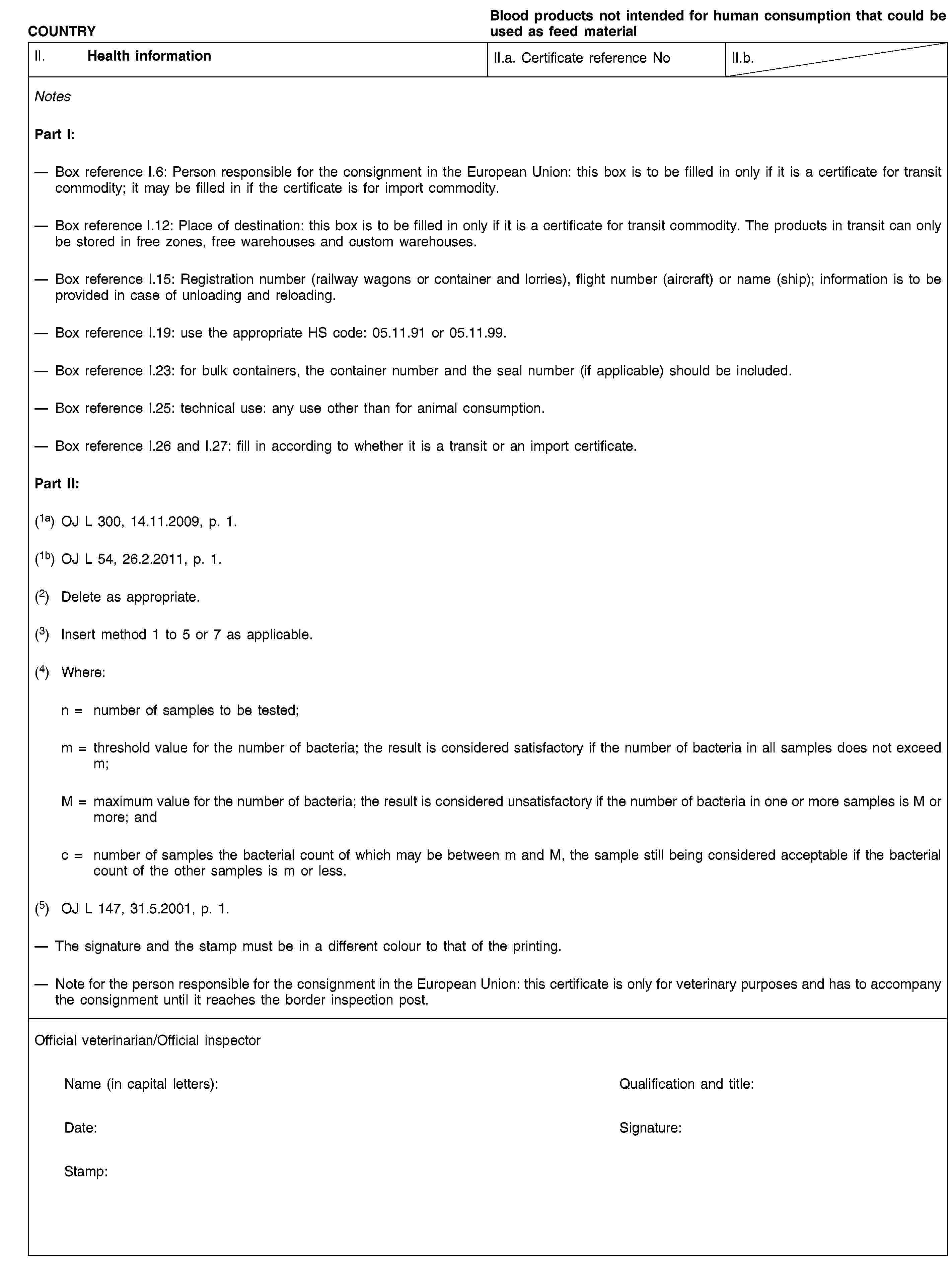 COUNTRYBlood products not intended for human consumption that could be used as feed materialII. Health informationII.a. Certificate reference NoII.b.NotesPart I:Box reference I.6: Person responsible for the consignment in the European Union: this box is to be filled in only if it is a certificate for transit commodity; it may be filled in if the certificate is for import commodity.Box reference I.12: Place of destination: this box is to be filled in only if it is a certificate for transit commodity. The products in transit can only be stored in free zones, free warehouses and custom warehouses.Box reference I.15: Registration number (railway wagons or container and lorries), flight number (aircraft) or name (ship); information is to be provided in case of unloading and reloading.Box reference I.19: use the appropriate HS code: 05.11.91 or 05.11.99.Box reference I.23: for bulk containers, the container number and the seal number (if applicable) should be included.Box reference I.25: technical use: any use other than for animal consumption.Box reference I.26 and I.27: fill in according to whether it is a transit or an import certificate.Part II:(1a) OJ L 300, 14.11.2009, p. 1.(1b) OJ L 54, 26.2.2011, p. 1.(2) Delete as appropriate.(3) Insert method 1 to 5 or 7 as applicable.(4) Where:n = number of samples to be tested;m = threshold value for the number of bacteria; the result is considered satisfactory if the number of bacteria in all samples does not exceed m;M = maximum value for the number of bacteria; the result is considered unsatisfactory if the number of bacteria in one or more samples is M or more; andc = number of samples the bacterial count of which may be between m and M, the sample still being considered acceptable if the bacterial count of the other samples is m or less.(5) OJ L 147, 31.5.2001, p. 1.The signature and the stamp must be in a different colour to that of the printing.Note for the person responsible for the consignment in the European Union: this certificate is only for veterinary purposes and has to accompany the consignment until it reaches the border inspection post.Official veterinarian/Official inspectorName (in capital letters):Qualification and title:Date:Signature:Stamp: