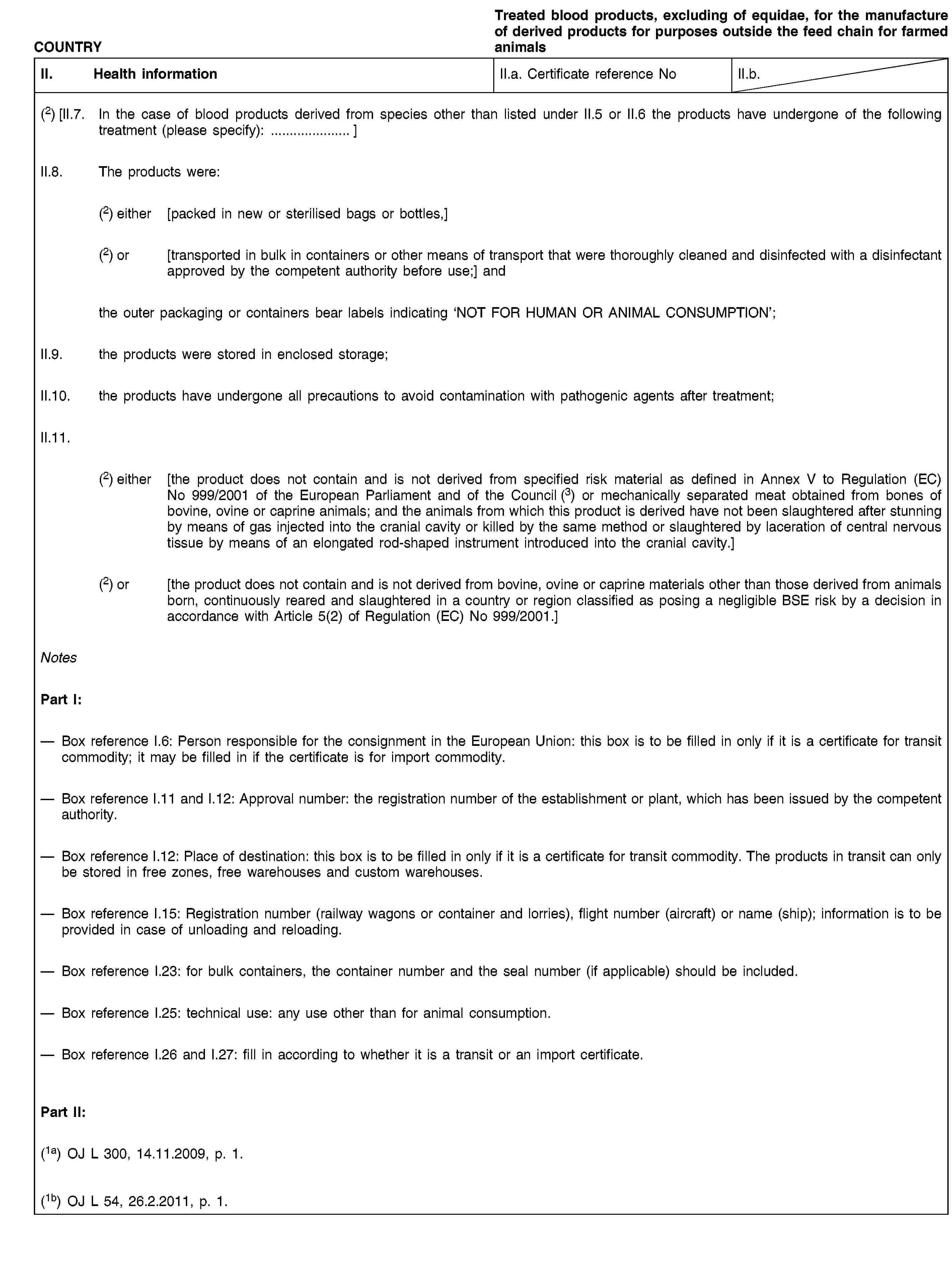 COUNTRYTreated blood products, excluding of equidae, for the manufacture of derived products for purposes outside the feed chain for farmed animalsII. Health informationII.a. Certificate reference NoII.b.(2) [II.7. In the case of blood products derived from species other than listed under II.5 or II.6 the products have undergone of the following treatment (please specify): …]II.8. The products were:(2) either [packed in new or sterilised bags or bottles,](2) or [transported in bulk in containers or other means of transport that were thoroughly cleaned and disinfected with a disinfectant approved by the competent authority before use;] andthe outer packaging or containers bear labels indicating ‘NOT FOR HUMAN OR ANIMAL CONSUMPTION’;II.9. the products were stored in enclosed storage;II.10. the products have undergone all precautions to avoid contamination with pathogenic agents after treatment;II.11.(2) either [the product does not contain and is not derived from specified risk material as defined in Annex V to Regulation (EC) No 999/2001 of the European Parliament and of the Council (3) or mechanically separated meat obtained from bones of bovine, ovine or caprine animals; and the animals from which this product is derived have not been slaughtered after stunning by means of gas injected into the cranial cavity or killed by the same method or slaughtered by laceration of central nervous tissue by means of an elongated rod-shaped instrument introduced into the cranial cavity.](2) or [the product does not contain and is not derived from bovine, ovine or caprine materials other than those derived from animals born, continuously reared and slaughtered in a country or region classified as posing a negligible BSE risk by a decision in accordance with Article 5(2) of Regulation (EC) No 999/2001.]NotesPart I:Box reference I.6: Person responsible for the consignment in the European Union: this box is to be filled in only if it is a certificate for transit commodity; it may be filled in if the certificate is for import commodity.Box reference I.11 and I.12: Approval number: the registration number of the establishment or plant, which has been issued by the competent authority.Box reference I.12: Place of destination: this box is to be filled in only if it is a certificate for transit commodity. The products in transit can only be stored in free zones, free warehouses and custom warehouses.Box reference I.15: Registration number (railway wagons or container and lorries), flight number (aircraft) or name (ship); information is to be provided in case of unloading and reloading.Box reference I.23: for bulk containers, the container number and the seal number (if applicable) should be included.Box reference I.25: technical use: any use other than for animal consumption.Box reference I.26 and I.27: fill in according to whether it is a transit or an import certificate.Part II:(1a) OJ L 300, 14.11.2009, p. 1.(1b) OJ L 54, 26.2.2011, p. 1.