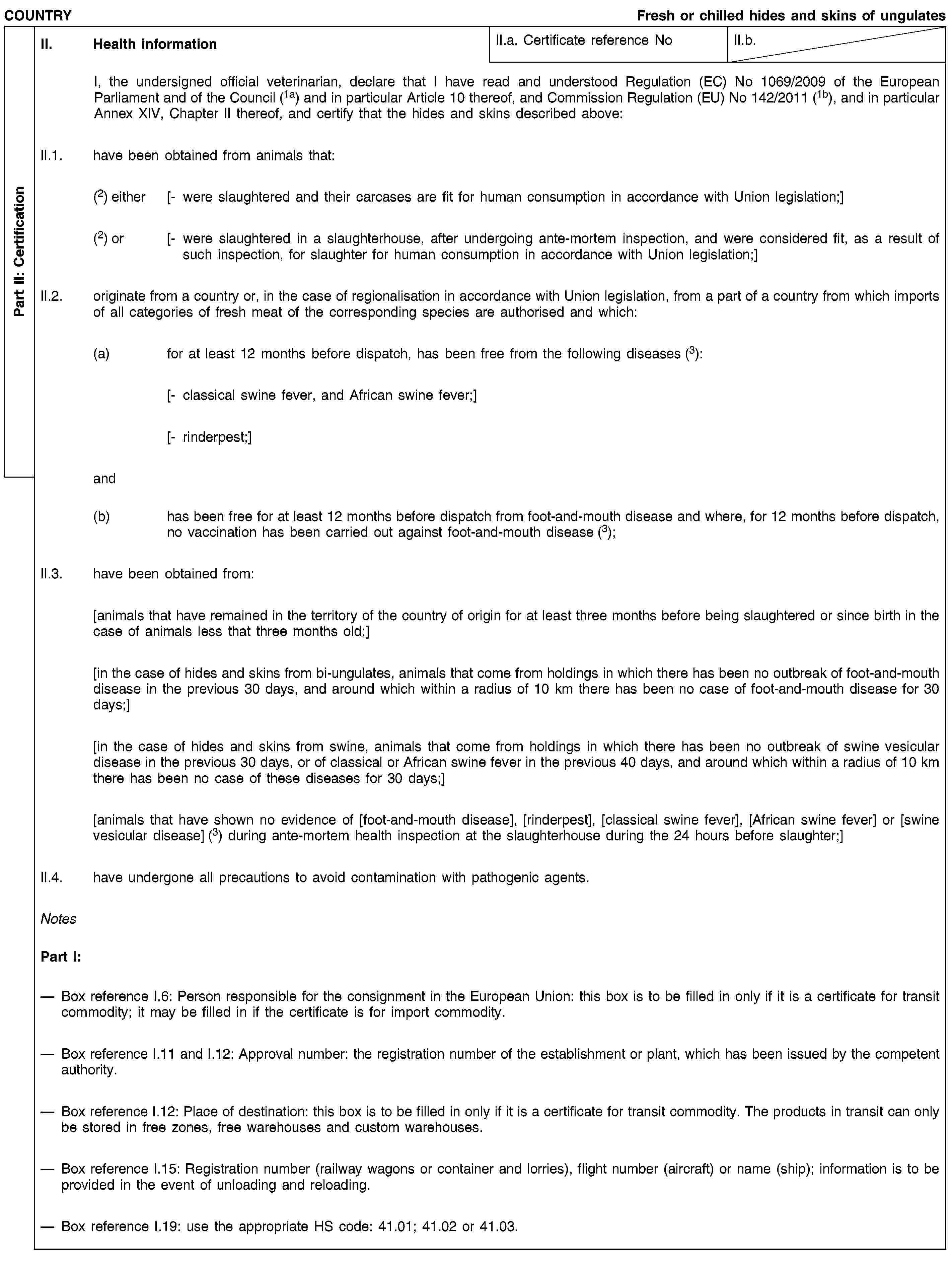 Part II: CertificationCOUNTRYFresh or chilled hides and skins of ungulatesII. Health informationII.a. Certificate reference NoII.b.I, the undersigned official veterinarian, declare that I have read and understood Regulation (EC) No 1069/2009 of the European Parliament and of the Council (1a) and in particular Article 10 thereof, and Commission Regulation (EU) No 142/2011 (1b), and in particular Annex XIV, Chapter II thereof, and certify that the hides and skins described above:II.1. have been obtained from animals that:(2) either [- were slaughtered and their carcases are fit for human consumption in accordance with Union legislation;](2) or [- were slaughtered in a slaughterhouse, after undergoing ante-mortem inspection, and were considered fit, as a result of such inspection, for slaughter for human consumption in accordance with Union legislation;]II.2. originate from a country or, in the case of regionalisation in accordance with Union legislation, from a part of a country from which imports of all categories of fresh meat of the corresponding species are authorised and which:(a) for at least 12 months before dispatch, has been free from the following diseases (3):[- classical swine fever, and African swine fever;][- rinderpest;]and(b) has been free for at least 12 months before dispatch from foot-and-mouth disease and where, for 12 months before dispatch, no vaccination has been carried out against foot-and-mouth disease (3);II.3. have been obtained from:[animals that have remained in the territory of the country of origin for at least three months before being slaughtered or since birth in the case of animals less that three months old;][in the case of hides and skins from bi-ungulates, animals that come from holdings in which there has been no outbreak of foot-and-mouth disease in the previous 30 days, and around which within a radius of 10 km there has been no case of foot-and-mouth disease for 30 days;][in the case of hides and skins from swine, animals that come from holdings in which there has been no outbreak of swine vesicular disease in the previous 30 days, or of classical or African swine fever in the previous 40 days, and around which within a radius of 10 km there has been no case of these diseases for 30 days;][animals that have shown no evidence of [foot-and-mouth disease], [rinderpest], [classical swine fever], [African swine fever] or [swine vesicular disease] (3) during ante-mortem health inspection at the slaughterhouse during the 24 hours before slaughter;]II.4. have undergone all precautions to avoid contamination with pathogenic agents.NotesPart I:Box reference I.6: Person responsible for the consignment in the European Union: this box is to be filled in only if it is a certificate for transit commodity; it may be filled in if the certificate is for import commodity.Box reference I.11 and I.12: Approval number: the registration number of the establishment or plant, which has been issued by the competent authority.Box reference I.12: Place of destination: this box is to be filled in only if it is a certificate for transit commodity. The products in transit can only be stored in free zones, free warehouses and custom warehouses.Box reference I.15: Registration number (railway wagons or container and lorries), flight number (aircraft) or name (ship); information is to be provided in the event of unloading and reloading.Box reference I.19: use the appropriate HS code: 41.01; 41.02 or 41.03.