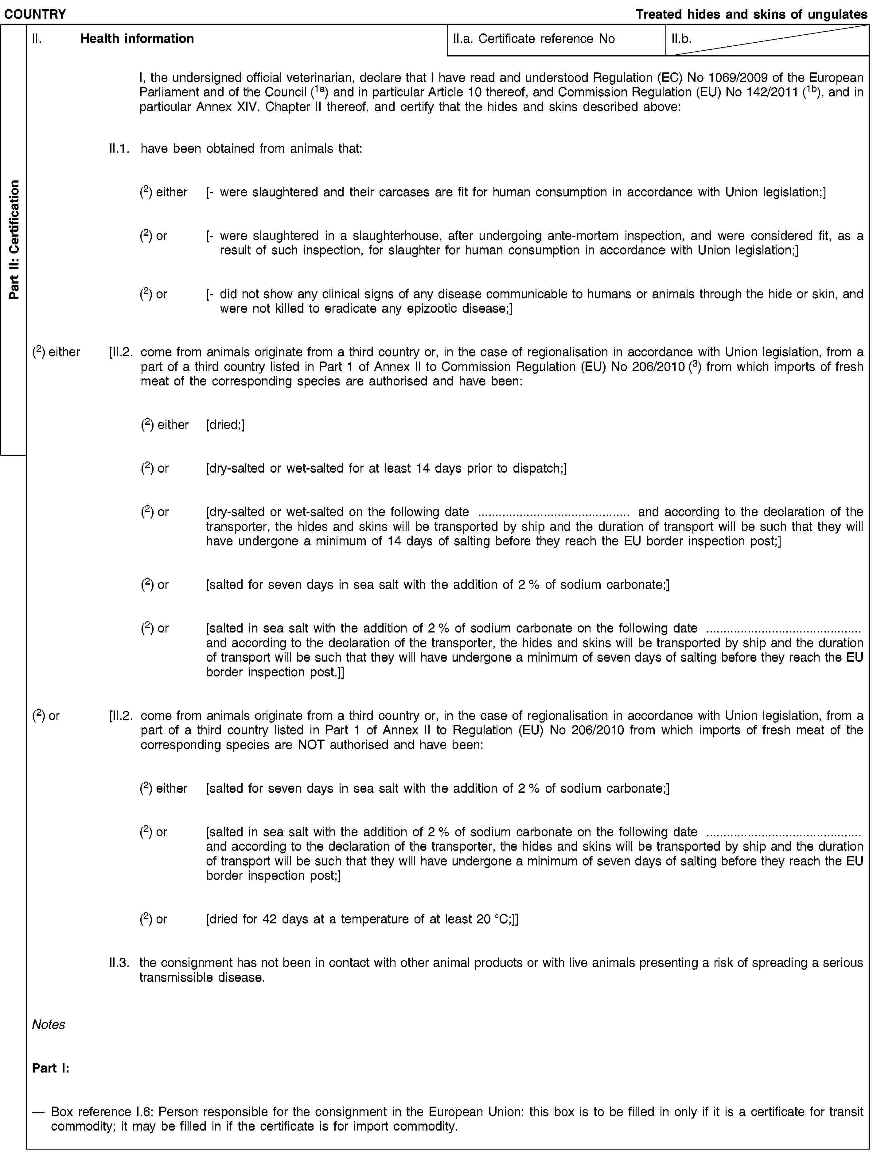 Part II: CertificationCOUNTRYTreated hides and skins of ungulatesII. Health informationII.a. Certificate reference NoII.b.I, the undersigned official veterinarian, declare that I have read and understood Regulation (EC) No 1069/2009 of the European Parliament and of the Council (1a) and in particular Article 10 thereof, and Commission Regulation (EU) No 142/2011 (1b), and in particular Annex XIV, Chapter II thereof, and certify that the hides and skins described above:II.1. have been obtained from animals that:(2) either [- were slaughtered and their carcases are fit for human consumption in accordance with Union legislation;](2) or [- were slaughtered in a slaughterhouse, after undergoing ante-mortem inspection, and were considered fit, as a result of such inspection, for slaughter for human consumption in accordance with Union legislation;](2) or [- did not show any clinical signs of any disease communicable to humans or animals through the hide or skin, and were not killed to eradicate any epizootic disease;](2) either [II.2. come from animals originate from a third country or, in the case of regionalisation in accordance with Union legislation, from a part of a third country listed in Part 1 of Annex II to Commission Regulation (EU) No 206/2010 (3) from which imports of fresh meat of the corresponding species are authorised and have been:(2) either [dried;](2) or [dry-salted or wet-salted for at least 14 days prior to dispatch;](2) or [dry-salted or wet-salted on the following date … and according to the declaration of the transporter, the hides and skins will be transported by ship and the duration of transport will be such that they will have undergone a minimum of 14 days of salting before they reach the EU border inspection post;](2) or [salted for seven days in sea salt with the addition of 2 % of sodium carbonate;](2) or [salted in sea salt with the addition of 2 % of sodium carbonate on the following date … and according to the declaration of the transporter, the hides and skins will be transported by ship and the duration of transport will be such that they will have undergone a minimum of seven days of salting before they reach the EU border inspection post.]](2) or [II.2. come from animals originate from a third country or, in the case of regionalisation in accordance with Union legislation, from a part of a third country listed in Part 1 of Annex II to Regulation (EU) No 206/2010 from which imports of fresh meat of the corresponding species are NOT authorised and have been:(2) either [salted for seven days in sea salt with the addition of 2 % of sodium carbonate;](2) or [salted in sea salt with the addition of 2 % of sodium carbonate on the following date … and according to the declaration of the transporter, the hides and skins will be transported by ship and the duration of transport will be such that they will have undergone a minimum of seven days of salting before they reach the EU border inspection post;](2) or [dried for 42 days at a temperature of at least 20 °C;]]II.3. the consignment has not been in contact with other animal products or with live animals presenting a risk of spreading a serious transmissible disease.NotesPart I:Box reference I.6: Person responsible for the consignment in the European Union: this box is to be filled in only if it is a certificate for transit commodity; it may be filled in if the certificate is for import commodity.