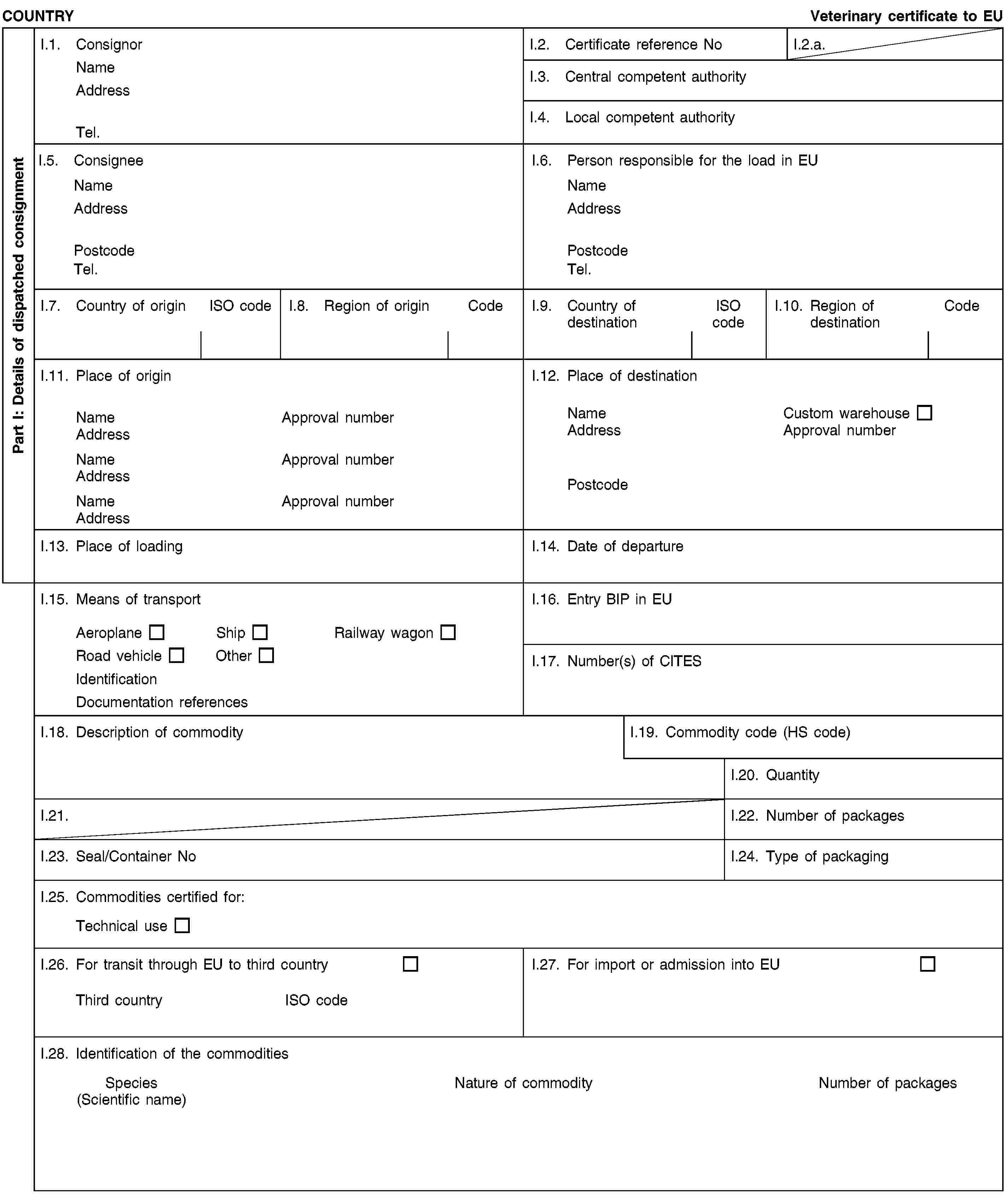 Part I: Details of dispatched consignmentCOUNTRYVeterinary certificate to EUI.1. ConsignorNameAddressTel.I.2. Certificate reference NoI.2.a.I.3. Central competent authorityI.4. Local competent authorityI.5. ConsigneeNameAddressPostcodeTel.I.6. Person responsible for the load in EUNameAddressPostcodeTel.I.7. Country of originISO codeI.8. Region of originCodeI.9. Country of destinationISO codeI.10. Region of destinationCodeI.11. Place of originNameApproval numberAddressNameApproval numberAddressNameApproval numberAddressI.12. Place of destinationNameCustom warehouseAddressApproval numberPostcodeI.13. Place of loadingI.14. Date of departureI.15. Means of transportAeroplaneShipRailway wagonRoad vehicleOtherIdentificationDocumentation referencesI.16. Entry BIP in EUI.17. Number(s) of CITESI.18. Description of commodityI.19. Commodity code (HS code)I.20. QuantityI.21.I.22. Number of packagesI.23. Seal/Container NoI.24. Type of packagingI.25. Commodities certified for:Technical useI.26. For transit through EU to third countryThird countryISO codeI.27. For import or admission into EUI.28. Identification of the commoditiesSpecies(Scientific name)Nature of commodityNumber of packages