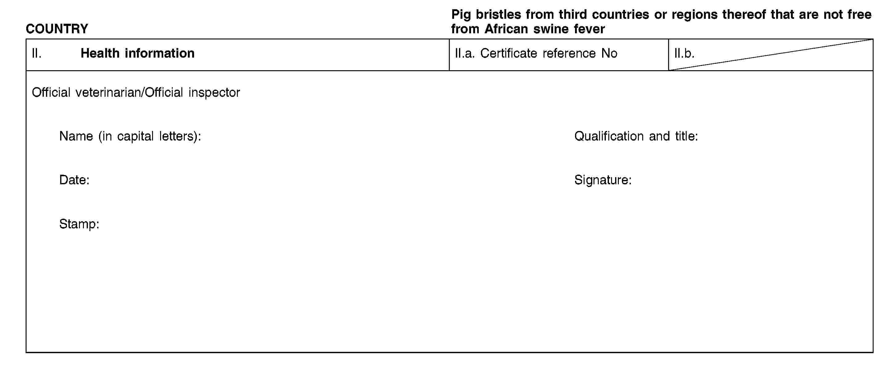 COUNTRYPig bristles from third countries or regions thereof that are not free from African swine feverII. Health informationII.a. Certificate reference NoII.b.Official veterinarian/Official inspectorName (in capital letters):Qualification and title:Date:Signature:Stamp: