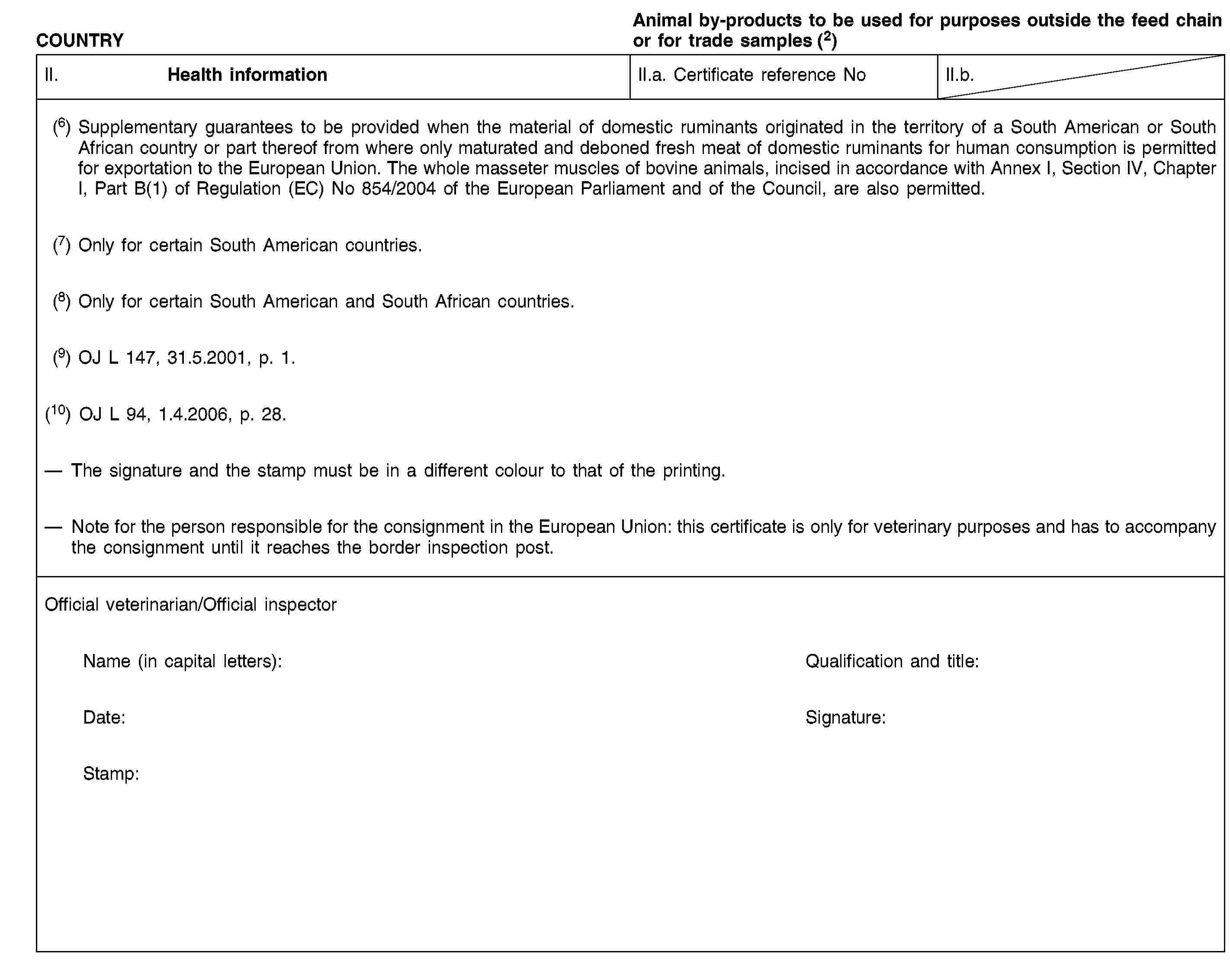 COUNTRYAnimal by-products to be used for purposes outside the feed chain or for trade samples (2)II. Health informationII.a. Certificate reference NoII.b.(6) Supplementary guarantees to be provided when the material of domestic ruminants originated in the territory of a South American or South African country or part thereof from where only maturated and deboned fresh meat of domestic ruminants for human consumption is permitted for exportation to the European Union. The whole masseter muscles of bovine animals, incised in accordance with Annex I, Section IV, Chapter I, Part B(1) of Regulation (EC) No 854/2004 of the European Parliament and of the Council, are also permitted.(7) Only for certain South American countries.(8) Only for certain South American and South African countries.(9) OJ L 147, 31.5.2001, p. 1.(10) OJ L 94, 1.4.2006, p. 28.The signature and the stamp must be in a different colour to that of the printing.Note for the person responsible for the consignment in the European Union: this certificate is only for veterinary purposes and has to accompany the consignment until it reaches the border inspection post.Official veterinarian/Official inspectorName (in capital letters):Qualification and title:Date:Signature:Stamp: