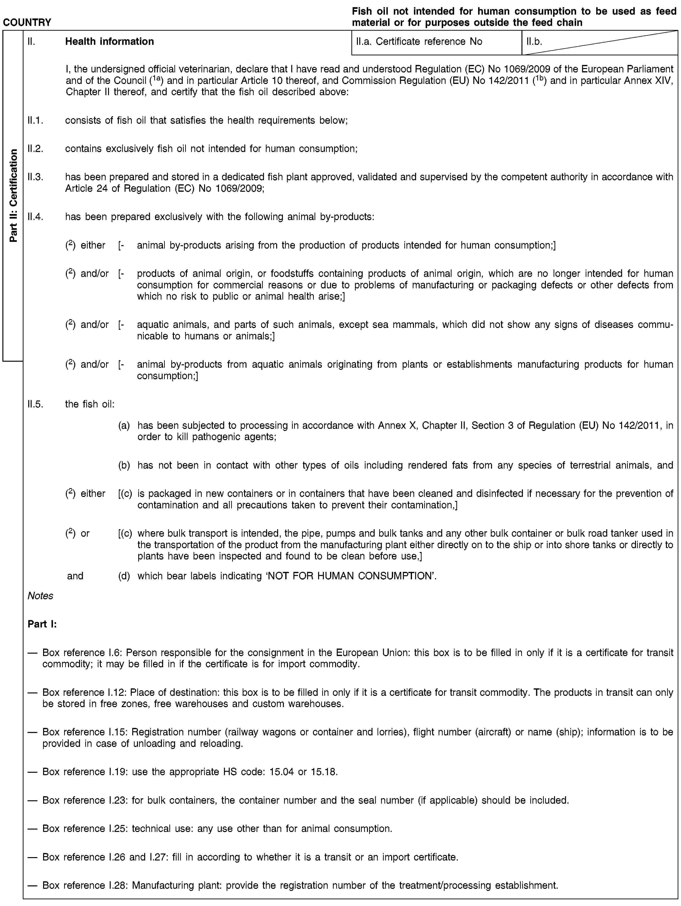 Part II: CertificationCOUNTRYFish oil not intended for human consumption to be used as feed material or for purposes outside the feed chainII. Health informationII.a. Certificate reference NoII.b.I, the undersigned official veterinarian, declare that I have read and understood Regulation (EC) No 1069/2009 of the European Parliament and of the Council (1a) and in particular Article 10 thereof, and Commission Regulation (EU) No 142/2011 (1b) and in particular Annex XIV, Chapter II thereof, and certify that the fish oil described above:II.1. consists of fish oil that satisfies the health requirements below;II.2. contains exclusively fish oil not intended for human consumption;II.3. has been prepared and stored in a dedicated fish plant approved, validated and supervised by the competent authority in accordance with Article 24 of Regulation (EC) No 1069/2009;II.4. has been prepared exclusively with the following animal by-products:(2) either [- animal by-products arising from the production of products intended for human consumption;](2) and/or [- products of animal origin, or foodstuffs containing products of animal origin, which are no longer intended for human consumption for commercial reasons or due to problems of manufacturing or packaging defects or other defects from which no risk to public or animal health arise;](2) and/or [- aquatic animals, and parts of such animals, except sea mammals, which did not show any signs of diseases communicable to humans or animals;](2) and/or [- animal by-products from aquatic animals originating from plants or establishments manufacturing products for human consumption;]II.5. the fish oil:(a) has been subjected to processing in accordance with Annex X, Chapter II, Section 3 of Regulation (EU) No 142/2011, in order to kill pathogenic agents;(b) has not been in contact with other types of oils including rendered fats from any species of terrestrial animals, and(2) either [(c) is packaged in new containers or in containers that have been cleaned and disinfected if necessary for the prevention of contamination and all precautions taken to prevent their contamination,](2) or [(c) where bulk transport is intended, the pipe, pumps and bulk tanks and any other bulk container or bulk road tanker used in the transportation of the product from the manufacturing plant either directly on to the ship or into shore tanks or directly to plants have been inspected and found to be clean before use,]and (d) which bear labels indicating ‘NOT FOR HUMAN CONSUMPTION’.NotesPart I:Box reference I.6: Person responsible for the consignment in the European Union: this box is to be filled in only if it is a certificate for transit commodity; it may be filled in if the certificate is for import commodity.Box reference I.12: Place of destination: this box is to be filled in only if it is a certificate for transit commodity. The products in transit can only be stored in free zones, free warehouses and custom warehouses.Box reference I.15: Registration number (railway wagons or container and lorries), flight number (aircraft) or name (ship); information is to be provided in case of unloading and reloading.Box reference I.19: use the appropriate HS code: 15.04 or 15.18.Box reference I.23: for bulk containers, the container number and the seal number (if applicable) should be included.Box reference I.25: technical use: any use other than for animal consumption.Box reference I.26 and I.27: fill in according to whether it is a transit or an import certificate.Box reference I.28: Manufacturing plant: provide the registration number of the treatment/processing establishment.