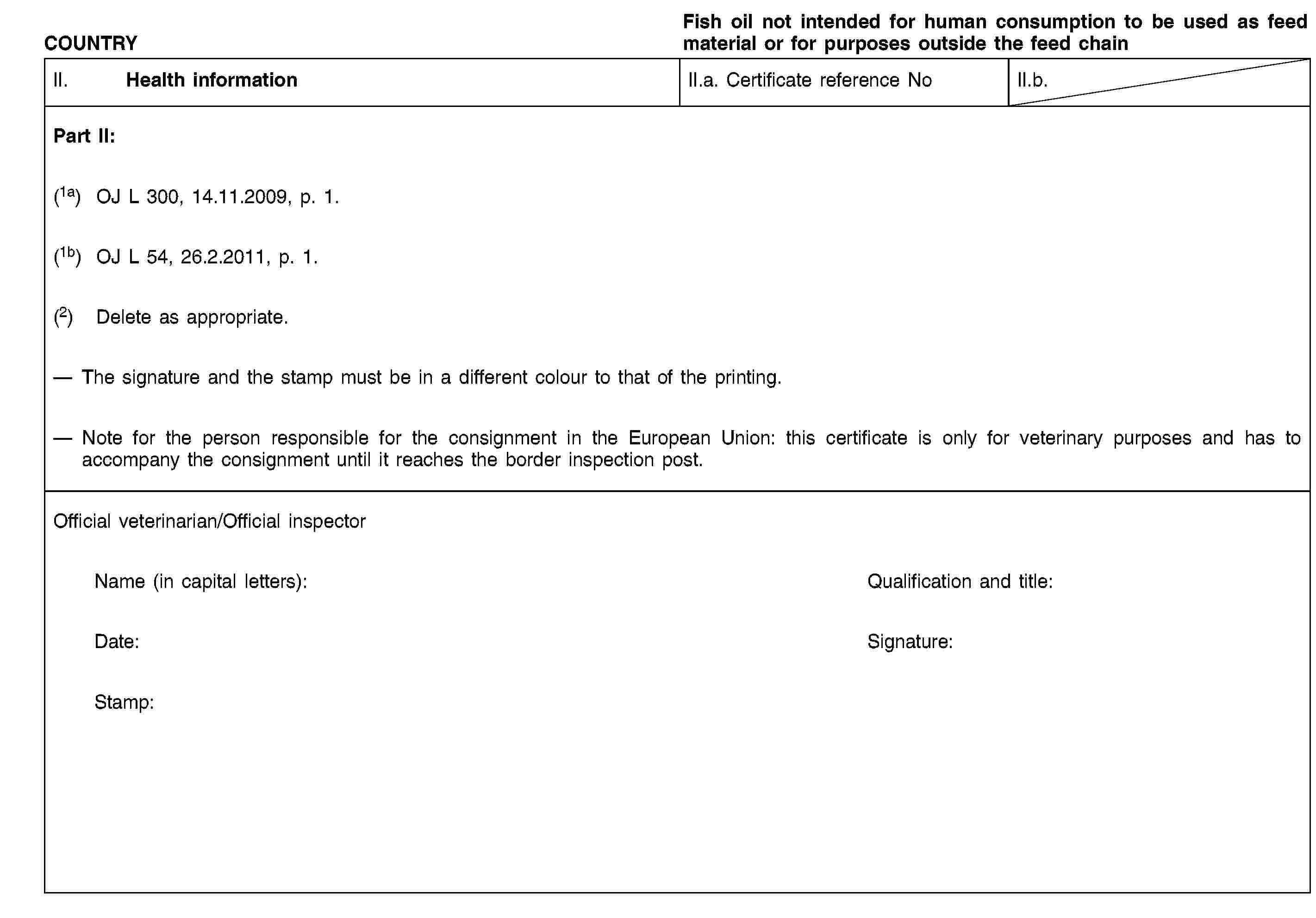 COUNTRYFish oil not intended for human consumption to be used as feed material or for purposes outside the feed chainII. Health informationII.a. Certificate reference NoII.b.Part II:(1a) OJ L 300, 14.11.2009, p. 1.(1b) OJ L 54, 26.2.2011, p. 1.(2) Delete as appropriate.The signature and the stamp must be in a different colour to that of the printing.Note for the person responsible for the consignment in the European Union: this certificate is only for veterinary purposes and has to accompany the consignment until it reaches the border inspection post.Official veterinarian/Official inspectorName (in capital letters):Qualification and title:Date:Signature:Stamp: