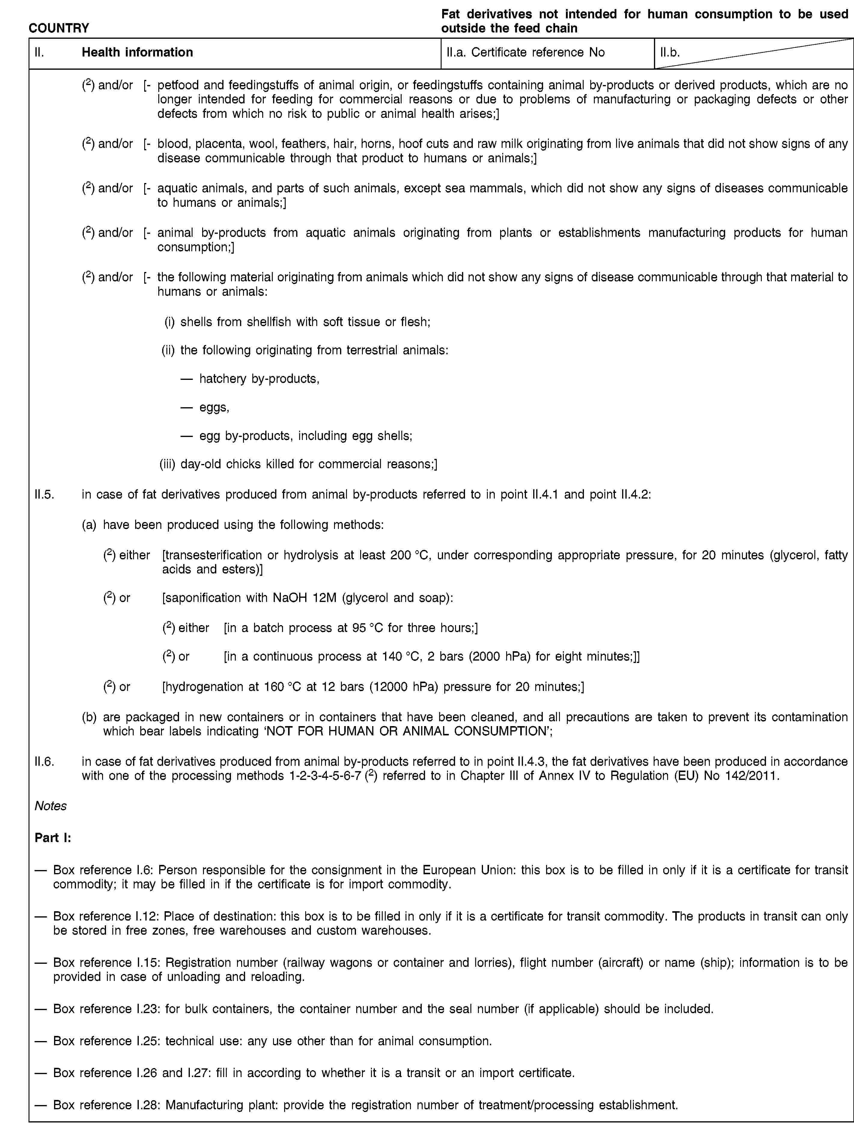 COUNTRYFat derivatives not intended for human consumption to be used outside the feed chainII. Health informationII.a. Certificate reference NoII.b.(2) and/or [- petfood and feedingstuffs of animal origin, or feedingstuffs containing animal by-products or derived products, which are no longer intended for feeding for commercial reasons or due to problems of manufacturing or packaging defects or other defects from which no risk to public or animal health arises;](2) and/or [- blood, placenta, wool, feathers, hair, horns, hoof cuts and raw milk originating from live animals that did not show signs of any disease communicable through that product to humans or animals;](2) and/or [- aquatic animals, and parts of such animals, except sea mammals, which did not show any signs of diseases communicable to humans or animals;](2) and/or [- animal by-products from aquatic animals originating from plants or establishments manufacturing products for human consumption;](2) and/or [- the following material originating from animals which did not show any signs of disease communicable through that material to humans or animals:(i) shells from shellfish with soft tissue or flesh;(ii) the following originating from terrestrial animals:hatchery by-products,eggs,egg by-products, including egg shells;(iii) day-old chicks killed for commercial reasons;]II.5. in case of fat derivatives produced from animal by-products referred to in point II.4.1 and point II.4.2:(a) have been produced using the following methods:(2) either [transesterification or hydrolysis at least 200 °C, under corresponding appropriate pressure, for 20 minutes (glycerol, fatty acids and esters)](2) or [saponification with NaOH 12M (glycerol and soap):(2) either [in a batch process at 95 °C for three hours;](2) or [in a continuous process at 140 °C, 2 bars (2000 hPa) for eight minutes;]](2) or [hydrogenation at 160 °C at 12 bars (12000 hPa) pressure for 20 minutes;](b) are packaged in new containers or in containers that have been cleaned, and all precautions are taken to prevent its contamination which bear labels indicating ‘NOT FOR HUMAN OR ANIMAL CONSUMPTION’;II.6. in case of fat derivatives produced from animal by-products referred to in point II.4.3, the fat derivatives have been produced in accordance with one of the processing methods 1-2-3-4-5-6-7 (2) referred to in Chapter III of Annex IV to Regulation (EU) No 142/2011.NotesPart I:Box reference I.6: Person responsible for the consignment in the European Union: this box is to be filled in only if it is a certificate for transit commodity; it may be filled in if the certificate is for import commodity.Box reference I.12: Place of destination: this box is to be filled in only if it is a certificate for transit commodity. The products in transit can only be stored in free zones, free warehouses and custom warehouses.Box reference I.15: Registration number (railway wagons or container and lorries), flight number (aircraft) or name (ship); information is to be provided in case of unloading and reloading.Box reference I.23: for bulk containers, the container number and the seal number (if applicable) should be included.Box reference I.25: technical use: any use other than for animal consumption.Box reference I.26 and I.27: fill in according to whether it is a transit or an import certificate.Box reference I.28: Manufacturing plant: provide the registration number of treatment/processing establishment.