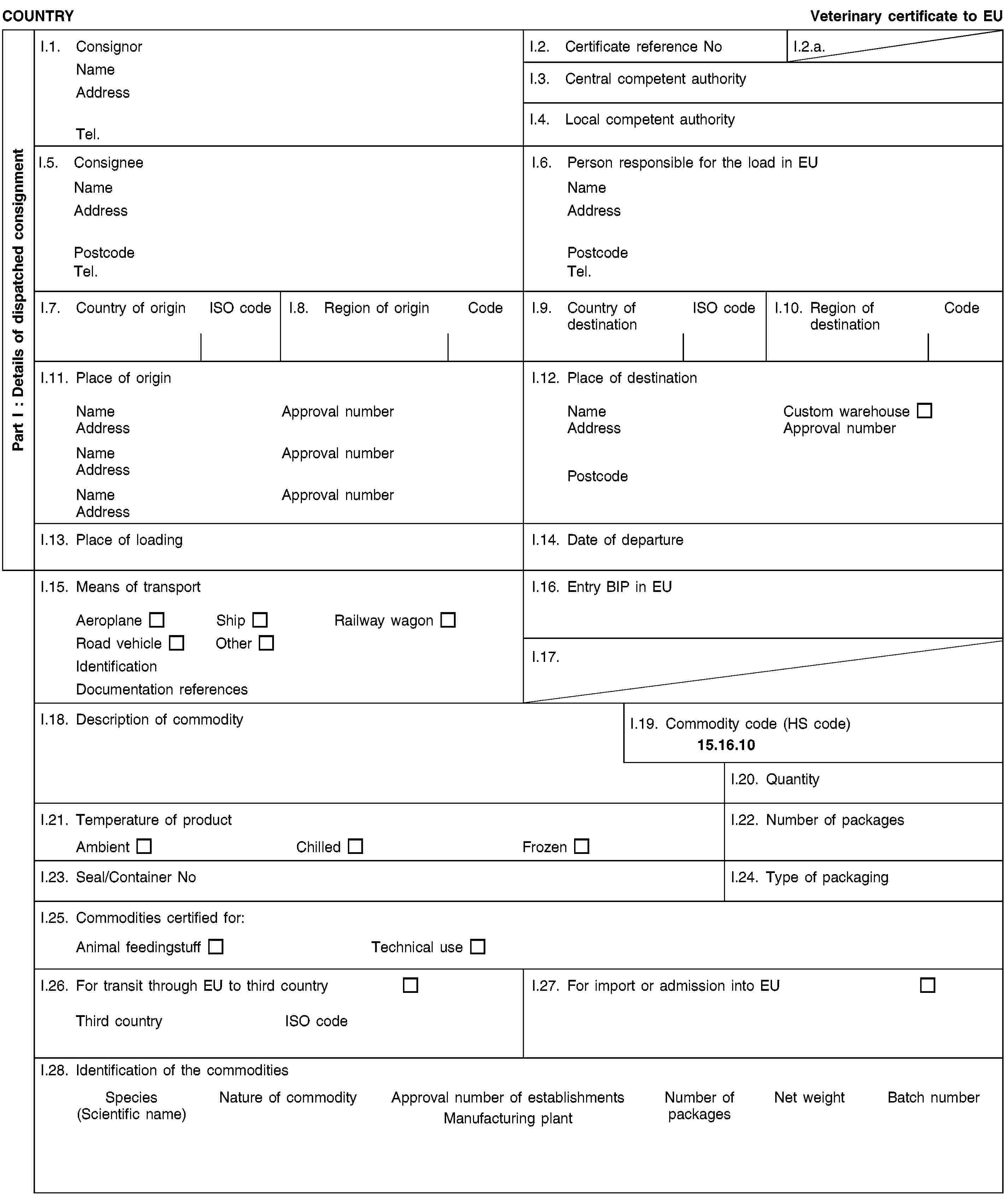 Part I : Details of dispatched consignmentCOUNTRYVeterinary certificate to EUI.1. ConsignorNameAddressTel.I.2. Certificate reference NoI.2.a.I.3. Central competent authorityI.4. Local competent authorityI.5. ConsigneeNameAddressPostcodeTel.I.6. Person responsible for the load in EUNameAddressPostcodeTel.I.7. Country of originISO codeI.8. Region of originCodeI.9. Country of destinationISO codeI.10. Region of destinationCodeI.11. Place of originNameApproval numberAddressNameApproval numberAddressNameApproval numberAddressI.12. Place of destinationNameCustom warehouseAddressApproval numberPostcodeI.13. Place of loadingI.14. Date of departureI.15. Means of transportAeroplaneShipRailway wagonRoad vehicleOtherIdentificationDocumentation referencesI.16. Entry BIP in EUI.17.I.18. Description of commodityI.19. Commodity code (HS code)15.16.10I.20. QuantityI.21. Temperature of productAmbientChilledFrozenI.22. Number of packagesI.23. Seal/Container NoI.24. Type of packagingI.25. Commodities certified for:Animal feedingstuffTechnical useI.26. For transit through EU to third countryThird countryISO codeI.27. For import or admission into EUI.28. Identification of the commoditiesSpecies(Scientific name)Nature of commodityApproval number of establishmentsManufacturing plantNumber of packagesNet weightBatch number