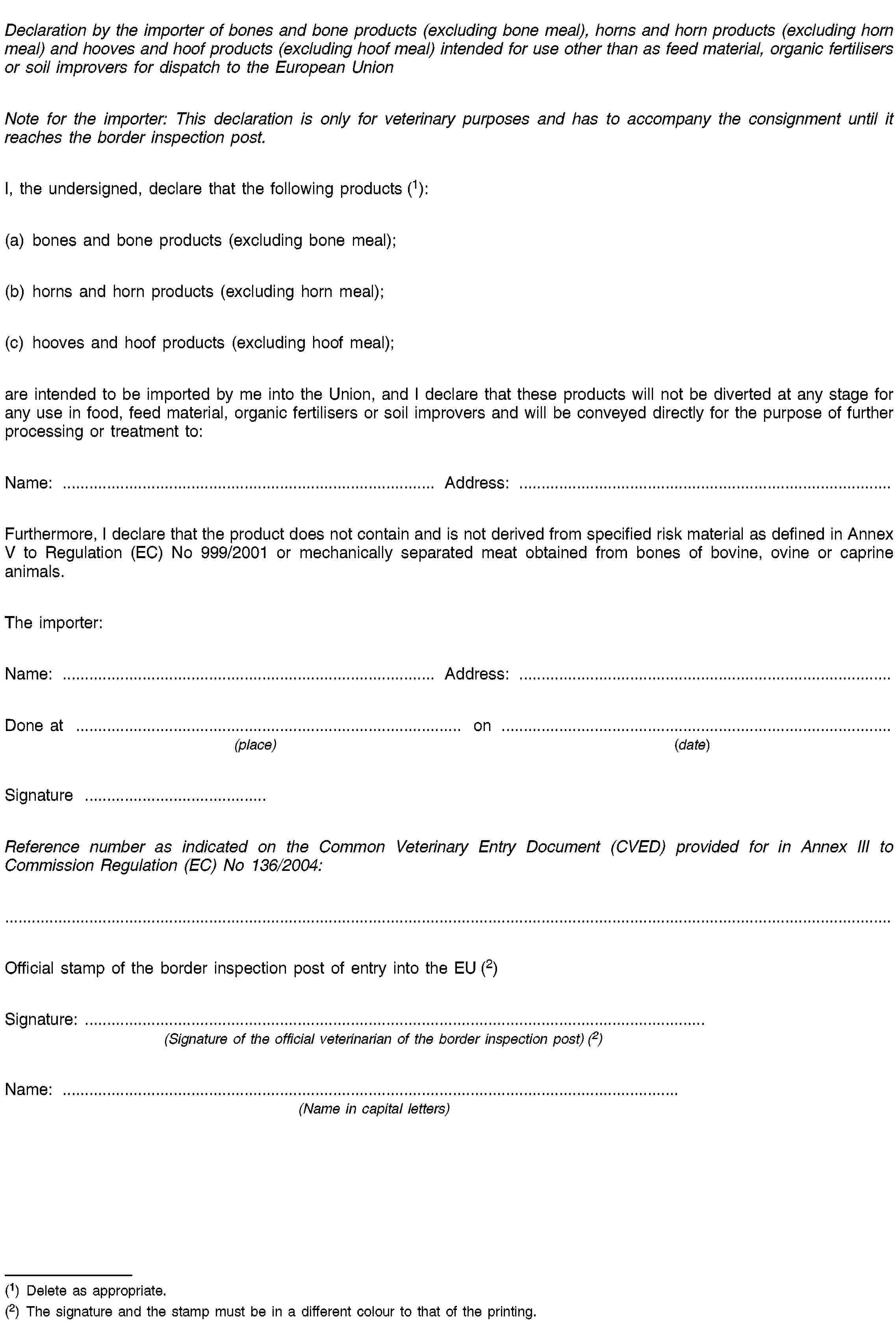 Declaration by the importer of bones and bone products (excluding bone meal), horns and horn products (excluding horn meal) and hooves and hoof products (excluding hoof meal) intended for use other than as feed material, organic fertilisers or soil improvers for dispatch to the European UnionNote for the importer: This declaration is only for veterinary purposes and has to accompany the consignment until it reaches the border inspection post.I, the undersigned, declare that the following products (1):(a) bones and bone products (excluding bone meal);(b) horns and horn products (excluding horn meal);(c) hooves and hoof products (excluding hoof meal);are intended to be imported by me into the Union, and I declare that these products will not be diverted at any stage for any use in food, feed material, organic fertilisers or soil improvers and will be conveyed directly for the purpose of further processing or treatment to:Name: …Address: …Furthermore, I declare that the product does not contain and is not derived from specified risk material as defined in Annex V to Regulation (EC) No 999/2001 or mechanically separated meat obtained from bones of bovine, ovine or caprine animals.The importer:Name: …Address: …Done at …on …(place)(date)Signature …Reference number as indicated on the Common Veterinary Entry Document (CVED) provided for in Annex III to Commission Regulation (EC) No 136/2004:Official stamp of the border inspection post of entry into the EU (2)Signature: …(Signature of the official veterinarian of the border inspection post) (2)Name: …(Name in capital letters)(1) Delete as appropriate.(2) The signature and the stamp must be in a different colour to that of the printing.