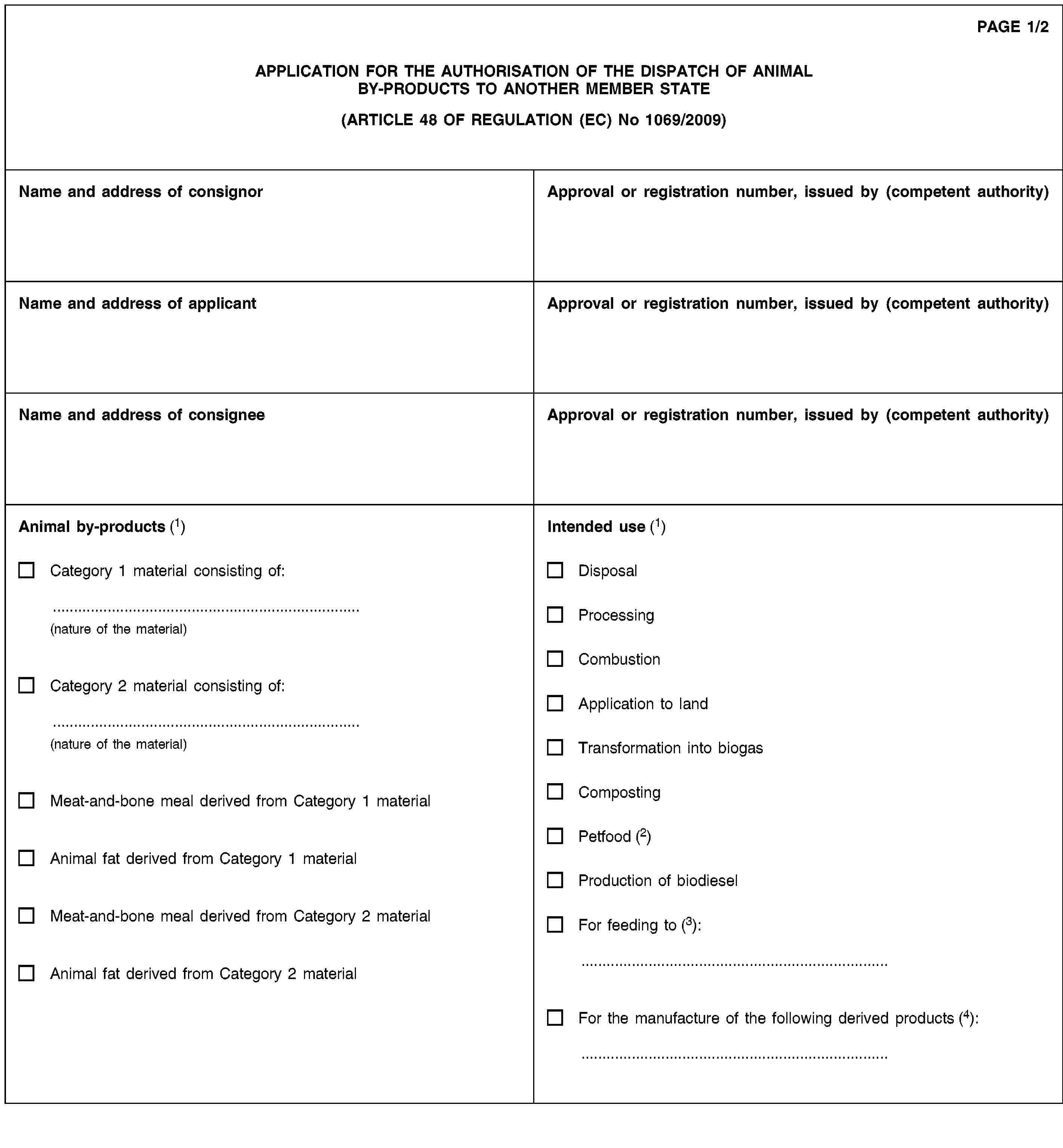 PAGE 1/2APPLICATION FOR THE AUTHORISATION OF THE DISPATCH OF ANIMAL BY-PRODUCTS TO ANOTHER MEMBER STATE(ARTICLE 48 OF REGULATION (EC) No 1069/2009)Name and address of consignorApproval or registration number, issued by (competent authority)Name and address of applicantApproval or registration number, issued by (competent authority)Name and address of consigneeApproval or registration number, issued by (competent authority)Animal by-products (1)Category 1 material consisting of:(nature of the material)Category 2 material consisting of:(nature of the material)Meat-and-bone meal derived from Category 1 materialAnimal fat derived from Category 1 materialMeat-and-bone meal derived from Category 2 materialAnimal fat derived from Category 2 materialIntended use (1)DisposalProcessingCombustionApplication to landTransformation into biogasCompostingPetfood (2)Production of biodieselFor feeding to (3):For the manufacture of the following derived products (4):