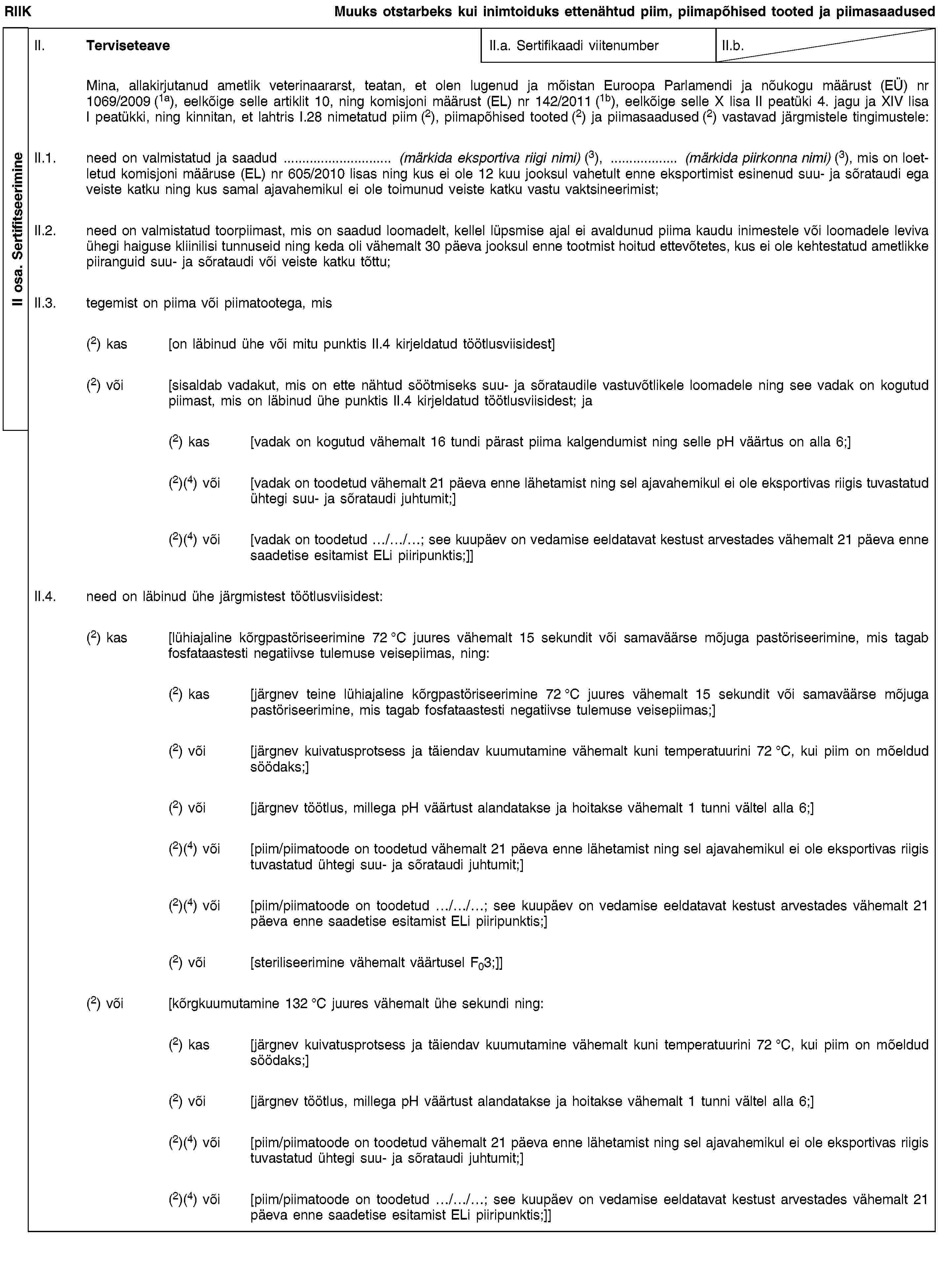II osa. SertifitseerimineRIIKMuuks otstarbeks kui inimtoiduks ettenähtud piim, piimapõhised tooted ja piimasaadusedII. TerviseteaveII.a. Sertifikaadi viitenumberII.b.Mina, allakirjutanud ametlik veterinaararst, teatan, et olen lugenud ja mõistan Euroopa Parlamendi ja nõukogu määrust (EÜ) nr 1069/2009 (1a), eelkõige selle artiklit 10, ning komisjoni määrust (EL) nr 142/2011 (1b), eelkõige selle X lisa II peatüki 4. jagu ja XIV lisa I peatükki, ning kinnitan, et lahtris I.28 nimetatud piim (2), piimapõhised tooted (2) ja piimasaadused (2) vastavad järgmistele tingimustele:II.1. need on valmistatud ja saadud … (märkida eksportiva riigi nimi) (3), … (märkida piirkonna nimi) (3), mis on loetletud komisjoni määruse (EL) nr 605/2010 lisas ning kus ei ole 12 kuu jooksul vahetult enne eksportimist esinenud suu- ja sõrataudi ega veiste katku ning kus samal ajavahemikul ei ole toimunud veiste katku vastu vaktsineerimist;II.2. need on valmistatud toorpiimast, mis on saadud loomadelt, kellel lüpsmise ajal ei avaldunud piima kaudu inimestele või loomadele leviva ühegi haiguse kliinilisi tunnuseid ning keda oli vähemalt 30 päeva jooksul enne tootmist hoitud ettevõtetes, kus ei ole kehtestatud ametlikke piiranguid suu- ja sõrataudi või veiste katku tõttu;II.3. tegemist on piima või piimatootega, mis(2) kas [on läbinud ühe või mitu punktis II.4 kirjeldatud töötlusviisidest](2) või [sisaldab vadakut, mis on ette nähtud söötmiseks suu- ja sõrataudile vastuvõtlikele loomadele ning see vadak on kogutud piimast, mis on läbinud ühe punktis II.4 kirjeldatud töötlusviisidest; ja(2) kas [vadak on kogutud vähemalt 16 tundi pärast piima kalgendumist ning selle pH väärtus on alla 6;](2)(4) või [vadak on toodetud vähemalt 21 päeva enne lähetamist ning sel ajavahemikul ei ole eksportivas riigis tuvastatud ühtegi suu- ja sõrataudi juhtumit;](2)(4) või [vadak on toodetud …/…/…; see kuupäev on vedamise eeldatavat kestust arvestades vähemalt 21 päeva enne saadetise esitamist ELi piiripunktis;]]II.4. need on läbinud ühe järgmistest töötlusviisidest:(2) kas [lühiajaline kõrgpastöriseerimine 72 °C juures vähemalt 15 sekundit või samaväärse mõjuga pastöriseerimine, mis tagab fosfataastesti negatiivse tulemuse veisepiimas, ning:(2) kas [järgnev teine lühiajaline kõrgpastöriseerimine 72 °C juures vähemalt 15 sekundit või samaväärse mõjuga pastöriseerimine, mis tagab fosfataastesti negatiivse tulemuse veisepiimas;](2) või [järgnev kuivatusprotsess ja täiendav kuumutamine vähemalt kuni temperatuurini 72 °C, kui piim on mõeldud söödaks;](2) või [järgnev töötlus, millega pH väärtust alandatakse ja hoitakse vähemalt 1 tunni vältel alla 6;](2)(4) või [piim/piimatoode on toodetud vähemalt 21 päeva enne lähetamist ning sel ajavahemikul ei ole eksportivas riigis tuvastatud ühtegi suu- ja sõrataudi juhtumit;](2)(4) või [piim/piimatoode on toodetud …/…/…; see kuupäev on vedamise eeldatavat kestust arvestades vähemalt 21 päeva enne saadetise esitamist ELi piiripunktis;](2) või [steriliseerimine vähemalt väärtusel F03;]](2) või [kõrgkuumutamine 132 °C juures vähemalt ühe sekundi ning:(2) kas [järgnev kuivatusprotsess ja täiendav kuumutamine vähemalt kuni temperatuurini 72 °C, kui piim on mõeldud söödaks;](2) või [järgnev töötlus, millega pH väärtust alandatakse ja hoitakse vähemalt 1 tunni vältel alla 6;](2)(4) või [piim/piimatoode on toodetud vähemalt 21 päeva enne lähetamist ning sel ajavahemikul ei ole eksportivas riigis tuvastatud ühtegi suu- ja sõrataudi juhtumit;](2)(4) või [piim/piimatoode on toodetud …/…/…; see kuupäev on vedamise eeldatavat kestust arvestades vähemalt 21 päeva enne saadetise esitamist ELi piiripunktis;]]