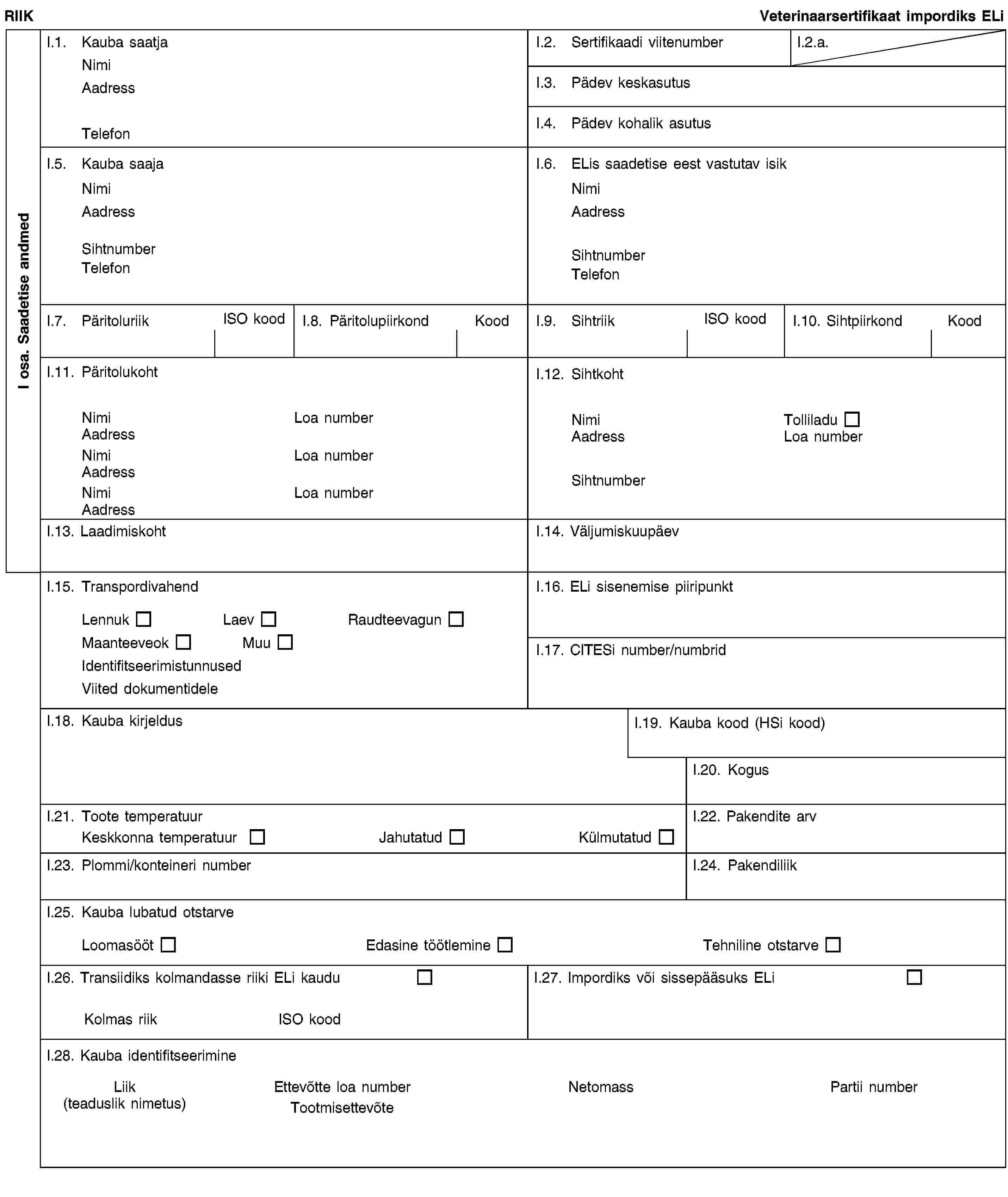 I osa. Saadetise andmedRIIKVeterinaarsertifikaat impordiks ELiI.1. Kauba saatjaNimiAadressTelefonI.2. Sertifikaadi viitenumberI.2.a.I.3. Pädev keskasutusI.4. Pädev kohalik asutusI.5. Kauba saajaNimiAadressSihtnumberTelefonI.6. ELis saadetise eest vastutav isikNimiAadressSihtnumberTelefonI.7. PäritoluriikISO koodI.8. PäritolupiirkondKoodI.9. SihtriikISO koodI.10. SihtpiirkondKoodI.11. PäritolukohtNimiLoa numberAadressNimiLoa numberAadressNimiLoa numberAadressI.12. SihtkohtNimiTolliladuAadressLoa numberSihtnumberI.13. LaadimiskohtI.14. VäljumiskuupäevI.15. TranspordivahendLennukLaevRaudteevagunMaanteeveokMuuIdentifitseerimistunnusedViited dokumentideleI.16. ELi sisenemise piiripunktI.17. CITESi number/numbridI.18. Kauba kirjeldusI.19. Kauba kood (HSi kood)I.20. KogusI.21. Toote temperatuurKeskkonna temperatuurJahutatudKülmutatudI.22. Pakendite arvI.23. Plommi/konteineri numberI.24. PakendiliikI.25. Kauba lubatud otstarveLoomasöötEdasine töötlemineTehniline otstarveI.26. Transiidiks kolmandasse riiki ELi kauduKolmas riikISO koodI.27. Impordiks või sissepääsuks ELiI.28. Kauba identifitseerimineLiik(teaduslik nimetus)Ettevõtte loa numberTootmisettevõteNetomassPartii number