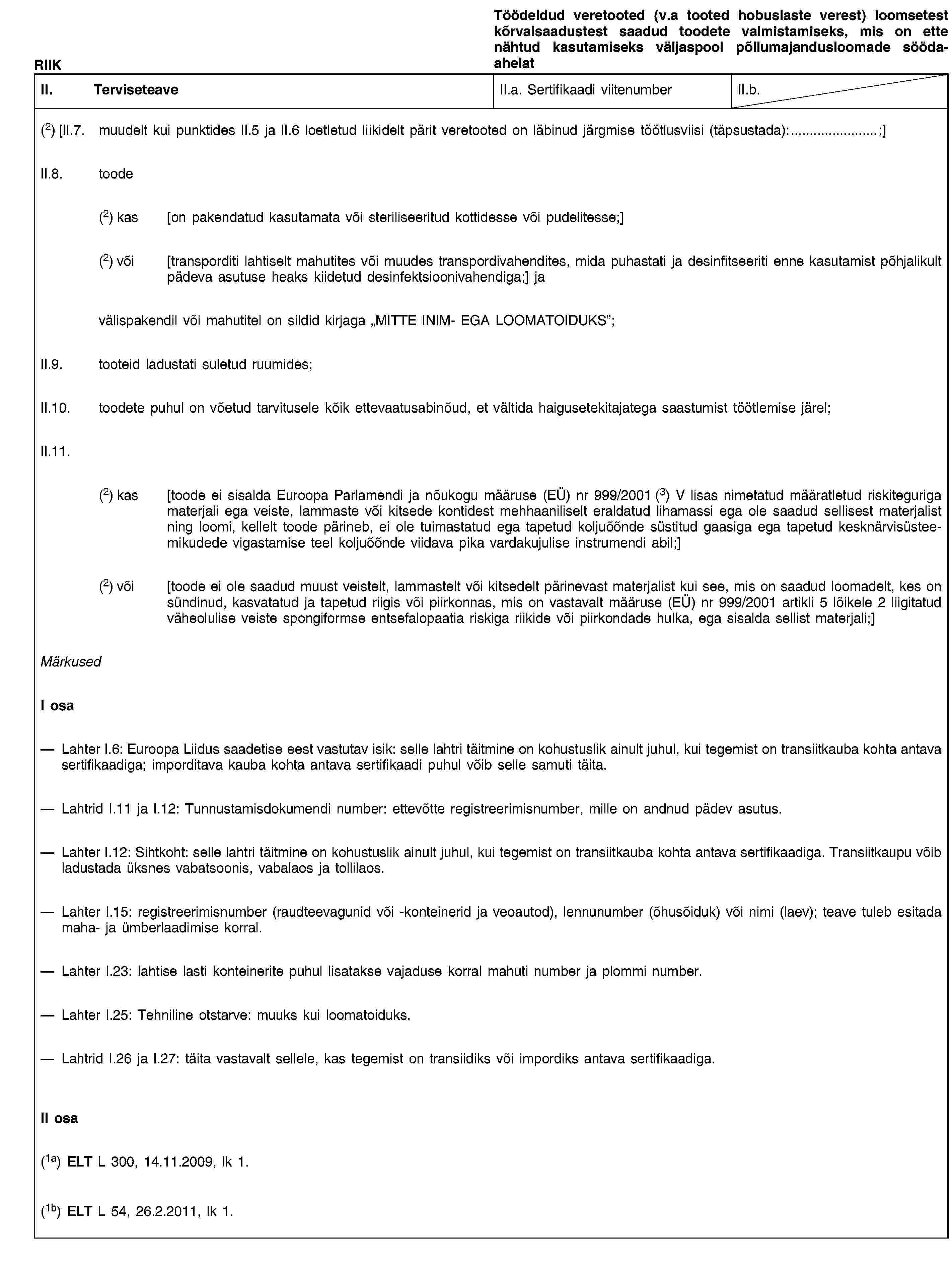 RIIKTöödeldud veretooted (v.a tooted hobuslaste verest) loomsetest kõrvalsaadustest saadud toodete valmistamiseks, mis on ette nähtud kasutamiseks väljaspool põllumajandusloomade söödaahelatII. TerviseteaveII.a. Sertifikaadi viitenumberII.b.(2) [II.7. muudelt kui punktides II.5 ja II.6 loetletud liikidelt pärit veretooted on läbinud järgmise töötlusviisi (täpsustada):…;]II.8. toode(2) kas [on pakendatud kasutamata või steriliseeritud kottidesse või pudelitesse;](2) või [transporditi lahtiselt mahutites või muudes transpordivahendites, mida puhastati ja desinfitseeriti enne kasutamist põhjalikult pädeva asutuse heaks kiidetud desinfektsioonivahendiga;] javälispakendil või mahutitel on sildid kirjaga „MITTE INIM- EGA LOOMATOIDUKS”;II.9. tooteid ladustati suletud ruumides;II.10. toodete puhul on võetud tarvitusele kõik ettevaatusabinõud, et vältida haigusetekitajatega saastumist töötlemise järel;II.11.(2) kas [toode ei sisalda Euroopa Parlamendi ja nõukogu määruse (EÜ) nr 999/2001 (3) V lisas nimetatud määratletud riskiteguriga materjali ega veiste, lammaste või kitsede kontidest mehhaaniliselt eraldatud lihamassi ega ole saadud sellisest materjalist ning loomi, kellelt toode pärineb, ei ole tuimastatud ega tapetud koljuõõnde süstitud gaasiga ega tapetud kesknärvisüsteemikudede vigastamise teel koljuõõnde viidava pika vardakujulise instrumendi abil;](2) või [toode ei ole saadud muust veistelt, lammastelt või kitsedelt pärinevast materjalist kui see, mis on saadud loomadelt, kes on sündinud, kasvatatud ja tapetud riigis või piirkonnas, mis on vastavalt määruse (EÜ) nr 999/2001 artikli 5 lõikele 2 liigitatud väheolulise veiste spongiformse entsefalopaatia riskiga riikide või piirkondade hulka, ega sisalda sellist materjali;]MärkusedI osaLahter I.6: Euroopa Liidus saadetise eest vastutav isik: selle lahtri täitmine on kohustuslik ainult juhul, kui tegemist on transiitkauba kohta antava sertifikaadiga; imporditava kauba kohta antava sertifikaadi puhul võib selle samuti täita.Lahtrid I.11 ja I.12: Tunnustamisdokumendi number: ettevõtte registreerimisnumber, mille on andnud pädev asutus.Lahter I.12: Sihtkoht: selle lahtri täitmine on kohustuslik ainult juhul, kui tegemist on transiitkauba kohta antava sertifikaadiga. Transiitkaupu võib ladustada üksnes vabatsoonis, vabalaos ja tollilaos.Lahter I.15: registreerimisnumber (raudteevagunid või -konteinerid ja veoautod), lennunumber (õhusõiduk) või nimi (laev); teave tuleb esitada maha- ja ümberlaadimise korral.Lahter I.23: lahtise lasti konteinerite puhul lisatakse vajaduse korral mahuti number ja plommi number.Lahter I.25: Tehniline otstarve: muuks kui loomatoiduks.Lahtrid I.26 ja I.27: täita vastavalt sellele, kas tegemist on transiidiks või impordiks antava sertifikaadiga.II osa(1a) ELT L 300, 14.11.2009, lk 1.(1b) ELT L 54, 26.2.2011, lk 1.