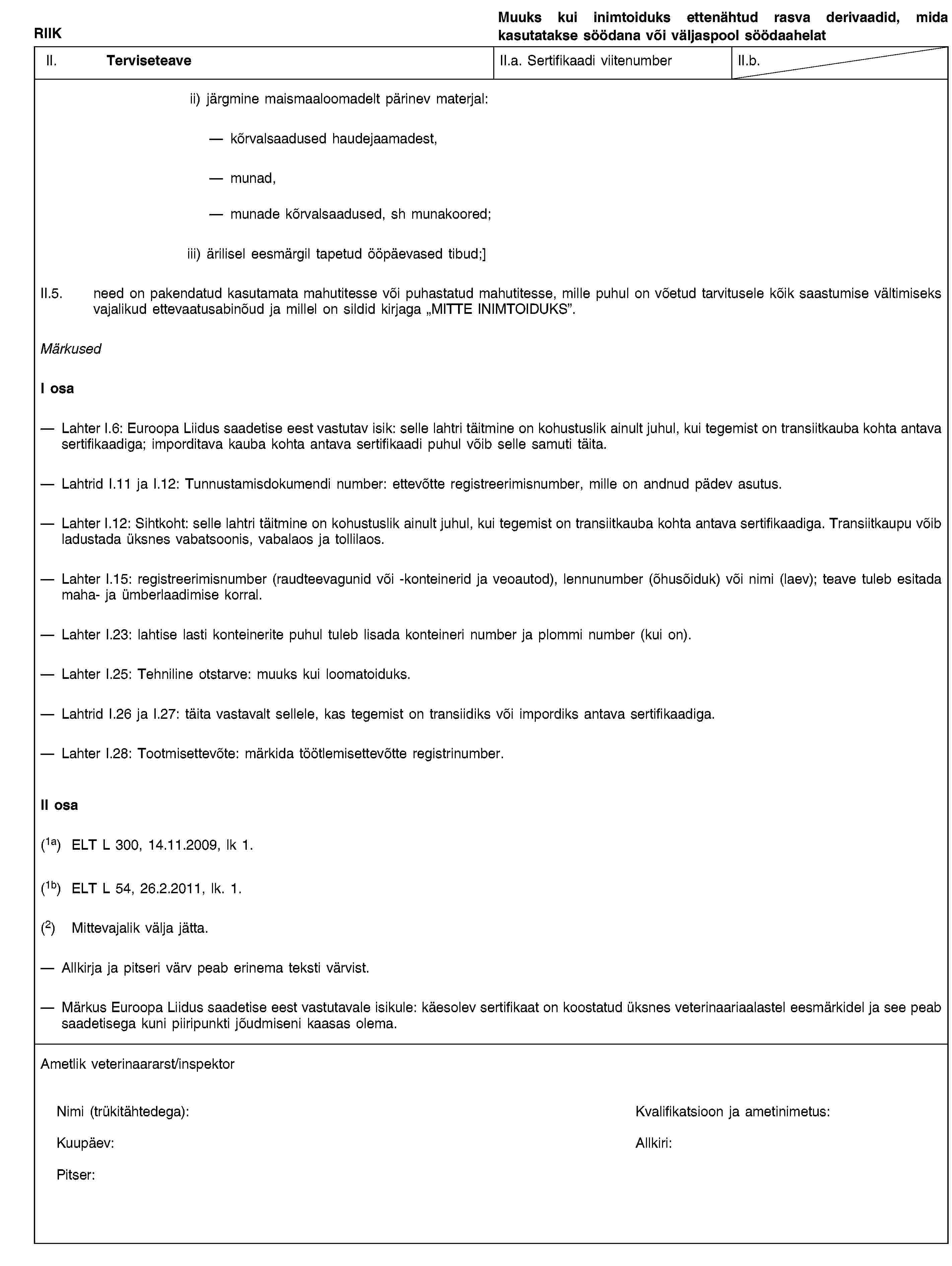 RIIKMuuks kui inimtoiduks ettenähtud rasva derivaadid, mida kasutatakse söödana või väljaspool söödaahelatII. TerviseteaveII.a. Sertifikaadi viitenumberII.b.ii) järgmine maismaaloomadelt pärinev materjal:kõrvalsaadused haudejaamadest,munad,munade kõrvalsaadused, sh munakoored;iii) ärilisel eesmärgil tapetud ööpäevased tibud;]II.5. need on pakendatud kasutamata mahutitesse või puhastatud mahutitesse, mille puhul on võetud tarvitusele kõik saastumise vältimiseks vajalikud ettevaatusabinõud ja millel on sildid kirjaga „MITTE INIMTOIDUKS”.MärkusedI osaLahter I.6: Euroopa Liidus saadetise eest vastutav isik: selle lahtri täitmine on kohustuslik ainult juhul, kui tegemist on transiitkauba kohta antava sertifikaadiga; imporditava kauba kohta antava sertifikaadi puhul võib selle samuti täita.Lahtrid I.11 ja I.12: Tunnustamisdokumendi number: ettevõtte registreerimisnumber, mille on andnud pädev asutus.Lahter I.12: Sihtkoht: selle lahtri täitmine on kohustuslik ainult juhul, kui tegemist on transiitkauba kohta antava sertifikaadiga. Transiitkaupu võib ladustada üksnes vabatsoonis, vabalaos ja tollilaos.Lahter I.15: registreerimisnumber (raudteevagunid või -konteinerid ja veoautod), lennunumber (õhusõiduk) või nimi (laev); teave tuleb esitada maha- ja ümberlaadimise korral.Lahter I.23: lahtise lasti konteinerite puhul tuleb lisada konteineri number ja plommi number (kui on).Lahter I.25: Tehniline otstarve: muuks kui loomatoiduks.Lahtrid I.26 ja I.27: täita vastavalt sellele, kas tegemist on transiidiks või impordiks antava sertifikaadiga.Lahter I.28: Tootmisettevõte: märkida töötlemisettevõtte registrinumber.II osa(1a) ELT L 300, 14.11.2009, lk 1.(1b) ELT L 54, 26.2.2011, lk. 1.(2) Mittevajalik välja jätta.Allkirja ja pitseri värv peab erinema teksti värvist.Märkus Euroopa Liidus saadetise eest vastutavale isikule: käesolev sertifikaat on koostatud üksnes veterinaariaalastel eesmärkidel ja see peab saadetisega kuni piiripunkti jõudmiseni kaasas olema.Ametlik veterinaararst/inspektorNimi (trükitähtedega):Kvalifikatsioon ja ametinimetus:Kuupäev:Allkiri:Pitser:
