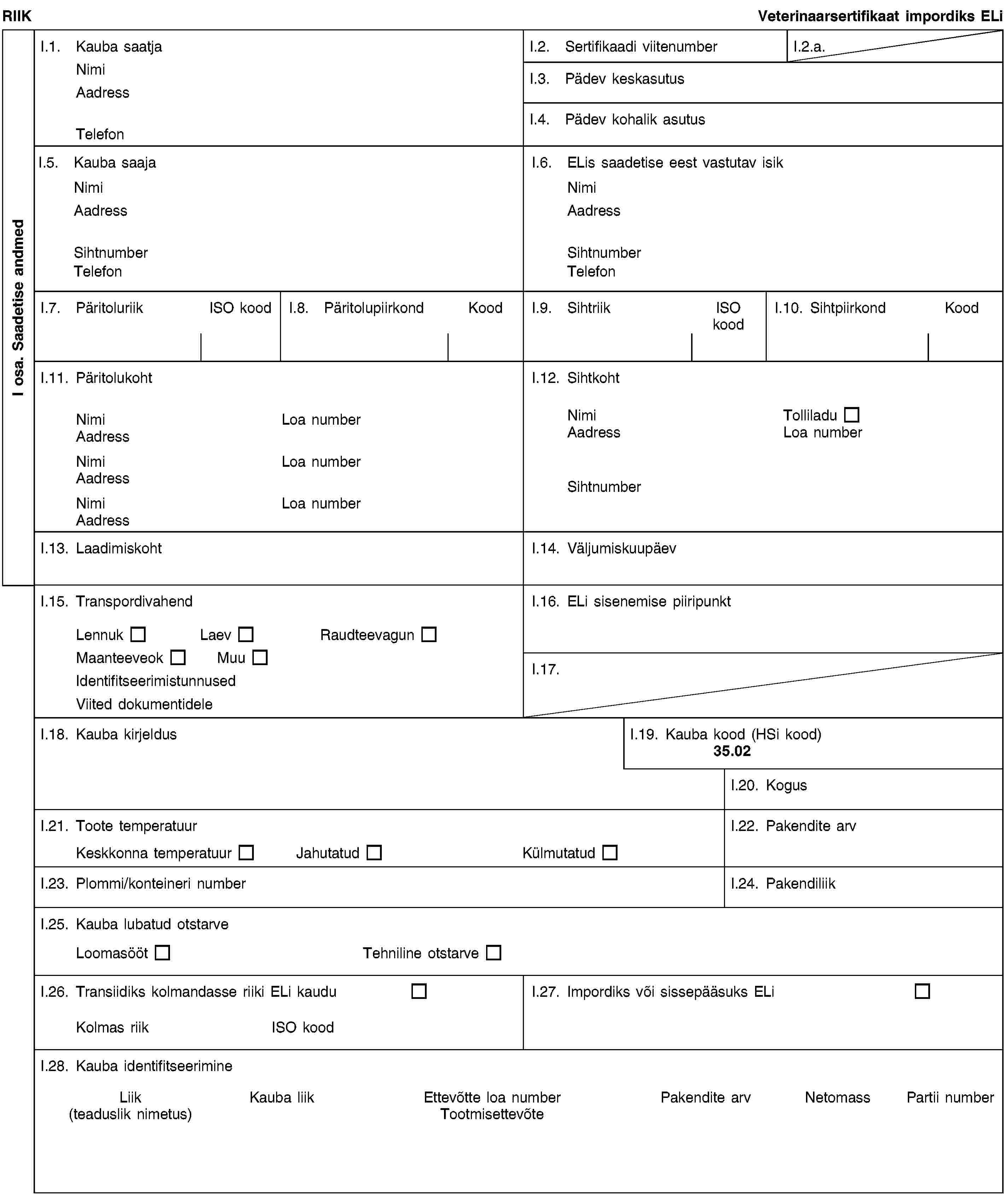 I osa. Saadetise andmedRIIKVeterinaarsertifikaat impordiks ELiI.1. Kauba saatjaNimiAadressTelefonI.2. Sertifikaadi viitenumberI.2.a.I.3. Pädev keskasutusI.4. Pädev kohalik asutusI.5. Kauba saajaNimiAadressSihtnumberTelefonI.6. ELis saadetise eest vastutav isikNimiAadressSihtnumberTelefonI.7. PäritoluriikISO koodI.8. PäritolupiirkondKoodI.9. SihtriikISO koodI.10. SihtpiirkondKoodI.11. PäritolukohtNimiLoa numberAadressNimiLoa numberAadressNimiLoa numberAadressI.12. SihtkohtNimiTolliladuAadressLoa numberSihtnumberI.13. LaadimiskohtI.14. VäljumiskuupäevI.15. TranspordivahendLennukLaevRaudteevagunMaanteeveokMuuIdentifitseerimistunnusedViited dokumentideleI.16. ELi sisenemise piiripunktI.17.I.18. Kauba kirjeldusI.19. Kauba kood (HSi kood)35.02I.20. KogusI.21. Toote temperatuurKeskkonna temperatuurJahutatudKülmutatudI.22. Pakendite arvI.23. Plommi/konteineri numberI.24. PakendiliikI.25. Kauba lubatud otstarveLoomasöötTehniline otstarveI.26. Transiidiks kolmandasse riiki ELi kauduKolmas riikISO koodI.27. Impordiks või sissepääsuks ELiI.28. Kauba identifitseerimineLiik(teaduslik nimetus)Kauba liikEttevõtte loa numberTootmisettevõtePakendite arvNetomassPartii number