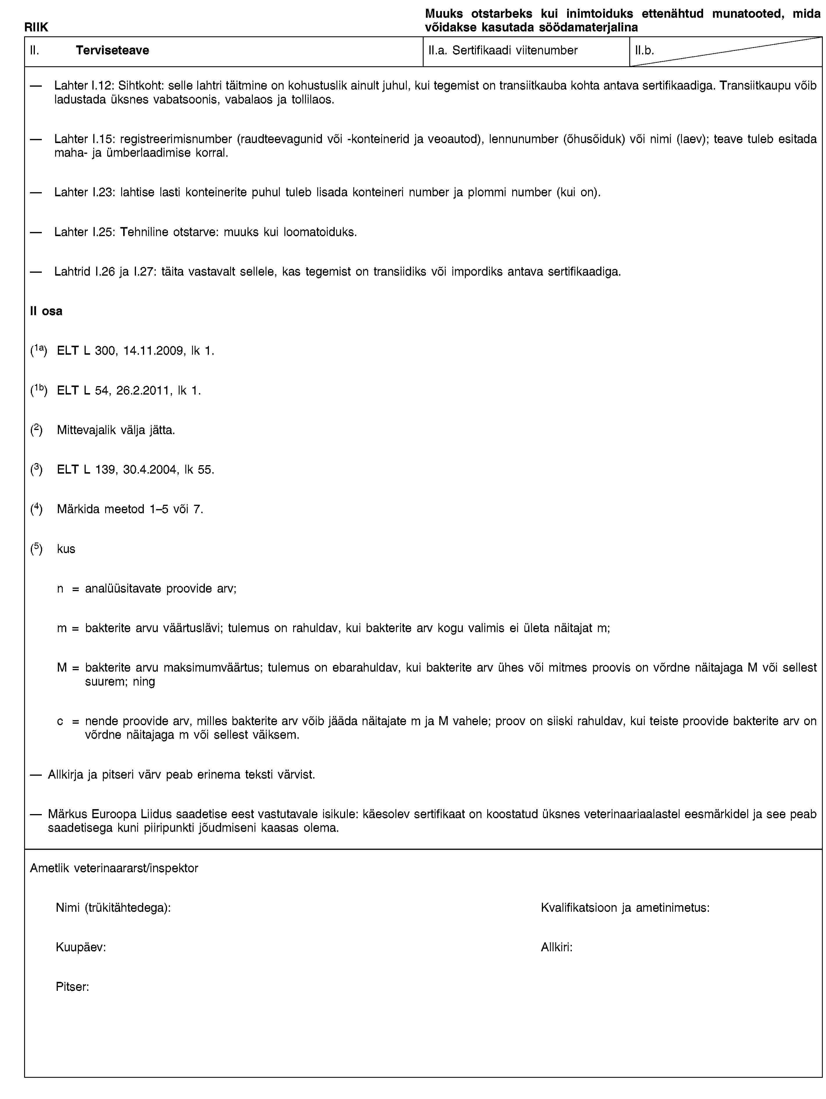 RIIKMuuks otstarbeks kui inimtoiduks ettenähtud munatooted, mida võidakse kasutada söödamaterjalinaII. TerviseteaveII.a. Sertifikaadi viitenumberII.b.Lahter I.12: Sihtkoht: selle lahtri täitmine on kohustuslik ainult juhul, kui tegemist on transiitkauba kohta antava sertifikaadiga. Transiitkaupu võib ladustada üksnes vabatsoonis, vabalaos ja tollilaos.Lahter I.15: registreerimisnumber (raudteevagunid või -konteinerid ja veoautod), lennunumber (õhusõiduk) või nimi (laev); teave tuleb esitada maha- ja ümberlaadimise korral.Lahter I.23: lahtise lasti konteinerite puhul tuleb lisada konteineri number ja plommi number (kui on).Lahter I.25: Tehniline otstarve: muuks kui loomatoiduks.Lahtrid I.26 ja I.27: täita vastavalt sellele, kas tegemist on transiidiks või impordiks antava sertifikaadiga.II osa(1a) ELT L 300, 14.11.2009, lk 1.(1b) ELT L 54, 26.2.2011, lk 1.(2) Mittevajalik välja jätta.(3) ELT L 139, 30.4.2004, lk 55.(4) Märkida meetod 1–5 või 7.(5) kusn = analüüsitavate proovide arv;m = bakterite arvu väärtuslävi; tulemus on rahuldav, kui bakterite arv kogu valimis ei ületa näitajat m;M = bakterite arvu maksimumväärtus; tulemus on ebarahuldav, kui bakterite arv ühes või mitmes proovis on võrdne näitajaga M või sellest suurem; ningc = nende proovide arv, milles bakterite arv võib jääda näitajate m ja M vahele; proov on siiski rahuldav, kui teiste proovide bakterite arv on võrdne näitajaga m või sellest väiksem.Allkirja ja pitseri värv peab erinema teksti värvist.Märkus Euroopa Liidus saadetise eest vastutavale isikule: käesolev sertifikaat on koostatud üksnes veterinaariaalastel eesmärkidel ja see peab saadetisega kuni piiripunkti jõudmiseni kaasas olema.Ametlik veterinaararst/inspektorNimi (trükitähtedega):Kvalifikatsioon ja ametinimetus:Kuupäev:Allkiri:Pitser: