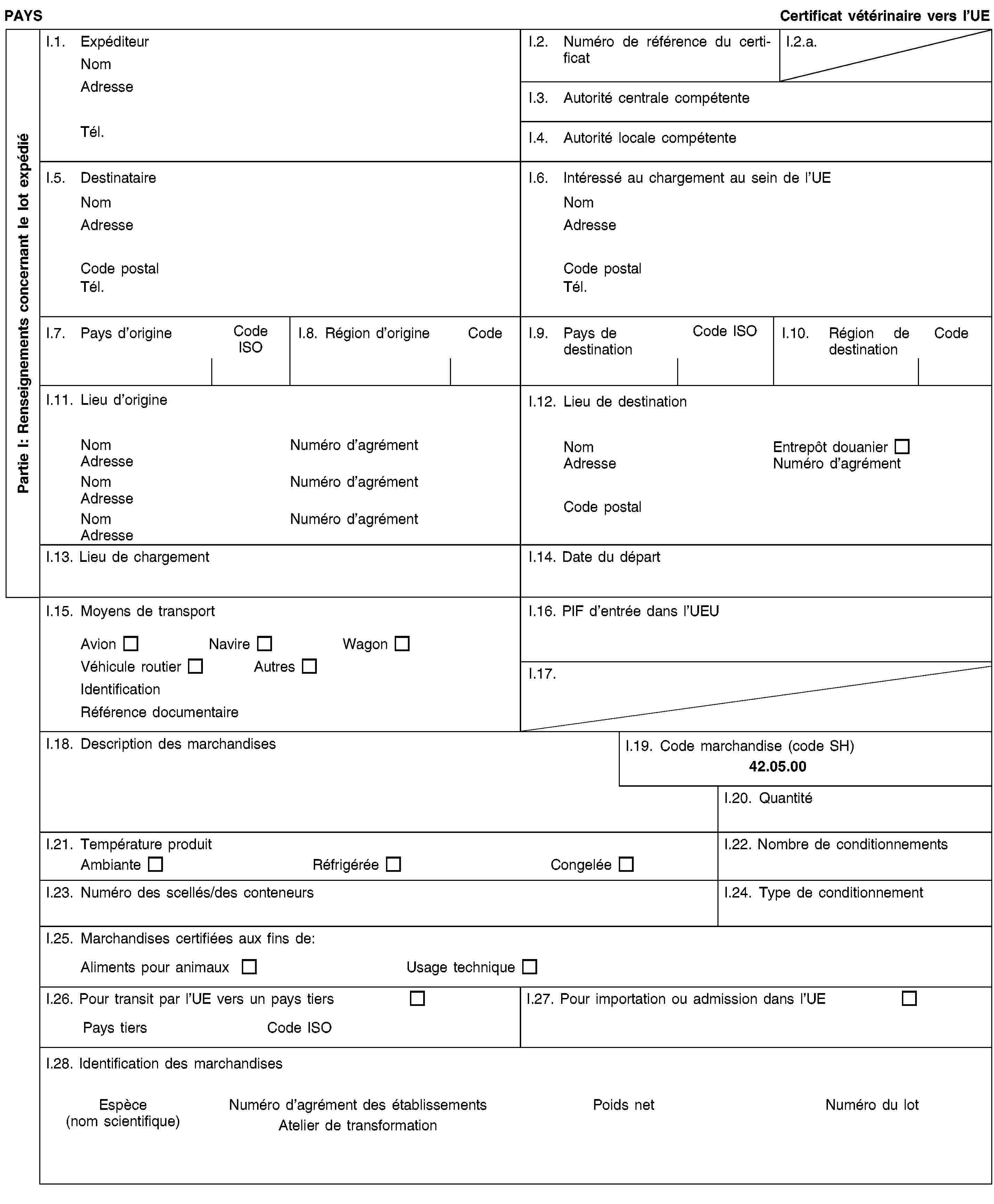Partie I: Renseignements concernant le lot expédiéPAYSCertificat vétérinaire vers l’UEI.1. ExpéditeurNomAdresseTél.I.2. Numéro de référence du certificatI.2.a.I.3. Autorité centrale compétenteI.4. Autorité locale compétenteI.5. DestinataireNomAdresseCode postalTél.I.6. Intéressé au chargement au sein de l’UENomAdresseCode postalTél.I.7. Pays d’origineCode ISOI.8. Région d’origineCodeI.9. Pays de destinationCode ISOI.10. Région de destinationCodeI.11. Lieu d’origineNomNuméro d’agrémentAdresseNomNuméro d’agrémentAdresseNomNuméro d’agrémentAdresseI.12. Lieu de destinationNomEntrepôt douanierAdresseNuméro d’agrémentCode postalI.13. Lieu de chargementI.14. Date du départI.15. Moyens de transportAvionNavireWagonVéhicule routierAutresIdentificationRéférence documentaireI.16. PIF d’entrée dans l’UEUI.17.I.18. Description des marchandisesI.19. Code marchandise (code SH)42.05.00I.20. QuantitéI.21. Température produitAmbianteRéfrigéréeCongeléeI.22. Nombre de conditionnementsI.23. Numéro des scellés/des conteneursI.24. Type de conditionnementI.25. Marchandises certifiées aux fins de:Aliments pour animauxUsage techniqueI.26. Pour transit par l’UE vers un pays tiersPays tiersCode ISOI.27. Pour importation ou admission dans l’UEI.28. Identification des marchandisesEspèce(nom scientifique)Numéro d’agrément des établissementsAtelier de transformationPoids netNuméro du lot