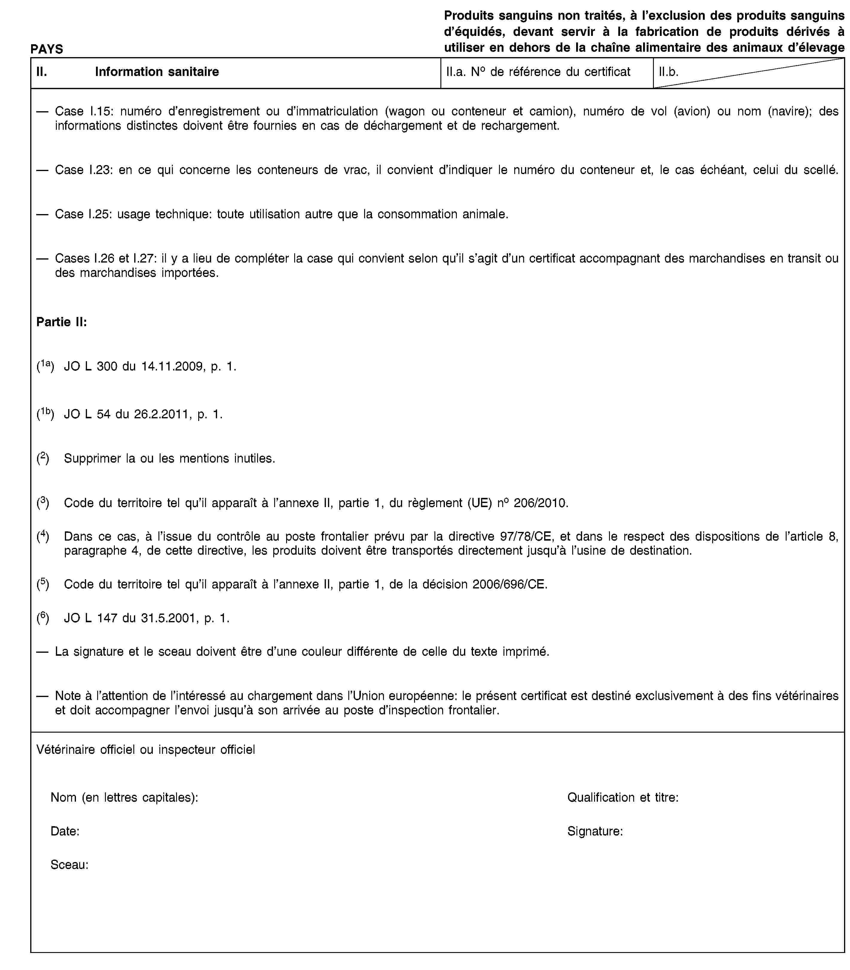 PAYSProduits sanguins non traités, à l’exclusion des produits sanguins d’équidés, devant servir à la fabrication de produits dérivés à utiliser en dehors de la chaîne alimentaire des animaux d’élevageII. Information sanitaireII.a. No de référence du certificatII.b.Case I.15: numéro d’enregistrement ou d’immatriculation (wagon ou conteneur et camion), numéro de vol (avion) ou nom (navire); des informations distinctes doivent être fournies en cas de déchargement et de rechargement.Case I.23: en ce qui concerne les conteneurs de vrac, il convient d’indiquer le numéro du conteneur et, le cas échéant, celui du scellé.Case I.25: usage technique: toute utilisation autre que la consommation animale.Cases I.26 et I.27: il y a lieu de compléter la case qui convient selon qu’il s’agit d’un certificat accompagnant des marchandises en transit ou des marchandises importées.Partie II:(1a) JO L 300 du 14.11.2009, p. 1.(1b) JO L 54 du 26.2.2011, p. 1.(2) Supprimer la ou les mentions inutiles.(3) Code du territoire tel qu’il apparaît à l’annexe II, partie 1, du règlement (UE) no 206/2010.(4) Dans ce cas, à l’issue du contrôle au poste frontalier prévu par la directive 97/78/CE, et dans le respect des dispositions de l’article 8, paragraphe 4, de cette directive, les produits doivent être transportés directement jusqu’à l’usine de destination.(5) Code du territoire tel qu’il apparaît à l’annexe II, partie 1, de la décision 2006/696/CE.(6) JO L 147 du 31.5.2001, p. 1.La signature et le sceau doivent être d’une couleur différente de celle du texte imprimé.Note à l’attention de l’intéressé au chargement dans l’Union européenne: le présent certificat est destiné exclusivement à des fins vétérinaires et doit accompagner l’envoi jusqu’à son arrivée au poste d’inspection frontalier.Vétérinaire officiel ou inspecteur officielNom (en lettres capitales):Qualification et titre:Date:Signature:Sceau: