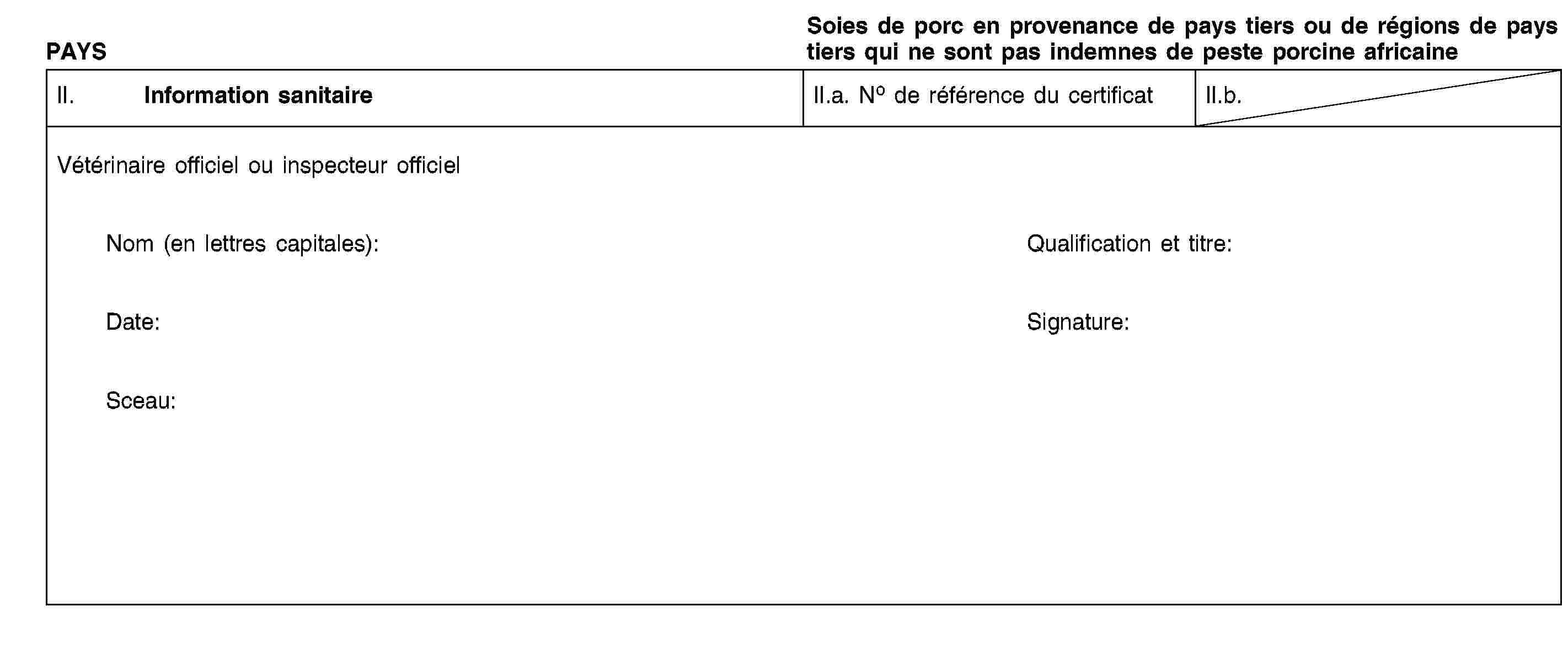 PAYSSoies de porc en provenance de pays tiers ou de régions de pays tiers qui ne sont pas indemnes de peste porcine africaineII. Information sanitaireII.a. No de référence du certificatII.b.Vétérinaire officiel ou inspecteur officielNom (en lettres capitales):Qualification et titre:Date:Signature:Sceau: