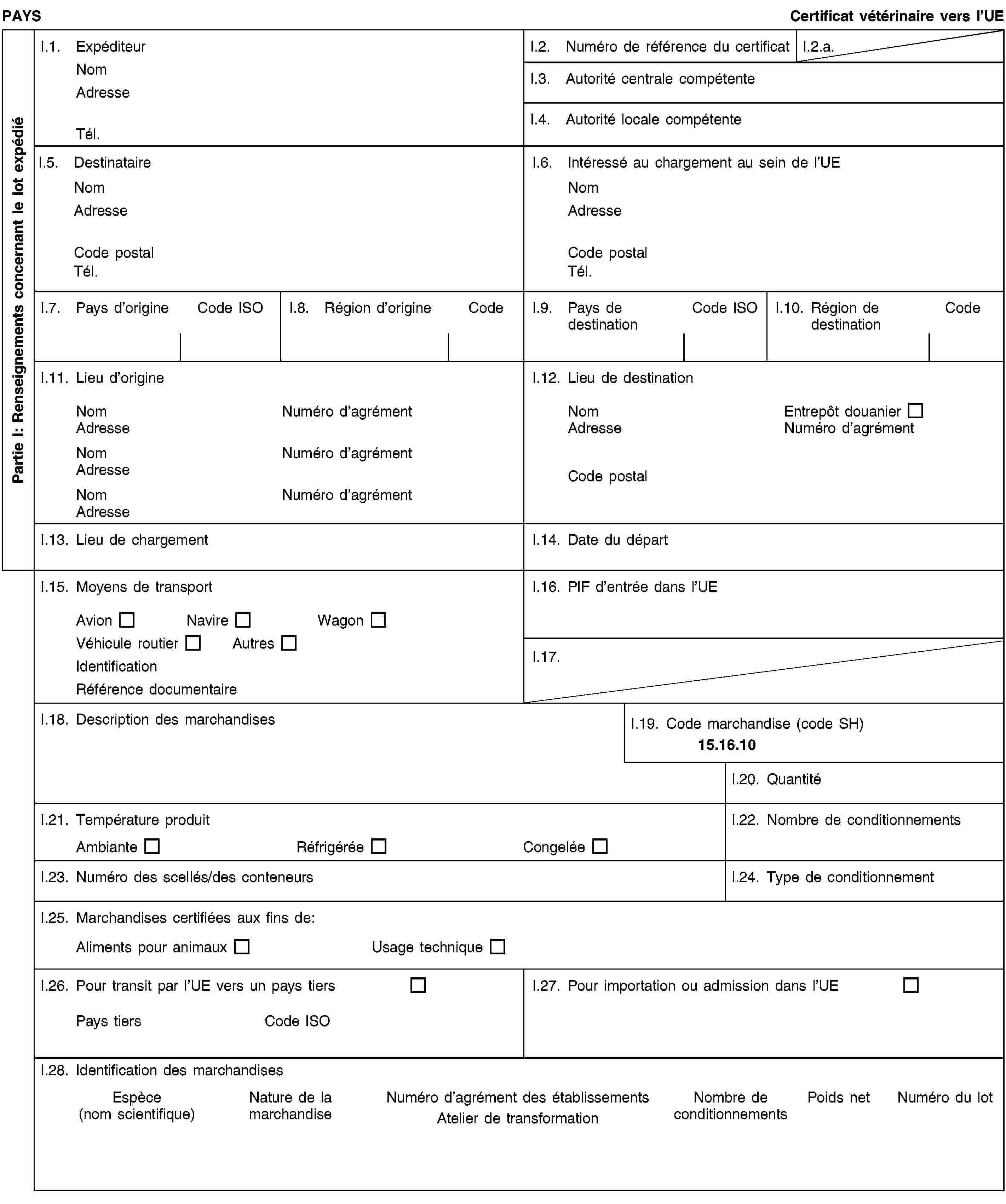 Partie I: Renseignements concernant le lot expédiéPAYSCertificat vétérinaire vers l’UEI.1. ExpéditeurNomAdresseTél.I.2. Numéro de référence du certificatI.2.a.I.3. Autorité centrale compétenteI.4. Autorité locale compétenteI.5. DestinataireNomAdresseCode postalTél.I.6. Intéressé au chargement au sein de l’UENomAdresseCode postalTél.I.7. Pays d’origineCode ISOI.8. Région d’origineCodeI.9. Pays de destinationCode ISOI.10. Région de destinationCodeI.11. Lieu d’origineNomNuméro d’agrémentAdresseNomNuméro d’agrémentAdresseNomNuméro d’agrémentAdresseI.12. Lieu de destinationNomEntrepôt douanierAdresseNuméro d’agrémentCode postalI.13. Lieu de chargementI.14. Date du départI.15. Moyens de transportAvionNavireWagonVéhicule routierAutresIdentificationRéférence documentaireI.16. PIF d’entrée dans l’UEI.17.I.18. Description des marchandisesI.19. Code marchandise (code SH)15.16.10I.20. QuantitéI.21. Température produitAmbianteRéfrigéréeCongeléeI.22. Nombre de conditionnementsI.23. Numéro des scellés/des conteneursI.24. Type de conditionnementI.25. Marchandises certifiées aux fins de:Aliments pour animauxUsage techniqueI.26. Pour transit par l’UE vers un pays tiersPays tiersCode ISOI.27. Pour importation ou admission dans l’UEI.28. Identification des marchandisesEspèce(nom scientifique)Nature de la marchandiseNuméro d’agrément des établissementsAtelier de transformationNombre de conditionnementsPoids netNuméro du lot