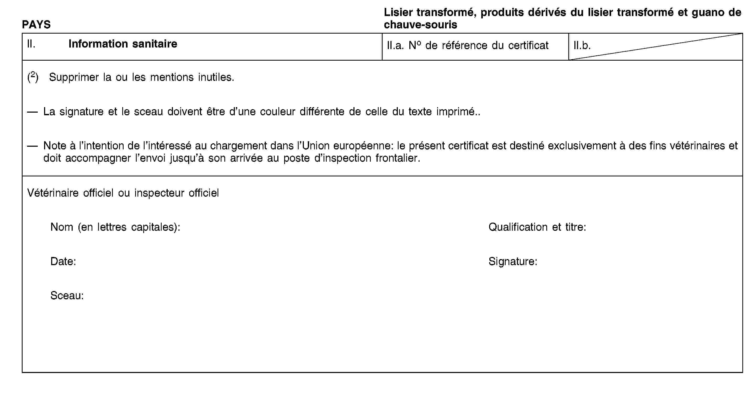 PAYSLisier transformé, produits dérivés du lisier transformé et guano de chauve-sourisII. Information sanitaireII.a. No de référence du certificatII.b.(2) Supprimer la ou les mentions inutiles.La signature et le sceau doivent être d’une couleur différente de celle du texte imprimé.Note à l’intention de l’intéressé au chargement dans l’Union européenne: le présent certificat est destiné exclusivement à des fins vétérinaires et doit accompagner l’envoi jusqu’à son arrivée au poste d’inspection frontalier.Vétérinaire officiel ou inspecteur officielNom (en lettres capitales):Qualification et titre:Date:Signature:Sceau:
