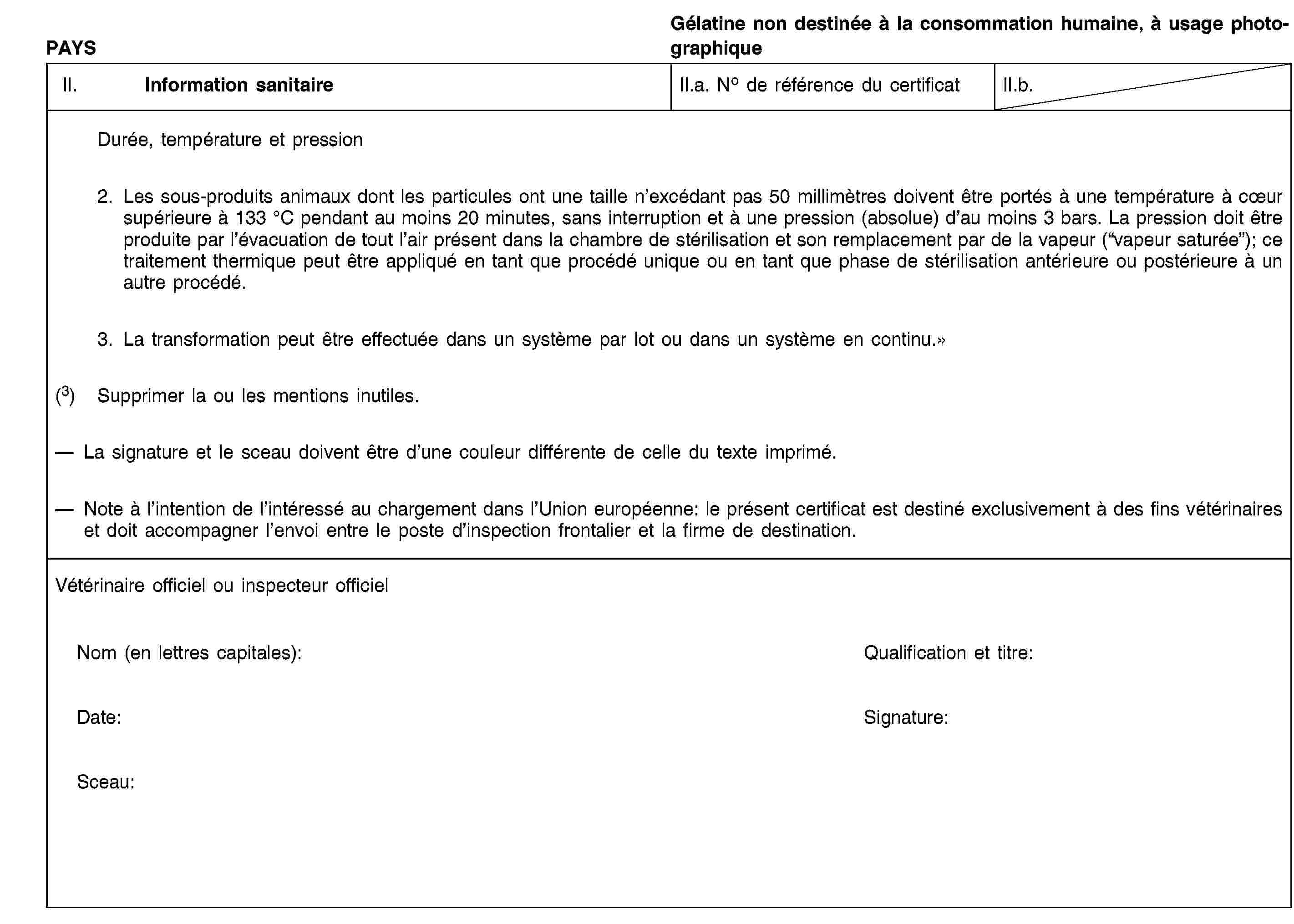 PAYSGélatine non destinée à la consommation humaine, à usage photographiqueII. Information sanitaireII.a. No de référence du certificatII.b.Durée, température et pression2. Les sous-produits animaux dont les particules ont une taille n’excédant pas 50 millimètres doivent être portés à une température à cœur supérieure à 133 °C pendant au moins 20 minutes, sans interruption et à une pression (absolue) d’au moins 3 bars. La pression doit être produite par l’évacuation de tout l’air présent dans la chambre de stérilisation et son remplacement par de la vapeur (“vapeur saturée”); ce traitement thermique peut être appliqué en tant que procédé unique ou en tant que phase de stérilisation antérieure ou postérieure à un autre procédé.3. La transformation peut être effectuée dans un système par lot ou dans un système en continu.»(3) Supprimer la ou les mentions inutiles.La signature et le sceau doivent être d’une couleur différente de celle du texte imprimé.Note à l’intention de l’intéressé au chargement dans l’Union européenne: le présent certificat est destiné exclusivement à des fins vétérinaires et doit accompagner l’envoi entre le poste d’inspection frontalier et la firme de destination.Vétérinaire officiel ou inspecteur officielNom (en lettres capitales):Qualification et titre:Date:Signature:Sceau: