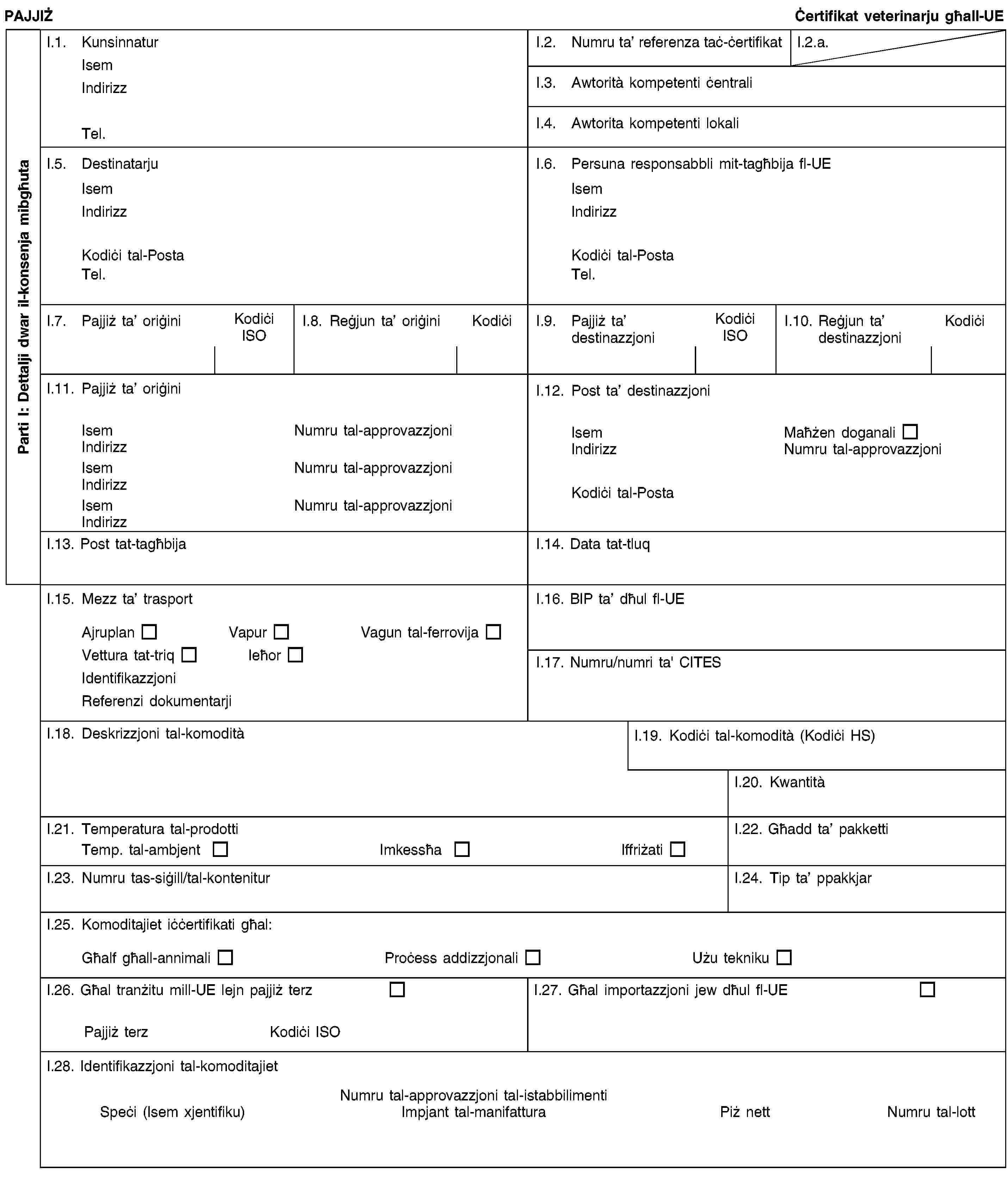 Parti I: Dettalji dwar il-konsenja mibgħutaPAJJIŻĊertifikat veterinarju għall-UEI.1. KunsinnaturIsemIndirizzTel.I.2. Numru ta’ referenza taċ-ċertifikatI.2.a.I.3. Awtorità kompetenti ċentraliI.4. Awtorita kompetenti lokaliI.5. DestinatarjuIsemIndirizzKodiċi tal-PostaTel.I.6. Persuna responsabbli mit-tagħbija fl-UEIsemIndirizzKodiċi tal-PostaTel.I.7. Pajjiż ta’ oriġiniKodiċi ISOI.8. Reġjun ta’ oriġiniKodiċiI.9. Pajjiż ta’ destinazzjoniKodiċi ISOI.10. Reġjun ta’ destinazzjoniKodiċiI.11. Pajjiż ta’ oriġiniIsemNumru tal-approvazzjoniIndirizzIsemNumru tal-approvazzjoniIndirizzIsemNumru tal-approvazzjoniIndirizzI.12. Post ta’ destinazzjoniIsemMaħżen doganaliIndirizzNumru tal-approvazzjoniKodiċi tal-PostaI.13. Post tat-tagħbijaI.14. Data tat-tluqI.15. Mezz ta’ trasportAjruplanVapurVagun tal-ferrovijaVettura tat-triqIeħorIdentifikazzjoniReferenzi dokumentarjiI.16. BIP ta’ dħul fl-UEI.17. Numru/numri ta' CITESI.18. Deskrizzjoni tal-komoditàI.19. Kodiċi tal-komodità (Kodiċi HS)I.20. KwantitàI.21. Temperatura tal-prodottiTemp. tal-ambjentImkessħaIffriżatiI.22. Għadd ta’ pakkettiI.23. Numru tas-siġill/tal-konteniturI.24. Tip ta’ ppakkjarI.25. Komoditajiet iċċertifikati għal:Għalf għall-annimaliProċess addizzjonaliUżu teknikuI.26. Għal tranżitu mill-UE lejn pajjiż terzPajjiż terzKodiċi ISOI.27. Għal importazzjoni jew dħul fl-UEI.28. Identifikazzjoni tal-komoditajietNumru tal-approvazzjoni tal-istabbilimentiSpeċi (Isem xjentifiku)Impjant tal-manifatturaPiż nettNumru tal-lott