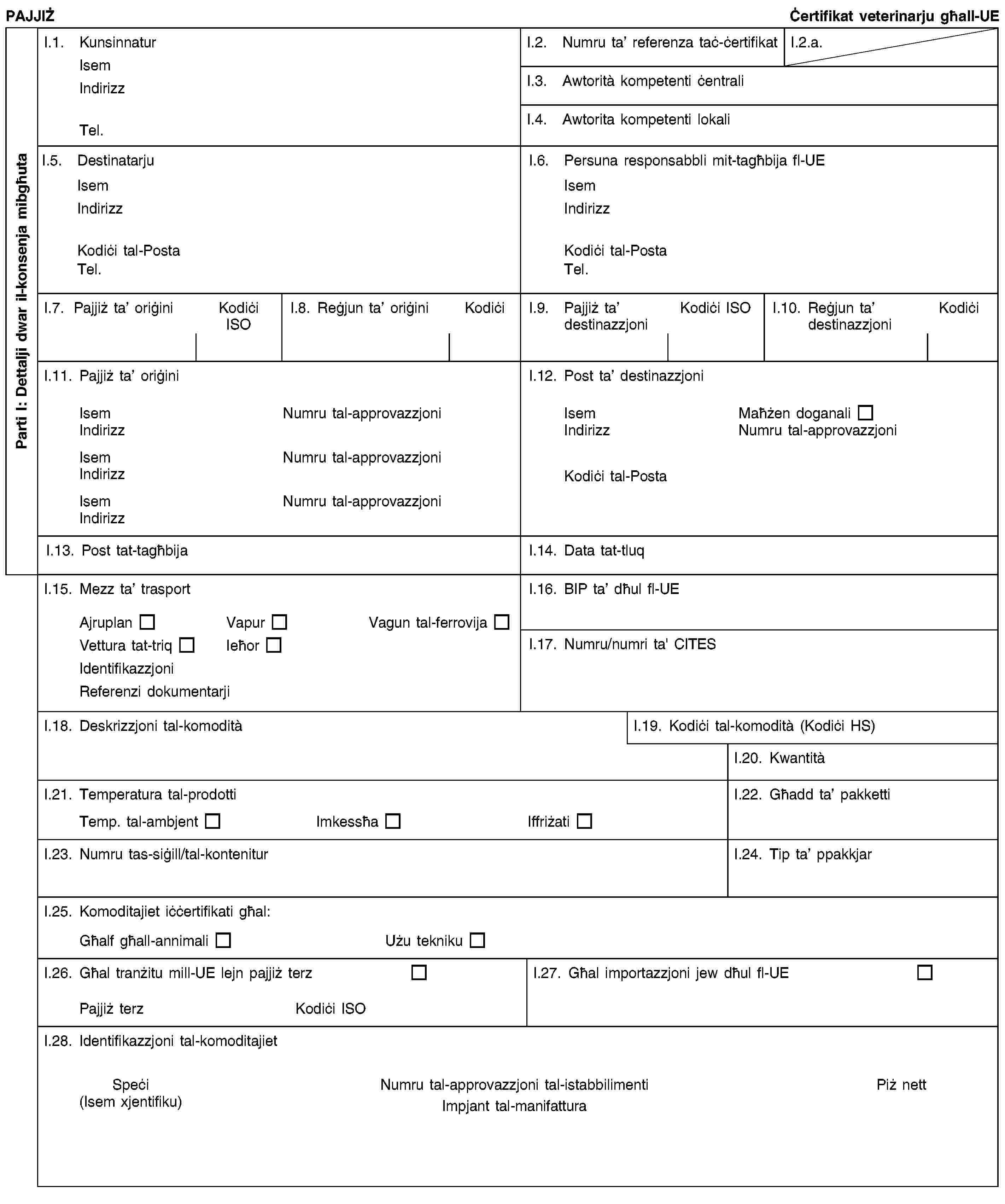 Parti I: Dettalji dwar il-konsenja mibgħutaPAJJIŻĊertifikat veterinarju għall-UEI.1. KunsinnaturIsemIndirizzTel.I.2. Numru ta’ referenza taċ-ċertifikatI.2.a.I.3. Awtorità kompetenti ċentraliI.4. Awtorita kompetenti lokaliI.5. DestinatarjuIsemIndirizzKodiċi tal-PostaTel.I.6. Persuna responsabbli mit-tagħbija fl-UEIsemIndirizzKodiċi tal-PostaTel.I.7. Pajjiż ta’ oriġiniKodiċi ISOI.8. Reġjun ta’ oriġiniKodiċiI.9. Pajjiż ta’ destinazzjoniKodiċi ISOI.10. Reġjun ta’ destinazzjoniKodiċiI.11. Pajjiż ta’ oriġiniIsemNumru tal-approvazzjoniIndirizzIsemNumru tal-approvazzjoniIndirizzIsemNumru tal-approvazzjoniIndirizzI.12. Post ta’ destinazzjoniIsemMaħżen doganaliIndirizzNumru tal-approvazzjoniKodiċi tal-PostaI.13. Post tat-tagħbijaI.14. Data tat-tluqI.15. Mezz ta’ trasportAjruplanVapurVagun tal-ferrovijaVettura tat-triqIeħorIdentifikazzjoniReferenzi dokumentarjiI.16. BIP ta’ dħul fl-UEI.17. Numru/numri ta' CITESI.18. Deskrizzjoni tal-komoditàI.19. Kodiċi tal-komodità (Kodiċi HS)I.20. KwantitàI.21. Temperatura tal-prodottiTemp. tal-ambjentImkessħaIffriżatiI.22. Għadd ta’ pakkettiI.23. Numru tas-siġill/tal-konteniturI.24. Tip ta’ ppakkjarI.25. Komoditajiet iċċertifikati għal:Għalf għall-annimaliUżu teknikuI.26. Għal tranżitu mill-UE lejn pajjiż terzPajjiż terzKodiċi ISOI.27. Għal importazzjoni jew dħul fl-UEI.28. Identifikazzjoni tal-komoditajietSpeċi(Isem xjentifiku)Numru tal-approvazzjoni tal-istabbilimentiImpjant tal-manifatturaPiż nett
