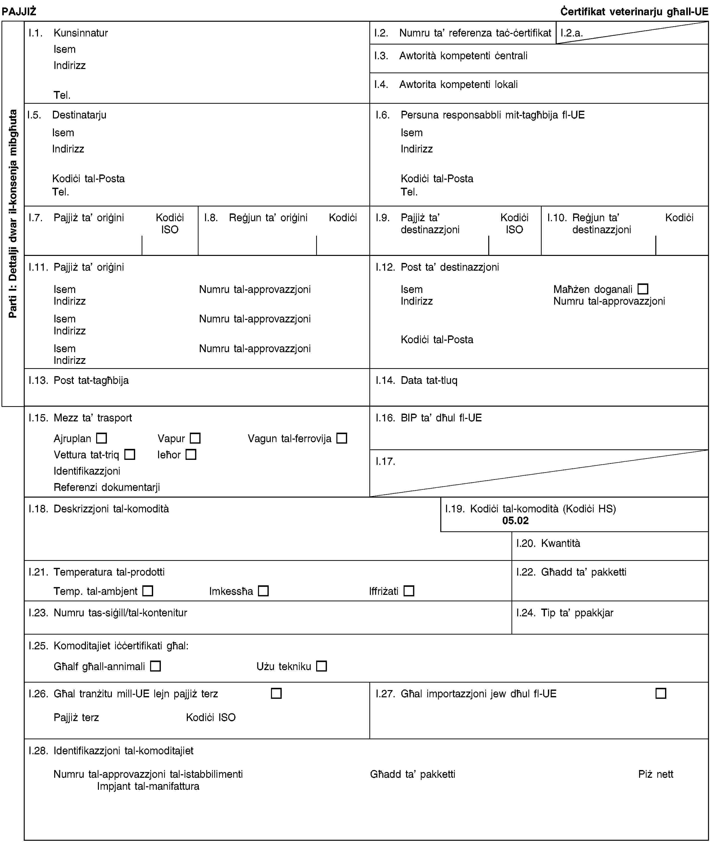 Parti I: Dettalji dwar il-konsenja mibgħutaPAJJIŻĊertifikat veterinarju għall-UEI.1. KunsinnaturIsemIndirizzTel.I.2. Numru ta’ referenza taċ-ċertifikatI.2.a.I.3. Awtorità kompetenti ċentraliI.4. Awtorita kompetenti lokaliI.5. DestinatarjuIsemIndirizzKodiċi tal-PostaTel.I.6. Persuna responsabbli mit-tagħbija fl-UEIsemIndirizzKodiċi tal-PostaTel.I.7. Pajjiż ta’ oriġiniKodiċi ISOI.8. Reġjun ta’ oriġiniKodiċiI.9. Pajjiż ta’ destinazzjoniKodiċi ISOI.10. Reġjun ta’ destinazzjoniKodiċiI.11. Pajjiż ta’ oriġiniIsemNumru tal-approvazzjoniIndirizzIsemNumru tal-approvazzjoniIndirizzIsemNumru tal-approvazzjoniIndirizzI.12. Post ta’ destinazzjoniIsemMaħżen doganaliIndirizzNumru tal-approvazzjoniKodiċi tal-PostaI.13. Post tat-tagħbijaI.14. Data tat-tluqI.15. Mezz ta’ trasportAjruplanVapurVagun tal-ferrovijaVettura tat-triqIeħorIdentifikazzjoniReferenzi dokumentarjiI.16. BIP ta’ dħul fl-UEI.17.I.18. Deskrizzjoni tal-komoditàI.19. Kodiċi tal-komodità (Kodiċi HS)05.02I.20. KwantitàI.21. Temperatura tal-prodottiTemp. tal-ambjentImkessħaIffriżatiI.22. Għadd ta’ pakkettiI.23. Numru tas-siġill/tal-konteniturI.24. Tip ta’ ppakkjarI.25. Komoditajiet iċċertifikati għal:Għalf għall-annimaliUżu teknikuI.26. Għal tranżitu mill-UE lejn pajjiż terzPajjiż terzKodiċi ISOI.27. Għal importazzjoni jew dħul fl-UEI.28. Identifikazzjoni tal-komoditajietNumru tal-approvazzjoni tal-istabbilimentiImpjant tal-manifatturaGħadd ta’ pakkettiPiż nett