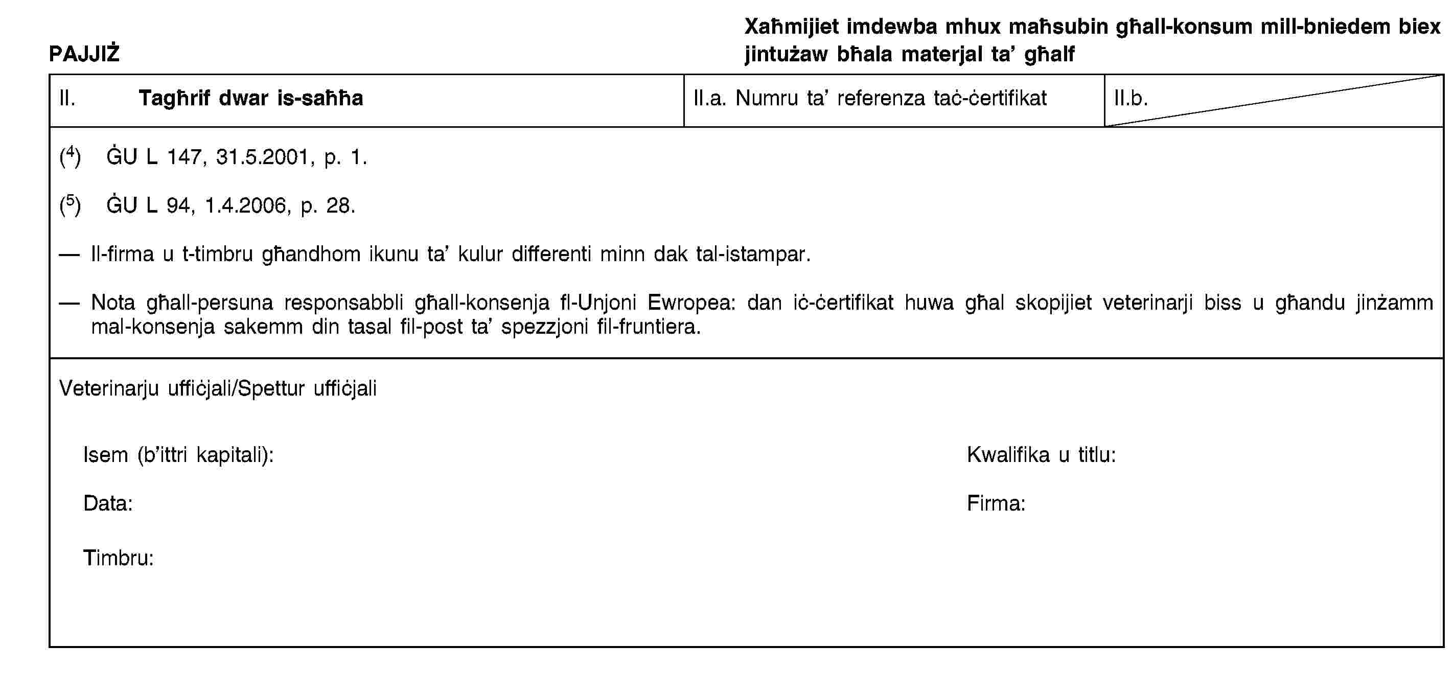 PAJJIŻXaħmijiet imdewba mhux maħsubin għall-konsum mill-bniedem biex jintużaw bħala materjal ta’ għalfII. Tagħrif dwar is-saħħaII.a. Numru ta’ referenza taċ-ċertifikatII.b.(4) ĠU L 147, 31.5.2001, p. 1.(5) ĠU L 94, 1.4.2006, p. 28.Il-firma u t-timbru għandhom ikunu ta’ kulur differenti minn dak tal-istampar.Nota għall-persuna responsabbli għall-konsenja fl-Unjoni Ewropea: dan iċ-ċertifikat huwa għal skopijiet veterinarji biss u għandu jinżamm mal-konsenja sakemm din tasal fil-post ta’ spezzjoni fil-fruntiera.Veterinarju uffiċjali/Spettur uffiċjaliIsem (b’ittri kapitali):Kwalifika u titlu:Data:Firma:Timbru: