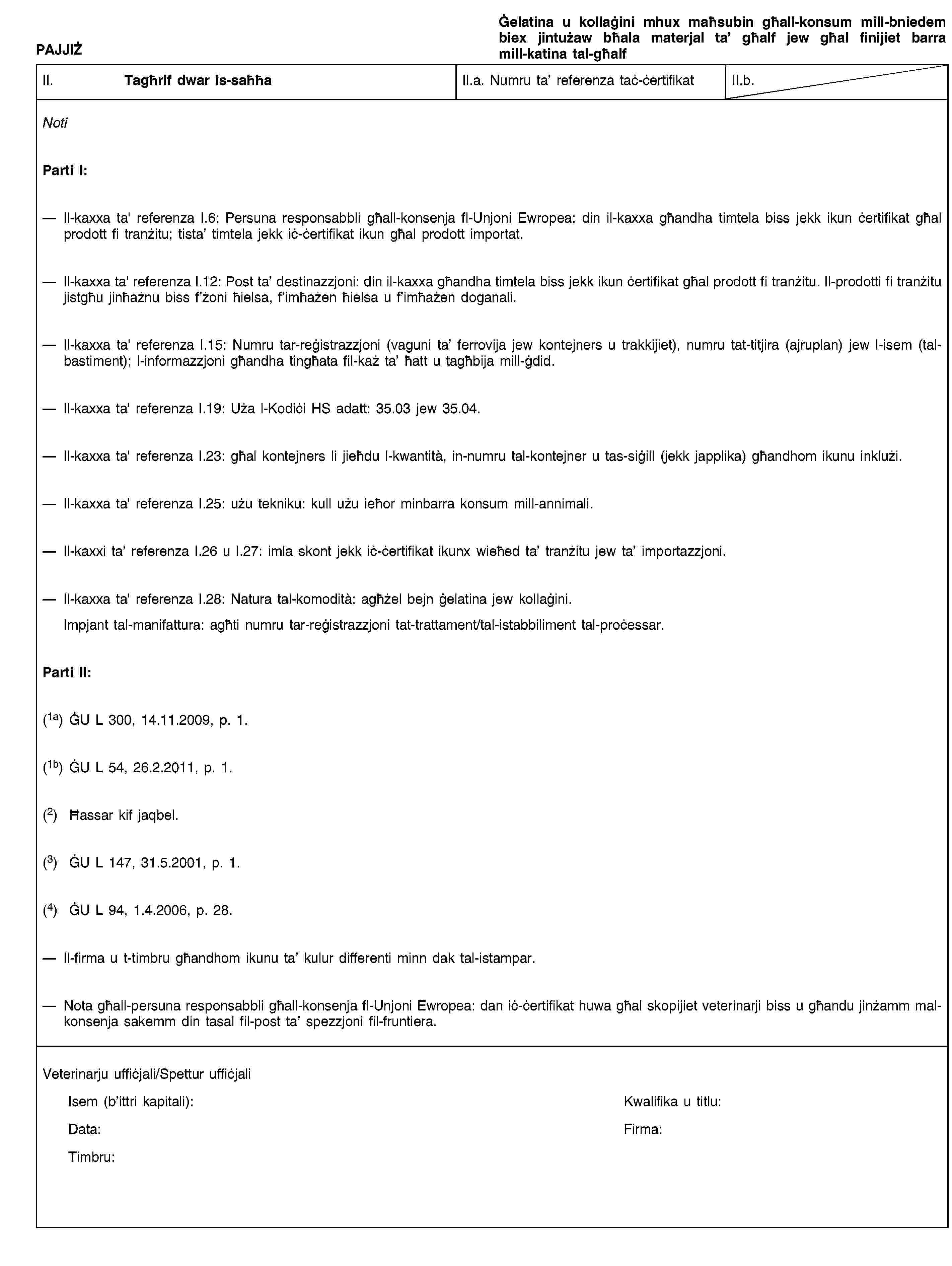 PAJJIŻĠelatina u kollaġini mhux maħsubin għall-konsum mill-bniedem biex jintużaw bħala materjal ta’ għalf jew għal finijiet barra mill-katina tal-għalfII. Tagħrif dwar is-saħħaII.a. Numru ta’ referenza taċ-ċertifikatII.b.NotiParti I:Il-kaxxa ta' referenza I.6: Persuna responsabbli għall-konsenja fl-Unjoni Ewropea: din il-kaxxa għandha timtela biss jekk ikun ċertifikat għal prodott fi tranżitu; tista’ timtela jekk iċ-ċertifikat ikun għal prodott importat.Il-kaxxa ta' referenza I.12: Post ta’ destinazzjoni: din il-kaxxa għandha timtela biss jekk ikun ċertifikat għal prodott fi tranżitu. Il-prodotti fi tranżitu jistgħu jinħażnu biss f’żoni ħielsa, f’imħażen ħielsa u f’imħażen doganali.Il-kaxxa ta' referenza I.15: Numru tar-reġistrazzjoni (vaguni ta’ ferrovija jew kontejners u trakkijiet), numru tat-titjira (ajruplan) jew l-isem (tal-bastiment); l-informazzjoni għandha tingħata fil-każ ta’ ħatt u tagħbija mill-ġdid.Il-kaxxa ta' referenza I.19: Uża l-Kodiċi HS adatt: 35.03 jew 35.04.Il-kaxxa ta' referenza I.23: għal kontejners li jieħdu l-kwantità, in-numru tal-kontejner u tas-siġill (jekk japplika) għandhom ikunu inklużi.Il-kaxxa ta' referenza I.25: użu tekniku: kull użu ieħor minbarra konsum mill-annimali.Il-kaxxi ta’ referenza I.26 u I.27: imla skont jekk iċ-ċertifikat ikunx wieħed ta’ tranżitu jew ta’ importazzjoni.Il-kaxxa ta' referenza I.28: Natura tal-komodità: agħżel bejn ġelatina jew kollaġini.Impjant tal-manifattura: agħti numru tar-reġistrazzjoni tat-trattament/tal-istabbiliment tal-proċessar.Parti II:(1a) ĠU L 300, 14.11.2009, p. 1.(1b) ĠU L 54, 26.2.2011, p. 1.(2) Ħassar kif jaqbel.(3) ĠU L 147, 31.5.2001, p. 1.(4) ĠU L 94, 1.4.2006, p. 28.Il-firma u t-timbru għandhom ikunu ta’ kulur differenti minn dak tal-istampar.Nota għall-persuna responsabbli għall-konsenja fl-Unjoni Ewropea: dan iċ-ċertifikat huwa għal skopijiet veterinarji biss u għandu jinżamm mal-konsenja sakemm din tasal fil-post ta’ spezzjoni fil-fruntiera.Veterinarju uffiċjali/Spettur uffiċjaliIsem (b’ittri kapitali):Kwalifika u titlu:Data:Firma:Timbru:
