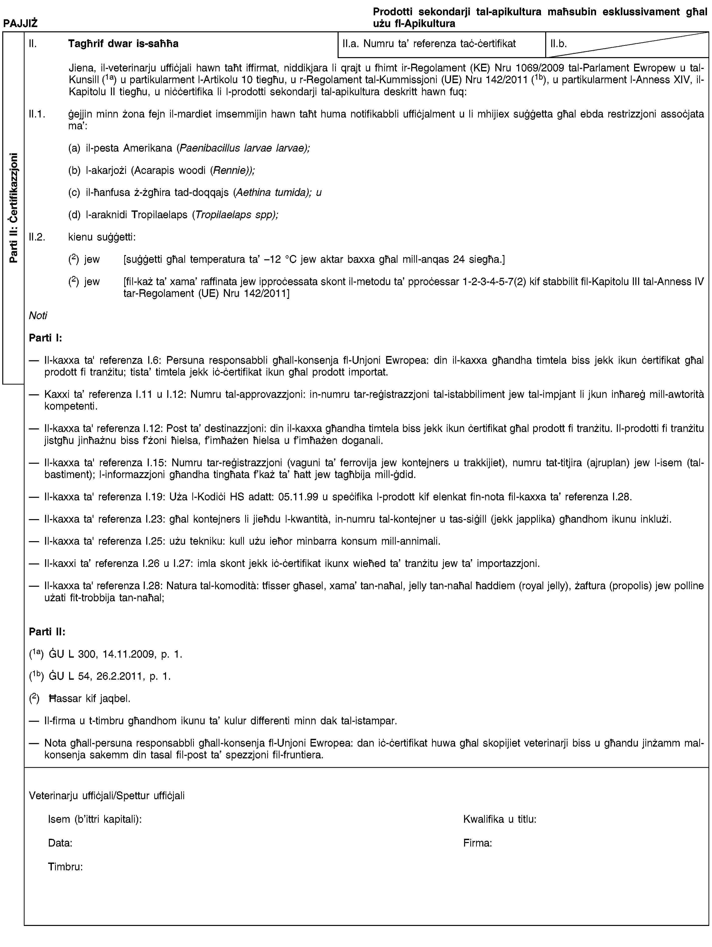 Parti II: ĊertifikazzjoniPAJJIŻProdotti sekondarji tal-apikultura maħsubin esklussivament għal użu fl-ApikulturaII. Tagħrif dwar is-saħħaII.a. Numru ta’ referenza taċ-ċertifikatII.b.Jiena, il-veterinarju uffiċjali hawn taħt iffirmat, niddikjara li qrajt u fhimt ir-Regolament (KE) Nru 1069/2009 tal-Parlament Ewropew u tal-Kunsill (1a) u partikularment l-Artikolu 10 tiegħu, u r-Regolament tal-Kummissjoni (UE) Nru 142/2011 (1b), u partikularment l-Anness XIV, il-Kapitolu II tiegħu, u niċċertifika li l-prodotti sekondarji tal-apikultura deskritt hawn fuq:II.1. ġejjin minn żona fejn il-mardiet imsemmijin hawn taħt huma notifikabbli uffiċjalment u li mhijiex suġġetta għal ebda restrizzjoni assoċjata ma’:(a) il-pesta Amerikana (Paenibacillus larvae larvae);(b) l-akarjożi (Acarapis woodi (Rennie));(c) il-ħanfusa ż-żgħira tad-doqqajs (Aethina tumida); u(d) l-araknidi Tropilaelaps (Tropilaelaps spp);II.2. kienu suġġetti:(2) jew [suġġetti għal temperatura ta’ –12 °C jew aktar baxxa għal mill-anqas 24 siegħa.](2) jew [fil-każ ta’ xama’ raffinata jew ipproċessata skont il-metodu ta’ pproċessar 1-2-3-4-5-7(2) kif stabbilit fil-Kapitolu III tal-Anness IV tar-Regolament (UE) Nru 142/2011]NotiParti I:Il-kaxxa ta' referenza I.6: Persuna responsabbli għall-konsenja fl-Unjoni Ewropea: din il-kaxxa għandha timtela biss jekk ikun ċertifikat għal prodott fi tranżitu; tista’ timtela jekk iċ-ċertifikat ikun għal prodott importat.Kaxxi ta’ referenza I.11 u I.12: Numru tal-approvazzjoni: in-numru tar-reġistrazzjoni tal-istabbiliment jew tal-impjant li jkun inħareġ mill-awtorità kompetenti.Il-kaxxa ta' referenza I.12: Post ta’ destinazzjoni: din il-kaxxa għandha timtela biss jekk ikun ċertifikat għal prodott fi tranżitu. Il-prodotti fi tranżitu jistgħu jinħażnu biss f’żoni ħielsa, f’imħażen ħielsa u f’imħażen doganali.Il-kaxxa ta' referenza I.15: Numru tar-reġistrazzjoni (vaguni ta’ ferrovija jew kontejners u trakkijiet), numru tat-titjira (ajruplan) jew l-isem (tal-bastiment); l-informazzjoni għandha tingħata f’każ ta’ ħatt jew tagħbija mill-ġdid.Il-kaxxa ta' referenza I.19: Uża l-Kodiċi HS adatt: 05.11.99 u speċifika l-prodott kif elenkat fin-nota fil-kaxxa ta’ referenza I.28.Il-kaxxa ta' referenza I.23: għal kontejners li jieħdu l-kwantità, in-numru tal-kontejner u tas-siġill (jekk japplika) għandhom ikunu inklużi.Il-kaxxa ta' referenza I.25: użu tekniku: kull użu ieħor minbarra konsum mill-annimali.Il-kaxxi ta’ referenza I.26 u I.27: imla skont jekk iċ-ċertifikat ikunx wieħed ta’ tranżitu jew ta’ importazzjoni.Il-kaxxa ta' referenza I.28: Natura tal-komodità: tfisser għasel, xama’ tan-naħal, jelly tan-naħal ħaddiem (royal jelly), żaftura (propolis) jew polline użati fit-trobbija tan-naħal;Parti II:(1a) ĠU L 300, 14.11.2009, p. 1.(1b) ĠU L 54, 26.2.2011, p. 1.(2) Ħassar kif jaqbel.Il-firma u t-timbru għandhom ikunu ta’ kulur differenti minn dak tal-istampar.Nota għall-persuna responsabbli għall-konsenja fl-Unjoni Ewropea: dan iċ-ċertifikat huwa għal skopijiet veterinarji biss u għandu jinżamm mal-konsenja sakemm din tasal fil-post ta’ spezzjoni fil-fruntiera.Veterinarju uffiċjali/Spettur uffiċjaliIsem (b’ittri kapitali):Kwalifika u titlu:Data:Firma:Timbru: