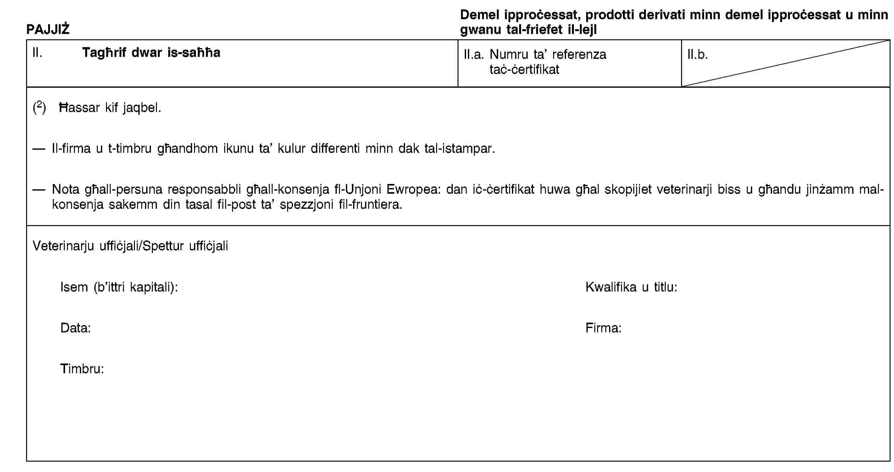 PAJJIŻDemel ipproċessat, prodotti derivati minn demel ipproċessat u minn gwanu tal-friefet il-lejlII. Tagħrif dwar is-saħħaII.a. Numru ta’ referenza taċ-ċertifikatII.b.(2) Ħassar kif jaqbel.Il-firma u t-timbru għandhom ikunu ta’ kulur differenti minn dak tal-istampar.Nota għall-persuna responsabbli għall-konsenja fl-Unjoni Ewropea: dan iċ-ċertifikat huwa għal skopijiet veterinarji biss u għandu jinżamm mal-konsenja sakemm din tasal fil-post ta’ spezzjoni fil-fruntiera.Veterinarju uffiċjali/Spettur uffiċjaliIsem (b’ittri kapitali):Kwalifika u titlu:Data:Firma:Timbru: